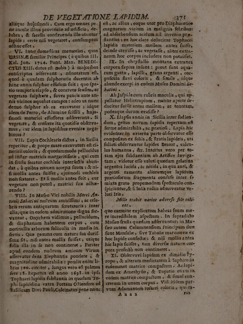 DE VEGET ATIONE LAPIDUM. 237T aliáque hujufmodi . Cum ergo omnes pe- [ eft» àc albus , eoque utor pto Diaphoretice me incolz illius provincie ad adificia, de- | magnarum virium in molignis febribus: . dapide: certe nifi vegetaret , confemggds ftantius ; ex hoc clare deducitur: Tophacei lapidis materiem. mollem. antea fuiffe, s: VI. Inter domeflicas memorias, quas l deinde creyilfe ; ac vegetaffe , aliter extra- - MIRSINAE familiz Principes ( € quibus IIT. | neum hoc corpus includere non potuilfet, | ' IX. In -chryftallo- montana extranea corpora fxpius infunt : prout funt aqua- rum gutte , lapilli, grana argenti , cor- pufcula flavi coloris , &amp; fi mile , idque abundeexcepi in eodem Mufeo Domini $4- batini « , Ab Jafpile cum rubris maculis , qui p. pellatur Heliotropium , nenne aperte de- ducitur fui(íé antea mollem 4 ac teneram, erm duram evafiffe ? X. Elapfis anis in 'Sicilia inter fodien- rag genus novum lapidis repertum cft ferme admirabilis , ac pretioft . Lapis hic evidenterin exterha parte obfervatur effe compofitus ex foliis , &amp; ftratis lapideis , uti foliati obfervantur lapides Bezoat, calcu- lus humanus , &amp;c. Interius vero pet to- tam ejus fübílantiam ab Artifice leviga- tam , videtur effe vcluti quedam gelatina CTUS XIII. datus eft nobis ) à majoribus | dat , à quibus nomen accepit fuum ; &amp; ni- | argentea lucida , ac nitida , inqua auri, &amp; .eonfcriptas adfervant , 2dnotatum eft, quod é quadam fulphoraria ducentis: ab hinc annis fulphur effofum fuit ; quo fpa- tio temporis elapfo , &amp; concreto fenfim,ac nis vicinos xquabat campos : adeo ut nunc denuo fulphur ab ea excavatur ; idque idem de Ferro , de Alumine fciffili , huju- fmodi-materiei effoffores adfeverant. Si vegetore , &amp; crefcerc ita quotidie. obferya- mus , cur klem in lapidibus evenire nega bimus ? VII. Lapis Cochlearis di&amp;us , in Sicilia reperitur ; &amp; prope mare excavatut; eft ci- nericii coloris , &amp; quodammodo pellucidus fi mollis antea fuiffet , ejusmodi cochleis argenti framenta aliorumque lapidum pratioforum fragmenta coníufe inter. fe mixta grato propemodum fpe&amp;aculo con. fpiciuntur,&amp; fi Solis radiis admoveatur ve- ]uti Iris. Mille trabit vários adverfo fole coló- 1063. quo carmine explicatum habeas fa&amp;m me- re incredibilem. afpe&amp;um . In fupradido Mufxo frufta quedam adfervantur; in Mu- vegetare non potefl, matrici fux adhe- rendo ?  NIHI. In Mufeo Viri nobilis Marci 4n. yonii Sabatini noflrum amiciffimi , ac cele- bris rerum antiquarum fcrutatoris ; inter ália,qua in eodem admiratione digna fer- vantur , Onychem vidimus ; pellucidum, é diaphanum habentem corpus , cum nonnullis arborum foliiculis in medio in. | fo autem Celumnenfium Principum dux fertis . Quse gemma cum natura fua durif- | funt Menfule, five Tabul marmore ex fima fit, nifi; antea mollis fuiffet , utique. hoc lapide confecte ; &amp; nili mollisantea folia illa in fe non contineret . Pariter | hic lapis fuiffet , tam diverfz nature core apud eundem nofrum amicum ie pora profedo non contineret. affervatur dens Elephantis pondere ; bras 3 eo. circiter , longus vero eft palmos '*eademmet matrice compatum . Ac lapi- fere 1$. Repertus eff anno 1658.in ipfa | dem ex Amethyfo, &amp; Topatio etiam in Tophacei lapidis fubftantia in quadam 'To- 1 eadem matrice compactum , &amp; fimul con- hilapicidina extra: Portám Oftienfem ad | cretum in unum corpus « Vidi itidem par- E licam Divi Pauli;Calcinatus pene nunc, vum. Adamantem rofacei coloris, qui ra- Aaaa gus *