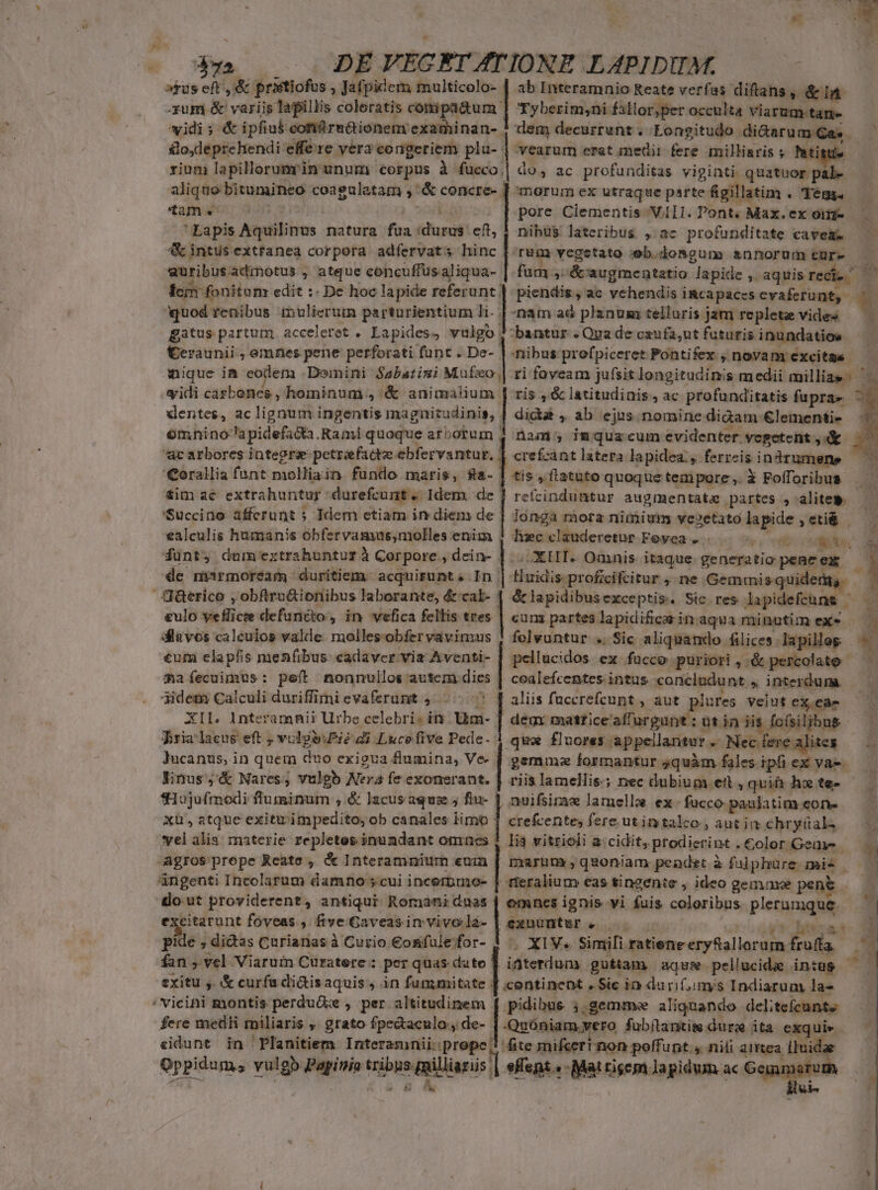 4l | aus eft, &amp; pristiofus , Jafpidem multicolo- vidi ; &amp; ipfius comürn&amp;ionem examinan- go,deprehendi effe re vera congeriem plau- v o y ab Interamnio Reate verfas diftans, &amp;i&amp; »per occulta viarum.tam- dem decurrunt . Longitudo di&amp;arum Gas. vearum crat medii fere milliaris » Pati tam. Fora Lapis Aquilinus natura fua «durus. eft, 4 intus exttanea corpora adfervats hinc euüribusadrmotus ; atque concuffusaliqua- lem fonitom edit : De hoc lapide referunt! quod renibus mulierum parturientium li. . gatus partum acceleret . Lapides, vulgo, €eraunii , emnes pene perforati funt . De-- mique ia eodem Domini Sabatimi Mufzo, widi cárbenes , hominum , &amp; animalium dentes, ac lignum ingentis magnitudinis, . omhnino^apidefata. Rami quoque arborum ; 'Qorallia funt molliain fundo maris, fa- 'Succino afferunt ; Idem ctiam in diem de ealculis humanis obfervamus,molles enim de marmoream duritiem. acquirunt 4, In. J&amp;erico , obftru&amp;ionibus laborante, &amp;cal- &amp;ulo yeflicee defuncto, in vefica fellis tres diavos calculos valde. molles-obfer vavin:us €um clapfis menfibus. cadaver via Aventi- mafecuimus: pef nonnullos autem dies 3idem Calculi duriffimievaferumt ,...-..^ pore Ciementis VII. Pont. Max. ex oii- nibu$ lateribus , ac profunditate cavea. Tum vegstato :eb.dosgum snnorumtüre — fum ,:&amp;' augmentatio lapide ,. aquis rect. d piendis, ac vehendis iRcapaces evaferunt, mam aé planum telluris jam replete vides — bantur . Qua de caufa;ut futuris inundatios ibus: prefpiceret Pontifex , novam execitga. ri foyeam jufsit longitudinis medii milliae^ ris , &amp; latitudinis, ac profunditatis fuprae didiat , ab ejus. nomine diàam €lementi- nam; imqua cum evidenter vegetent ,&amp; - e crefcant latera lapidea., ferreis indrumene | refcinduütur augmentata partes , alite — — longa mora nimium vezetatolapide ,eti&amp; — /XIIT. Omnis itaque generatio pene ex — Huidis profcifcitur, ne.Gemmisquidermg, — &amp;lapidibusexceptis. Sic res lapidefcüne ^— cum parteslapidifcarin aqua minutim exe — — felvuntur .. Sic aliquando fiüices lapillog — pellucidos. ex fucco puriori , &amp; percolato cealefcentes intus concludunt , interdum. aliis füccrefcunt , aut plures Velut ex, ea- ^ Pria lacus eft , vulgsiPié di Luce five Pede. Jucanus, in quem duo exigua flumina, Ve- linus,'&amp; Nares, vulgb Ner: fe exonerant. fHujufrmodi fluminum , &amp; lacus aqui ; fiu- vel alis. materie repletes inundant omaes pie , didas Curianas à Curio €osifulefor- fan , vel Viaruin Curatere:: per quas date ! exitu y. &amp; curfu di&amp;isaquis, in fummitate ; / vicini montis perdu&amp;: , per altitudinem fere medii miliaris ,. grato fpedtaculo, de- «idunt in Planitiem Interamnii: prope, qux fluores appeilantur. Necferealites — gemumzefornantursquàm falesipfiex va-.—— riis lamellis.; nec dubium ett, quin hx fe- ' nuifsiram lamelle ex. fucco paulatim eone- li vitrioli a:cidit, prodierint . Color Geny- . geue pent  wit oW t n Tat d 2 XIV. Simili ratieneeryRallorum fruffa ——— iüterdum guttam aqu pellucide intus — d pidibue ;,gemme aliquando delitefeunte Quoniam.vero fubüantim dure ita exquiv — fite mifceri non poffunt , nili atrtea Iudae duis -