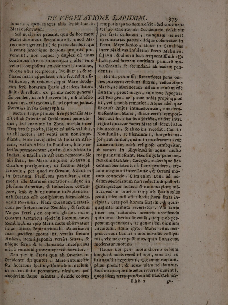 lunaris , quz cxteris aliis feifibilior in | tem peris tpatio deruriefcit « Sed cont:nene ^. Mari Oplervatur. . ter ab Or:ente, in. Occidentem «elabitür |^ Sed ut cliriüs pateant, qua de hoc motu 1 per fr:ti orificium , nunquam :remeat . Maris dicemus :: Scienduin eft, quod Ma- | in contrarias partes. Idque obfervatur in ris motus generalis ( de particularibus, qui | Fr*to Magellanico 4 atque in Canalibus . à vents unicuique Region: propriis pro. j inter Mald.vas Infulasiin Freto Malinien- veniunt, non loquor ) duplex eít unus | fi Javz , &amp; aliis in lucis (requentiffime : Et continuus ab ortu in Occafu;m s alter vero 3 hac qvoad brevem notitiam primarii mo- | veluti compofitus ex-ntrariis — tus Oceani , €&amp; fecundarii ab eodem pen- n hicque aftus reciprocus , five fluxus , &amp; re. dentis. - ) | | | |. fluxus maris appellatur : hic fecundus , «| . His ita preemiffis. Recentiores pene om- Vé fiuxus , &amp;&amp; renuxus , quo. Mare duode- | nes pro certo credunt. fluxus , retluxufque |. cum fere horarum fpatio ad eadem littora 3, Maris, ac Marinorum «eftuum caufam effe E M rehus; ex primo motu generali | Lunam , prout magis , minusve Apogaa, fic pendet , ut nihil revera fit , nifi afie&amp;io | aut Perigea ; ae prout nobis propinquior quadam , aut modus , ficuti optime judicat 4 fit , vel a nobis remotior , Atque adet) qua ltcaufa hujus intumefcentig , aut detu- ! mefcentim , Maris , &amp; cur certis tempori- bus ; aut locis ita fit adílri&amp;a , ut fere intra viginti quatuor horas Mare ad. idem littus | his accedat , &amp; ab eo bis recedat . Cur in Varenius in fua Geogrdiphia. ' Motus itaque primus five generalis Ma- ris eft ab Oriente ad Occidentem pene ubi- que , fed maxime in Zona torrida inter Tropiccs fe prodit, ibique eít adeo validus, ut alii motus, ast venti eum non impe- | * diant. Hinc navigantes ab India in Afri- | jor$aut minor , quàm in quadraturis 5 cur ] Noviluniis, ac Pleniluniis , longe fit ina- cam; vel ab Africa in Brafiliam, longe ce- | Lunz motum adeb religiofe confequitur, | &amp; tamen in JEqwinodiis aque multo magis intumefcant. Hiec fingula pene om- | nes cum Ga/ilae ; Cavteffe' cxteri(que Re 1 centioribus fatentur à Lufia pendere , ete» | nim magna eft inter Lunz 44&amp; Oceani mo» -— l .. leriüs promoventur , quàm fi ab Africa in — Indias; e Brafila in Africam remeent . Sic ^. ubi freta, feu Maris anguitie ab Ortu in .. Occafum porriguntur, ut fretum Magel- — lanium, per quod ex Oceano. Atlantico ^, in Oceanum Pacificum patet iter. , tüm — inotus ille. Maris eit incitatior . Idque in — plurimis Americz , &amp; Indie locis. contin- — gere, imb &amp; hunc motum in Septentrio- — nali Oceano effe confpicuum idem. obfer- (0 vavit Vareniur. Nam Oceanum Tartari- . cum per fretum nove Zemble , &amp; fretum ! — Valgas Ferri , ex copiofa 9lacie ». quam | tum connexio. Cüm enim Luna ad no- rum Meridianum non redeat,nifi pott vi- i ginti quatuor horas, &amp; quinquacinta mi- | nutacodem prorfus temporis fpatio citus Tedit ; adeo ut fi elus hodie hora fexta in- | cipiat , cras. po't horam fextim , Bro quaginta minuta revertetur . VIX tanta inter res naturales occurrit necetfitude quin una: alterius fit caufa ; 1dque ob per- petuum quenvaa 4. ac generalem omnium circuitum. ;Curmn igitur Maris :eitus reci- Oceanus tartaricus ejecit in Fretum nove . Zemblae,&amp; ex ipfo Maris motu obfervatur; dicad littera Septentrionalia :Americe in . : niari pacifico: motus fit versüs lretum | procus cum Lunari motu adeo £t ccelligá- Aniin; item àJaponia versis Sinass &amp; , tus, vix negare poffümus, quin Luna eum ubique fere: &amp; fi aliquando ccepit | modereturmotum, 70000770 0000 cft , à ventis id provenire certo fatentur. taque ubi pre: motu: d'urno órbium .—.. Denique in Fretis quz ab Or;ente. in 4 longius à nobis recedit Luna, tunc acr cx | Occidente diriguntur ,. Mare intumefcit [is anguítiisexpeditus , Oceznum nori am- Wex horarum fpatio ,-tüm aliquantalumb 1 plius premit ;»&amp; aqua vltro relabuntur, án eodem flatu: permanet. nimirmm per | Bis üno.quoque die zetus recurrit marinus, duodecim .horx jminuta , deinde codem | quod idem terrae tur ad'illas-Cali an-