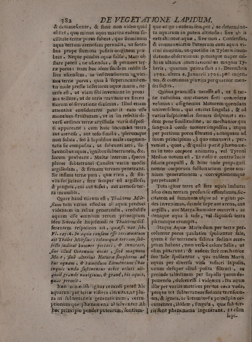 &amp; dctumefcente, &amp; fané .non video quid ] -que-erigo seadem;fem per ;'.ac.determina- obf'et , quo minus aqua maripa:eadem fa- | ta aquarum in puteis altitudo; five ab is cilitate:terre poros fuüheat , qua fluminum 5: extrahzntur.aqua , (five:non . Confenfus, aqua terranrarenófanr pervadit, ut. fonti: ] &amp; communicatio Puteorum cum aquis vi- beat . Neque pondus aqua falfe., Mari ob- | datione ob(ervamus: pituitque nuper mi- flare poteít ; ne afcendat , &amp; permeet ter- | re poros: ham hoc idem facilem reddit il- beris ; 'quarum prima fuit 21. 'Decenibris mosterre poros, quia à 'fuperincumben- | tes, &amp; continuas. pluvias perquatüor mene ?tis mole preffae inferiores aqu maris , ne- | fes fa&amp;tss-. ceile eft, ut viam fibiinveniant in proxi Quibus ;praemiffis 'neceffe.eit , ut fi ter- ma tellure, ut de acris ?ravitate ex Recen 4 re radicibus «mutationes fieri «concedere tiorum obfervatione diximus. Illud etiam ] velimus s alji ignenius ;Motorem: quendam montium flruQuram , vt in iis refeais di- ] varias fufpiciendas :formas difponat; ea- verfi erdines terre arvillofe 'varit difpofi- | dem penefinilitudine , ac mechanice qua ti appareant » cum huic incumbit 'teira | fanguis «corde :motoreimpulfus , atque aut arenofa , aut tofo fimilis , *plerumque. | per partium 'peros filtratus antequam ad non folida , fed à lapidibus male coagnien- | fuum principitin ,3 quoemanavit ; -per- tatis fic compofita , ut .fuleunti aeri , 'fu- beuntibus aquis , iynibus fuübterraneis, &amp;c. | locum pr«teant . ^Multz : :nterim ,.fpecus | Medico notum eft . 'Et radii &amp; centro lucis plures fubterranei :Canales 'variis iens | folaris;propulfi , &amp; hinc 'inde propagari argillofam , &amp; firmam terram:penetrant. | nonne «corporum fublunarium pene om- Sic infima terre pars , qua rivis , &amp; flu- viisfuljicitur ; fere femper ett sits |. &amp; pinguis cui auttofus , autarenofater- |.— Tota igitur terra eft fere aquis imbütas ra incunibit. '1 Ideo dum terram profunde effondimus,fic-. Quare haud mirum eft , Tbalotei Milje- | citatem ad. fuminum ufque ad viginti :pe« Jiusi tam vdrios efledus ali aquis produci | des invenimus, deinde fxpe aut arena, aut videntem in.rebus eenerandis , credidi(fe | argilla, aut: Marga: thumidor occurrit , ac aquam efle emnium rerum :principium ;-denique aqua: à tofo , vel Ha pidofa: terra ideo Sezeca. de -hujufaiodi re Tbaletezz dif-.| plerumque erumpit. | ferentem refpiciens ait, quf. vat. Jib. | Itaque.Aque Marisdum per terrx per- Vl. cap.6. In aqua caufam elfe teryamotum'| colantur poros :paulatim fpoliantur fale, Ait Thales Milefrus s totauique terram fub- 4 quem e 'fulterraneis fálinis 'fedinis acce- jetfo judici Jussere portari ,:€ imnatare, | ptum habent j'non verbe calore'Solis , :ut Jive illud Oceanum vocas ,:ffod magnum | olim pütarunt;&amp; eadem fere mechanice Mae , fivà «alterius . Natur Fniplicenn. 4d] fuo'Sale fpoliantur , qua 'eafdem Maris. puc aquam y &amp; bumidum Elementum y bae | aquas per diverfa vafa tofacei Ja pidis,. 'pérpétuart? — ivquis unda fufifaeniur orbis veluti 4ii- | uum defuper aliud -pofita filtiari:, ae quod gránde navigium; € gravé, bis aquis, | proinde falfedinem per lapidis peros de- quas presait-. 1 ponendo ,dulces efR.i videmus . Tta aquae. Nen inimeiitb igitur cencedi poteft hic: ille per varias matrices per'tot ceca yadas. aquarun: per tériee vifcera circuitts;ut plu- Fra in: fubterraneis genetaticnum- » CCITU-. l tes, *&amp;i igneis, ac bitumnef's: principiis oc- ptionum. que: ; phenomena: abfolventur Ab | currentes ;ibidem , frngu'a 4 qua fub ter- hec principio pendet puteoruy, fontium- ] zisfunt phenvimena ingenerant, Et cüm lapi-