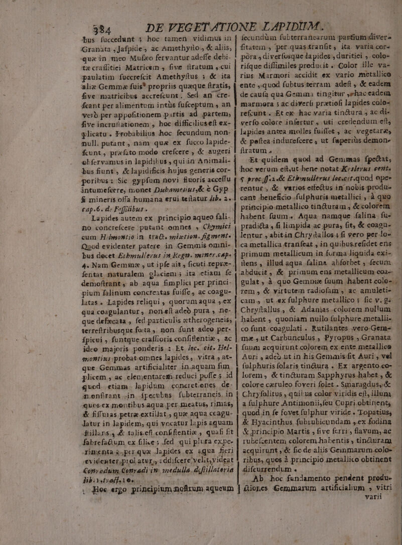 Bus füccedunt 5 hoc tamen vidimus in | fecundüim fubterrancarum partum dliverz Granata ,Jafpide:) ac Amethytlo.4-&amp; aliis, | fitaten , per.quastranfit, ita yatia cor. que in nieo Mufxo fervantur adeffe debi. ! pora diverfosque lapides , duritiei . colo- tz craílitiei Matricem 4 five flratum ,cui | rifque diffimiles preducit . Color ille va- paulatim fuccrefcit Amethyftus ; &amp; ita | rius Marmori accidit ex vario metallico alie Gemma fuis* propriis quaque ftratis, | entc »quod fubtus terram adeft , &amp; eadem five matricibus accrefcunt. Sed an cre- | de cau(a qua Gemuna tingitur ,shaceadem Kfcant per alimentum intüs fufceptum , an J marmora ; ac divert pratiofi lapides colo- verb per appofitionem pirtis ad partem, refcunt.. Et ex hac varia tin&amp;ura , ac di«- five incrufiationem , hoc difficiliuseft ex- | verfo.colore infertur uti credendum eft, glicatu . Frobabilius hoc. fecundum non- mull. putant, nam qua ex fucco lapide- &amp; peftea indurefcere , ut faperius demone fcunt, prefato modo crefcere , &amp; augeri | firatum, | j 20s olfervamus in lapidibus , quiin Animali- | Et quidem quod ad Genimas fpcectat, bus fiunt , &amp;lapidificis hujus generis cor- hoc verum eíft,ut bene notat Kes/erus ent. Sntumefeere, monet Dzbameiur&amp; € Gyp. | rentur, &amp; varios etfe&amp;tus in nobis pro did &amp; mineris ofTa humana erui teítatur Jb. 2. cant beneficio .fulphuris metallici ,.à quo cap.6. d Fopiilibus . : ] principio:metalico tin&amp;uram ; &amp; colorem. Lapides autem ex. principio aqueo fali. | habent faum... Aqua namque falina. fu- no concrefceze putant.omnes » Chysaici , pradicta , fi limpida ac pura; fit, &amp; coaga- cum H-montioin trat. mixtion. figment. | lentur , abitin Chry tallos.5 fi vero per (n Quod evidenter patere in Gemmis omni- bus decet Hodie Tert ir primum metallicum in forima liquida exi- 4. Nam Gemmze , ut ipfe ait , ficuti repre- | ttens , illud aqua falin&amp; abforbet , fecum fentat naturalem glaciem; ita etiam fe ,.abducit , :&amp; primum ens metallicum coa-- demofltrant , ab aqua fimplici per princi- | pium falinum concreatas fuiffe, ac coagu- latas . Lapides reliqui , quorum aqua sex , qua ceagulantur, nomefi adeo pura , ne- que defzcata , fec particulis etherogeneis; terreftribusque fo:ta ;, non. funt adeo per- Ípicui ; funtque craflioris confiflentie , ac ideo majoris ponderis : Et /oc. eit. He/- gnontius probat.omnes lapides, vitra ,at- que Gemmas artificialter in.aquam fim plicem , ac. elementarem. reduci poffe 5 id | lorem, &amp;tin&amp;uram Sapphyrus.habet , &amp; quod. ctiam lapidüm concret.enes de- | colore caeruleo foveri folet . Smaragdus,.&amp; a,enfrsnt in ípecubss fubterraneis. in | Chryfalitus , quilius color viridis eít, illum :quos-ex montibus aqua per smeatus, rimas | a fulphure .Antimonii,feu Cupri.obtinent; &amp; fiffuias petrae.extillat.) que aqua ccagu- | quod in fe fovet fulphur viride . 'Lopatius; | Tem , &amp; virtutem radiofam ,' ac amuleti- Chryftallus, &amp; Adanias colorem nullum habent , quoniam nuilo fulphure metalli- ma.,ut Carbunculus , Pyropus ,.Granata fuum acquirunt.colorem ex ente metallice Auri , adco ut in his Genumis fit Auri , vel Jatur in lapidem; qui vocatur lapis aquam düllans4 &amp; talis.eft con&amp;ftentie ; quafi fit fabrefadum ex filice; .fed qui plura expe- rimcnta s.;perqua Japides ex &amp;qua fieri '€videnter,prol atur; «ddifcere velit,yideat &amp;op»odum Conradi im 1nedulla. diflillateria &amp; principio Martis , five fcrri flavum, ac rubefzentem colorem habentis , tin&amp;uram acquirunt ,'&amp; fic.de aliis Geimmarum.colo- ribus, quos à principio inctallico obtinent difcurrendum . S£ ia Vc .. .Ab. hoc fundamento pendent produ- £ioncs Gceminarum aitificialium » vitri | varii lib. styadfaies T AT TO , Hec ergo. principium noftzum aqueum | | | | : |