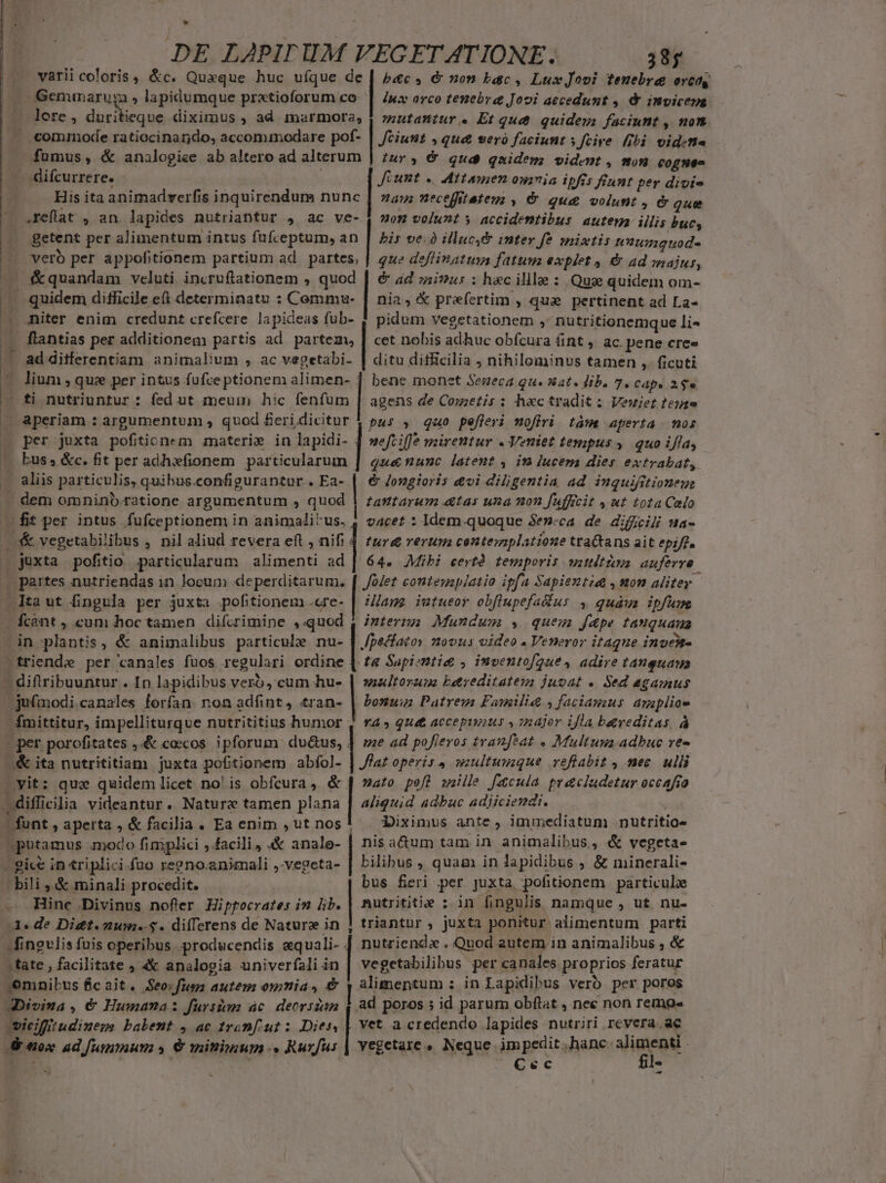 LÀ DE LAPIT HUM VEGET ÁATIONE. 38; varii coloris . &amp;c. Quaque huc ufque de | pc, &amp; on bac, LuxJooi tenebre eret Geminaruga , lapidumque prxtioforum co. | Jua orco tenebre Jooi accedunt ,. &amp; invicene lere , duritieque diximus , ad marmora, | zzutamtur « Et qut. quidem) faciunt , non commode ratiocinando, accommodare pof- | ciunt , qua seró faciunt ; Jeire libi vidina fumus, &amp; analogiee ab altero ad alterum | zur ; €&amp; qud quides; vident , won eognes difcurrere. | Jéunt «. Attamen ournia ipfis fiant per divis His ita animadverfis inquirendum nunc | an; neceffitetem , &amp; qu&amp; volunt , &amp; que .reflat , an. lapides nutriantur j ac ve- 4 ox volunt y accidentibus autem iilis bucs getent per alimentum intus fufceptum, an | bis ve. illuc, inter f? mixtis unumquod« que deflinatum fatuus explet , &amp; ad onajus, | &amp; ad mius : hec illle : Quz quidem om- &amp;quandam veluti incruftationem , quod nia, praefertim , qua pertinent ad La« miter enim credunt crefcere lapideas fub- 7 pidum vegetationem » Dutritionemque li« flantias per additionem partis ad partem, | cet nobis adhuc obfcura áint ,. ac. pene cree ad ditferentiam animalium , ac vegetabi- | ditu difficilia ; nihilominus tamen ,. ficuti lium , quz per intus fufce ptionem alimen- ] bene monet Seneca qu. nat. Jib. 7. Cdp. 2$ agens de Cometis : hac tradit: Vewiet teiae neftiffe mirentur . Veniet tempus 4. quo iffa, qua&amp;nunc latent , in lucem dies ewtrabat, &amp; Jongioris &amp;vi diligentia ad inquifitioneus tattarum &amp;tas una non faffcit » ut tota Celo vacet : Idem.quoque Se»cca de diffcili sua- per juxta pofitionem materi» in lapidi- bus. &amp;c. fit per adh»fionem particularum dem omnino ratione argumentum , quod fit per intus fufceptionem in animali'us, juxta pofitio particularum alimenti ad | 64. Mibi certà. temporis watitieya. auferre Jolet conteuaplatio ipfa Sapientia , mon aliter. Mage iutueor obflupefa&amp;ur , quàus ipfum Ícant , cum hoc tamen difcrimine ,«quod , izterzzz Mundum $ quem f&amp;pe tanquana vultorum bereditategz juvat . Sed agamus ju£modi.canales forfan. non adfint, .tran- | bonuze Patrem Familie. , faciamus arapiioe Ímittitur, impelliturque nutrititius humor 4 ra» qua accepimus » inajor ifla b&amp;rveditas à per porofitates ,.&amp; cocos ipforum du&amp;us, ] me ad pofieros tranféat . Multuna adbuc ve- 2yit: qux quidem licet no'is obfcura, &amp;. aliquid adbuc adjiciendi. Diximus ante , immediatum nutritio« nis a&amp;um tam in animalibus, &amp; vegeta- bilibus , quam in lapidibus , &amp; minerali- bus fieri per juxta pofitionem particulie Hinc Divinus nofler Hipfocrates in Ib. | nutrititie ; in fingulis namque , ut nu- 3. de Di&amp;t.zum.-$. differens de Natura in ] triantur , juxta ponitur alimentum parti | nutziendx . Quod autem in animalibus , &amp; | | malo pefl snille facula pracludetur occafio funt , aperta , &amp; facilia . Ea enim , ut nos! n putamus .modo fimplici , facili, 4&amp; analo- fingulis fuis operibus producendis equali. . [t :tate , facilitate , 4&amp;&amp; analogia univerfali in vegetabilibus per canales proprios feratur omnibus fic ait. Seo.fuea autem omnia, €&amp; y alimentum : in Lapidibus verb per poros Divina , € Humana: fursim ác. deorszan 4. ad poros ; id parum obftat , nec non remos ieiffiudinegs babent 4 ac tranfut : Dies, | vet a credendo lapides nutriri revera. ac &amp; €ox ad fummum s € minimum. Rurfus | vegetare » Neque impedit hanc vigcen E Cec s