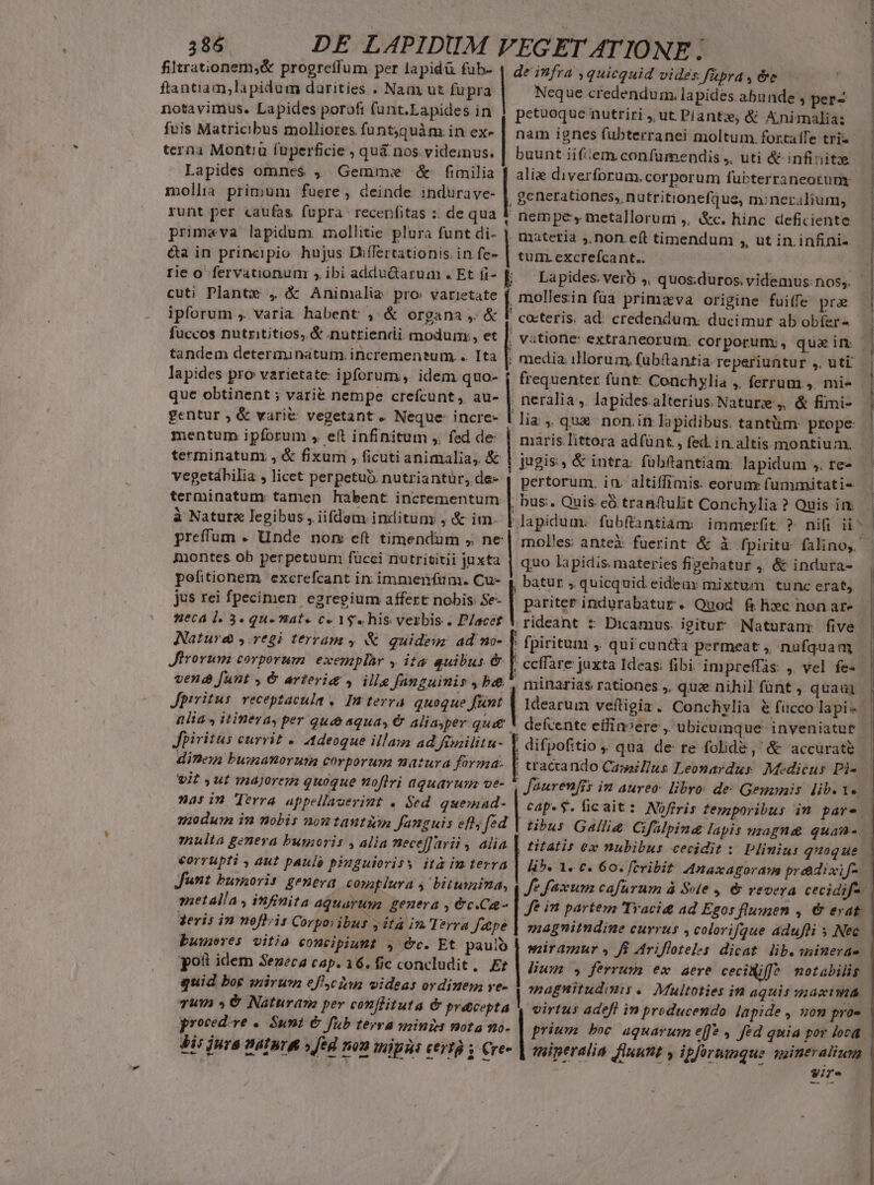 filtrationem,&amp; progretfum per lapidü fub- ftantiam;lapidum darities . Nam ut fupra notavimus. Lapides poroft (unt.Eapides in fvis Matricibus molliores funt;quàm in ex- terna Montiu füperficie , quá nos. videinus. Lapides omnes , Gemme &amp; fimilia mollia. primum fuere , deinde indurave- runt per caufas fupra: recenfitas :. de qua primeva lapidum. mollitie plura funt di- &amp;a in principio hujus Differtationis. in fe- rie o fervationum s, ibi adductarum . Et fi- cuti Plante , &amp; Animalia pro varietate ipforum , varia habent , &amp; organa ,. &amp; fuccos nutrititios, &amp; nutriendi modum;, et tandem determinatum. incrementum... Ita lapides pro varietate: ipforum. idem quo- que obtinent ; varié nempe crefcunt , au- gentur ; &amp; vari&amp; vegetant. Neque: incre- mentum ipforum , eft infinitum ,. fed de terminatum , &amp; fixum , ficuti animalia, &amp; vegetábilia , licet perpetuo. nutriantuür, de- terminatum tamen habent incrementum à Nature legibus , iifdem indituny , &amp; im. preffum . Unde nom eft timendum , ne imontes ob perpetuum fücci nutrititii juxta pefitionem excrefcant in immenfum. Cu- jus rei fpecimen: egregium affert nobis: Se- neca 1. 3. qu» Bat» c« 1$. his verbis . Placet Nature y.7egi terranz , &amp; quideur ad no- Jirorum corporum exemplàr y ita auibus &amp; vene funt , &amp; arterie » ille fanguimis , be Jpiritus. veceptacula ,. In terra. quoque funt lia , itineray per qu aqua, € aliasper qu&amp;&amp; Jpiritus currit « Adeoque illam ad finilitu- dine busanoruta corporum matura forma. wit ut majorem quoque noflri aquarum ve- na: in Terra appellauerimt . Sed. quemad- ndum in nobis nou tautzmn Janguis efl; fed multa genera bumoris , alia nece[farii , alia corrupti , aut paulé pinguiorisy ita im terra Junt burorit geneva copatlura 4 bituyaima, metalla , infinita aquarum genera , &amp;c.C- geris in noflris Corpoiibus jità in'Itrra fepe buwwres vitia concipiunt , &amp;c. Et paulo po idem Seneca cap. 16. fic concludit. Ef quid bog irum eflcinm videas ordinem ve- vum » € Naturane per conflituta &amp; precepta proced.ve «. Sunt &amp; fub terra inizi nota no- de infra ,quicquid vides fupra , &amp;e Neque credendum. lapides abunde , per- petuoque nutriri ,, ut. Plants; &amp; Animalia: nam ignes fubterranei moltum. fortatfe tri- buunt iifiem.confumendis ,, uti &amp; infinitze alie diverforum.corporum fubterraneorum generatiofies, nutritionefque, m:neralium, nem pe, metallorum ,, &amp;c. hinc deficiente , maatetia ,,non eft timendum ,, ut in infini- tum. excreícant.. Lapides. verb ,, quos.duros. videmus: nos,. mollesin füa primzva origine fuitfe pra cocteris. ad: credendum: ducimur ab obíer- vitione: extraneorum. corporumv, quaim media: illorum, fubftantia. re periuntur ,. uti. frequenter fünt: Conchylia ,. ferrum, mi- neralia ,. lapides.alterius. Nature, &amp; fimi- lia ,, qux. non.in lapidibus. tantiim prope maris.littora adfünt., fed. in. altis montium. jugis, &amp; intra: fübftantiam: lapidum ,. re- pertorum. in. altiffimis. eorum: fummitati- bus. Quis eó tranftulit Conchylia ? Quis in: lapidum. fubftantiáms immerfit ? nifi ii^ mol'es anteX fuerint &amp; X fpiritu falinoy — quo lapidis. materies figebatur ,. &amp; indura- , batur , quicquid. eideax mixtum tunc erat, | pariter indurabatur. Quod flc nonare | rideant : Dicamus. igitur Naturanr five ' fpirituni ,, qui cun&amp;ta permeat ,, nufquam , ccffare juxta Ideas: fibi impreffàs. ,. vel fe- , minarias rationes ,, que nihil fünt , quaa] | Idearum veftigiz. Conchylia € ficco lapi 1 defcente effinvere , ubicumque inveniatur , difpofitio , qua de re folide , &amp; accurate — | tracando CazazZus Leonardus. Medicus Di — Jaurenfis in aureo: libro: de: Gemunis lib. Ye. | | cap.$. ficait: Nofiris temporibus im pare | ibus Galli&amp; CGfülpineg lapis usagnae quan- | titatis ex nubibus cecidit :. Plinius quoque. lb. 1. c. 60. fcribit. Anaxagorays práidixif- Je faxum cafürum à Sve , 6&amp; vevera cecidif-. Je in partem Traci&amp; ad Ezos flumen , €&amp; evat. magnitndine currus , colorifque adufüi 5 Nec miramur fi Ariflteles dicat lib. sninerae | Bum. ferrum ex aere ceciWiff^ motabilis | agnitudimiy. Multoties in aquis uastma | virtus adefi in preducendo lapide , 0m pro« prium boc aquarum e(f?, fed quia por loca tiperalia fluunt y ipforumque wineralium So. Rea mi. ZU RÉEL um. USD INN e |i i 1 / DU——— — Eu m UP P d