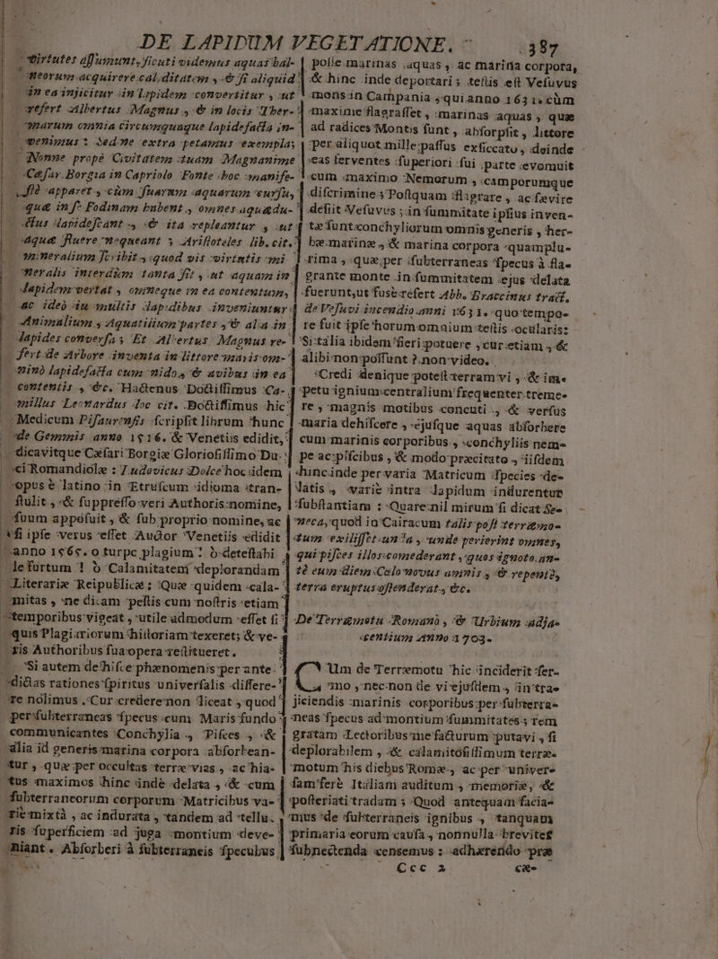 - DE LAPIDUM VEGETATIONE. ^ — 385. virtutes dffuxumt, ficuti videmus aguas balj- | potie.marinas aquas , ac marina corpora, | meorum acquirere cal ditate y: Ji aliquid | &amp; hinc inde deportari; teflis ett Vefuvus |n eainjicitur án lapidem comvertitur ,:n? ! monsin Carhpania squianno 163:i»cüm wefert Albertus Magmus ,-€&amp; in locis -Tber- | maxime flaeraffet , :marinas aquas, qua | marum omnia civewnguugue lapidefaía jin- | ad radices'Monts funt , abforpfit , littore c penigms *? Sede extra petamus exempla. per aliq uot mille:paffus exficcatu , deinde - | C qgNonne prope Civitateza uam Magnanime |:eas terventes :fuperiori :fui parte :evomuit Cefar. Borgia in Capriolo Fonte «boc nanife- V.cum anaximo :Nemorum ;:camporumque e Mià apparet , cim fuarmn aquarum eurfuy' difcrimine .5'Poflquam flagrare , ac fevire |oqua in f* Podinam bubent , omnes aquadu- | defit Vefuvvs ;inummitate ipfius inven- (0 Eus dapidefeant , «6 ita vepleantur , ut: te fünteonchyliorum omnis generis , her- /—o4qu&amp; fluere m»queant y Arifloteles lib. cit. be.matinz J &amp; marina corpora 'quamplu- (0 Wwnneralium fcvibit «quod ois virtmtis mi [rima ,.qua,per ifubterraneas 'Tpecus à fla- | 0CWeralis interdim tanta fit ,.8t aquam i? | grante monte in fummitatem :ejus xlelata | ; Japideuz vertat 0HiHegue 1*2 ea conteutuzn, | -fuerunt,ut fuse-refert Abb. Braccinus frac, 4€ ide diu wnultis dapidibus inveniuntsr 4 deVefuvi incendio.anni 15631. quo'tempo- (o 4nimaulium y Aquatitium partes ,&amp; alia in | 1e fuit ipfe 'horum omnium teftis -ocülaris: Mapides comverfa s Et .Al'ertus Magnus re- 1 Sitalia ibidem fieri:potuere ,cur:etiam ,-&amp; — ferte ZzArbore ámventa in lttorenaiisom-^ alibiznon:poifunt ?.non-video. | Win lapidefatía cupa nido, '&amp; avibus in ea] — *Credi denique potellxerram vi ,-&amp; im« J ceonteniir ,^€c. Hacenus Do&amp;itfinrus :Ca- 4 petu igniuarcentralium'frequenter-tremce- nillus Lecnardus Aoc cit. -Boüiffimus ^hic'] re ; magnis motibus .concuti .,-&amp; verfus | Medicum Pifauremfis fcripfit librum ^hunc | maria dehifcere , ejufque aquas abforbere | *de Geminis anuo 1$ 16. &amp; Venetiis edidit, ] cum-marinis corporibus. , «conchyliis nem- br 'dicavitque Cxfari Borgie Gloriofiffimo Da. : pe ac:pifcibus , &amp; modo przcitato J iifdem sci Romandióle : 7.udovieus iDolce hoc idem | -hincinde pervaria Matricum fpecies -de- Jatis., varie intra dapidum indurentup | opus € latino in *Etrufcum :idioma :tran- ftulit , «&amp; füppreffo-veri Authoris:nomine, | 'fubftantiam : 'Quare:nil mirum fi dicat $2- ecayquoil ia /Cairacum £alir pofi terrauzo- - fuum appefuit , &amp; fub proprio nomine, ac fi ipfe :verus effet Audor Venetiis «edidit jn exilijfet.un?a , unde perierint vines, anno 1665.0 turpc plagium ? b-deteftabi. 4 qai pifces illosscomederant ,:guos $g5010.47-  lefurtum ! 5 'Calamitateni «leplorandam | tà eum diem Celo movus umnis , repent2, —Literarie Reipublicae ; Que 'quidem :cala- ] terra erupzusoftenderat. &amp;c. amitas , ne diam peflis cum noftris:etiam ]. ' temporibus vigeat , utile admodum -effet i] De Terrgmnotu Romano , :&amp; Urbium adja- quis Plagiariorum *hiitoriam texeret; &amp;ve-34 dentium? 4-»»0 1703. xis Authoribus fuaopera 1e(üitueret. |... 'Si autem de'hifce phznomenis:per ante: ' di&amp;ias rationes fpiritus univerfalis differe-'| Á 4 mo , necnon de vi'ejufdem , in'trae Te nolimus Cur credere:xnon liceat ,'q uod ^ jiciendis anarinis corporibus ;per fübterra- per fubterrzneas fpecus «cum. Maris fundo? neas fpecus admorntium fummitates.3 rem communicantes :Conchylia 4 TPifces , «&amp; 4 gratàm Lectoribus'inefaüurum putavi , fi alia id generis marina cor pora abforbean- | deplorabilem , «&amp;, calamitófiffimum terra. für ,.qua';per occultas terre'vias , 2c hia- | motum his diebus'Roma-, ac:per univer tus maximos hinc ánde :delata , «&amp; «cum | fam'fere Itiliam auditum , memori, «&amp; fübterraneorum corporvm -Matricibus va- ] 'pofteriati tradam 5 Quod antequam facia- Tiemixt , ac indurata , tandem ad tellu. , mus *de 'fubterraneis ignibus , Cftanquam Tis fuperficiem :ad juga :montium «eve- | primaria eorum caufa , nonnulla brevite£ Riant. Abforberi à fubterraneis fpecubus | fubnectenda «censemus : adharerido prae — EE | : Ccc a cae Y Um de Terremotu hic inciderit fer- That «