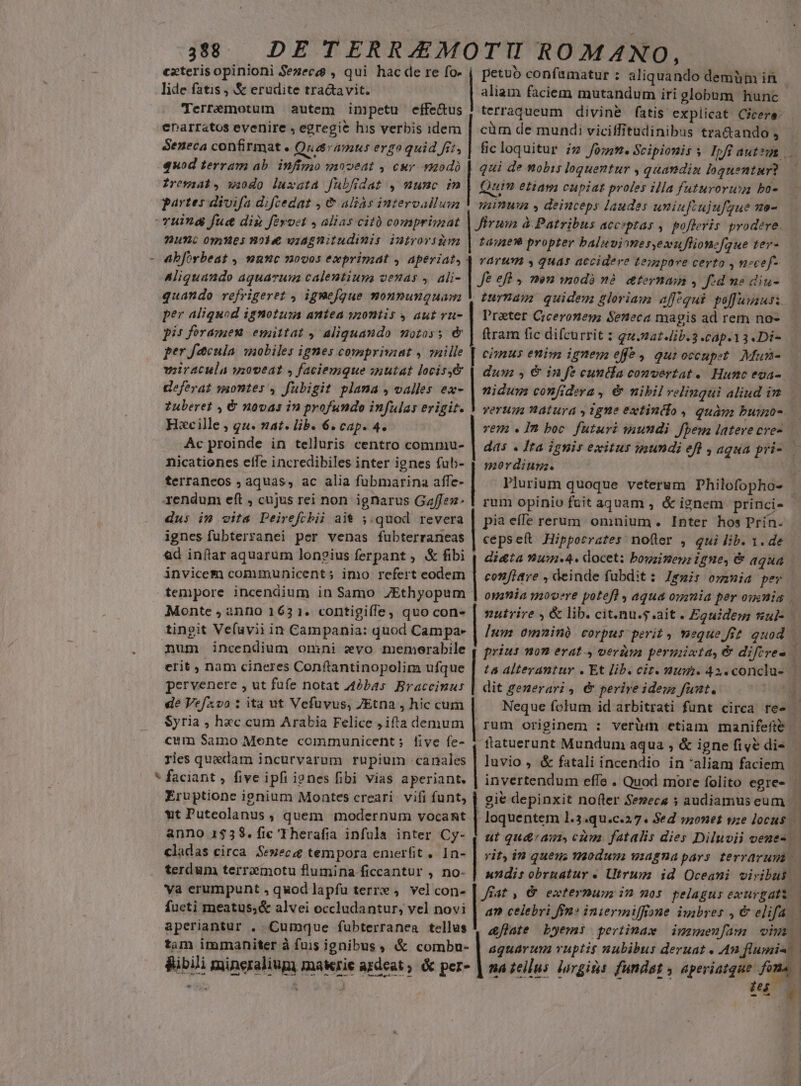 exteris opinioni Sezece , qui hacde re fo- j petuo confumatur : aliquando demüm in lide fatis , &amp; erudite tractavit. | aliam faciem mutandum iri globum hunc Terremotum autem impetu effe&amp;us | terraqueum divine fatis explicat Cicere: enarratos evenire , egregie his verbis idem | cüm de mundi viciffitudinibus tra&amp;ando , Seneca confirmat. Quaramus erga quid fit, | fic loquitur iz fo;m.Scipioniss Ipfüiauttum quod terram ab. infimo »ooeat , cur modo | qui de nobis loquentur , quandiu loguentur?. [| Irewyiab, wi0do luxata fuübfidat , mumc im Quin etiam cupiat proles illa futuroruxa bo-.-— — partes divifa difcedat , &amp; aliàs intervallum V giimum , deiuceps laudes uniufiujufgue ve- uina fuc dig fivoct , alias cit comprimat | fium à Patribus acciptas ,. pofferis prodere. nunc omnes noie viagnitudimis iutrovsiym | tage? propter baluvinnes,exuflionefque ter- - abforbeat , nne novos exprimat , aperiat; 4 varum y quas accidere £esapove certo , necef- Aliquando aquarum calentium venas , ali- | fe eft , mon modo nà &amp;ternmn , fd mo dinu- quando refrigeret , ignefque monpunquam 5 turnam: quidem gloriam aff^qui peffumausi. per aliquod ignotus antea yzontis y aut vu- | Prater Ciceronem; Seneca magis ad rem no- pis foramen esaittat , aliquando motos; &amp; | ftram fic difcurrit : qu.mazib.3 .cap.13.Di- per facuia wobiles ignes compriviat , 7nille | cimus enim ignem effe , qur occupet. Mura- viiracula uoveat » faciemque siutat locis&amp; | duus , &amp; in Je euntla convertat. Hunc eoa- Heferat wsontes , fubigit plama , valles ex- | nidum confidera , &amp; nibil velinqui aliud im Zuberet , &amp; novas in profundo infulas erigit. V vorug natura , igne extindio , quam buino- Hscille , qu. nat. lib. 6. cap. 4. vem «Im boc futuri wundi fpem lateve cve- Ac proinde in telluris centro commu- | das . fra ignis exitus mundi eft , aqua pri- — nicationes elfe incredibiles inter ignes fub- 1 sordiugz. terraneos , aquas, ac alia fubmarina affe- | Plurium quoque veterum Philofopho- | rendum eft , cujus rei non ignarus Gaffez- | rum opinio fuit aquam , &amp; ignem princi- dus im vita Peirefcbii ait ;.quod revera | pia effe rerum omnium. Inter hos Prin. . ignes fubterranei per venas fubterraneas | cepseft Hippocrates noüler , qui lib. 1. de &amp;d inftar aquarum longius ferpant ; &amp; fibi 4 dieta (ui. 4. docet: bouzimeni igne, € agua invicem communicent; imo. refert eodem | confiave , deinde fubdit: Iemir ommia per tempore incendium in Samo ZEthyopum | omnia movere potefl aqua oumia per omnia Monte , anno 163 1. contigifle, quo con» | mutrire , &amp; lib. cit.nu.s.ait. Eguidem sul- tingit Ve(uvii in Campania: quod Campae | [uu 0mninà corpus perit , meque fit quod — num incendium omni evo memerabile | prius nom erat 4 veràm peruiuta, &amp; diftree | erit , nam cineres Conftantinopolim ufque | la alterantur . Et lib. ciz. mum. 42.conclu-.-— pervenere , ut füfe notat 42bas Bracceinus | dit generari, &amp; perive ides funt. i0 de Vefzvo ita ut Vefuvus, ZEtna , hic cum Neque folum id arbitrati funt circa re- | Syria , hzc cum Arabia Felice ; ifta demum | rum originem : verum etiam manifefte | cum Samo Mente communicent; five fe- 4 flatuerunt Mundum aqua , &amp; igne fiyé di- ries quedam incurvarum rupium canales | luvio , &amp; fatali incendio in aliam faciem * faciant , five ipfi ignes fibi vias aperiant. | Eruptione ignium Montes creari. vifi funt, wt Puteolanus , quem modernum vocant | anno 1$38. fic 'Therafia infula inter Cy- | invertendum effe . Quod more folito egre- gie depinxit nofler Sezecs » audiamus eum À loquentem 1.3.qu.c.27. Sed »nonet tze locus i ut qu&amp;ams, cam fatalis dies Diluvii venues. cladas circa. Senecae tempora emerfit . 1n- | ziz, in queus THoduwi wiagnapars terrarum — terdum terrxmotu flumina ficcantur , no- | undirobrnatur . Utrum id Oceani viribus va erumpunt , quod lapfu terre ,. vel con- | Jfat , &amp; externum in mos pelagus exurgatt.— fueti meatus;&amp; alvei occludantur, vel novi | a» ceiebri fn» iniermiffisne imbres , &amp; elifa aperiantur , Cumque fubterranea tellus &amp;flate byemi pertimam iunuen[am viui tam immaniter à fuis ignibus , &amp; combu- | aguarzm vuptis nubibus deruat . An flumin | RibJi mineralium materie agdeat, &amp; per- | na zelus lorgins fundst » aperiatque fona jin (135 1