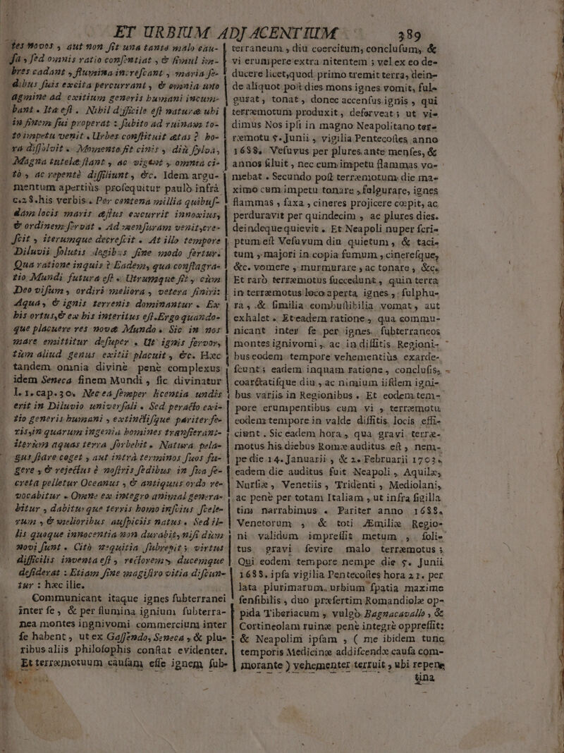 fes mooes , aut on. fit una tanté malo eau- | terraneum s diu coercitum; conclufum, &amp; fa» fed ouanis ratio con[vntiat , &amp; faul ize- | vi erumipere extra nitentem ; vel ex eo de- dres cadant » ftugsina inivefcant , »navia fe- | ducere licet,quod. primo tremit terra; dein- dibus fuis excita percurrant , &amp; eyania nuo | de aliquot poit dies mons ignes vomit, fule — :M agmine ad. exitium generis bumani incum- | gusat, tonat, donec accenfus.ignis , qui n bant.lItaefl. Nibil d:jicile efl nature ubi | terremotur produxit, deferveat; ut vie | dn finem fui properat z fubito ad ruinaws to- | dimus Nos i pli in magno Neapolitano ter- To inpetu venit . Urbes conflituit atas 2. bo- Y remotu $. Junii , vigilia Pentecoftes anno 1 ra diffMoit « Mowsento. ft cinis ,- dii fyloa, | 1688. Vefuvus per plures. ante menfes, &amp; i — Magna éntel:flant , ac. vigtot , opmta ci- | annos &amp;luit , nec cum inxpetu flammas vo- : mebat . Secundo poit terrzeniotum: die mna- ximo c&amp;m. impetu tonare »faleurare, ignes | flammas , faxa , cineres projicere co:pit, ac . mentum apertiüs. profequitur paulo infrà | C2 S. his verbis. Per centena millia quibuf- «Maya locis maris &amp;flus excurrit innowius, |( &amp; ordinenz foroat . Ad wsenfuram venitsere- | Jet y iterumque decreftit . 4t illo tempore Diluvii folutis degibzs fme waodo fertmv. Qua ratione inquis ? Eadeua, qua couftlagra- | do Mundi futura eft « Utrunaque ft y einn | Deo vifum , ordiri waeliora , vetera finiri: | 4dquas, € ignis terrenis dominantur . Ex à y ac vepentà diffiunt , &amp;c. Idem argu- | perduravit per quindecim ,. ac plures dies. deindequequievit . Et Neapoli nuper fcri- ptum eft Vefuvum diu. quietum , &amp; taci- tum , majori in.copia fumum , cinereíque, &amp;c. vomere , murmiurare y» ac tonare , &amp;c. | Et raro terreimotus fuccedunt , quin terra | in terrzemotus loco aperta ignés ; -fulphu- | ra, .&amp; fimilia combuftibilia verat, aut bis ortus, € ex bis interitus efi-Ergoquazdo- | exhalet « Eteadem ratione , qua commu- que placuere ves m0ovd&amp; Mundo. Sic im sor | nicant inter fe per ignes. fübterraneos - aare ematiitur defuper . Ut^ ignis ue | montes ignivomi ,. ac. in diflitis. Regioni- | zum lud genus exitii placuit , €&amp;c. Hiec | buseodem- tempore vehementiüs. exarde- tandem. omnia divine pené complexus | fcunt; eadem inquam ratione, conclufis, . idem Seneca finem Mundi , fic. divinatur | coar&amp;ati fque diu, ac nimium iifdem igni- |Lag.cap.so. Necea femper licentia undis Y bus variis in Regionibus . Et eodemitem-- erit in Diluvio univerfali « Sed peracfo exi- | pore erumpentibus. cum vi » terremotu zio generis humani y extindifgue pariter fe- | codenz tempore in valde diffitis. locis effi- ri QuaArTUm IRgenla bousiues tranfteránz- 1 ciunt. Sic eadem hora, qua gravi terre- iternm aquas terra forbebit « Natura: pela- | motus his diebus Rom: auditus et , nem- | Sus flare coget , aut intrà terusinos fuos fu- | pecie 14. Januarii , &amp; 2» Februarii 1702« gere » &amp; vejectus à mofiris fedibus in fia fe- | eadem die auditus fuit Neapoli, Aquila, creta pelletur Oceanus , &amp; antiquus ordo ve- | Nurfie ,. Venetiis , 'Yridenti ,, Mediolani, vocabitur « Ouen ex integro aniyzal genera» | ac pene per totam Italiam , ut infra figilla bitur , dabiturque tersis boyao infcius Jcele- | tig. narrabimus . Pariter anno. 1682. TU » € vielioribus aufpiciis natus. Sed il- | Venetorum, | &amp; toti. ZEmilize Regio- lis quoque innocentia 490 durabit,vifi diva | ni validum | impredlit metum ,,. foli 20i funt «. Cit. 13:9uitia Jubrebit y virtus | tus. gravi .fevire malo terramotus ; | diffilis inmventae[] , veiloremw ducemque |. Qui eodem. tempore nempe die $. Junii .. defiderat : Etiam ffne uzagiliro vitia diftun- | 1685. i pfa vigilia Pentecoíles hora 2 1. per iur : h«c ilie. , |lata plurimarum. urbium fpatia maxime Communicant itaque ignes fubterranei ' fenfibilis , duo prwfertim Romandiole op- | inter fe, &amp; per flumina ignium fubterra- pida Tiberiacum , vulgo. Bagzacavalio » &amp; nea montes ingnivomi. commerciung inter — fehabent, ut ex Gaffendo, Semeca , &amp; plu- * &amp; Neapolim ipfam , ( me ibidem tunc .. ribusaliis philofophis conflat evidenter. | temporis Medicino addifcendx caufa com- k Et terronotuum caufam effe ignem fub- | morante ) vehementer teztuit ; ubi repene M isse Wi rosca tina m e Ps | | 4 Certineolam ruine pene integre oppreffit: