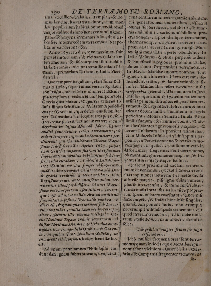 en üna excuffione Palatia , Templa ,&amp; Do mus bene multe :'áttrite /funt , «cum :non* majori adhuc damno Beneveritum'in' Cam. paniss&amp; Smyrna in minori Afia -; due Ur- bes fere irite?raeodem *tcrramoótu Neapo- litano exciderunt ,'&amp;c. /Anno1694:eo die, quo maximus fuit per tetám Siciliam ,&amp; vicinam Calabriam: *erremotus , &amp; folo «quáta fuit nobilis Urbs Catania , dicunttremuiffe etiam Li» nam , :primariam *Urbem in India 'Occi- slantali. t Ei ; *Qno tempore Ragufium , clariffima Dal- mati Urbs , fuper ruinas veteris Epidauri conítrü&amp;a ,ubi cele*re «olim erat ZE(cula-; s aw. curit;centrálem.in terre gremio ardentem. cui :generdtionem minerálium ;, «éfüiuxus. omnes 'fuübterraneos , 'fülphuris , bitumi- nis ; aluminis , carbonum foffilium 'pro- creationem -, ;ipfos *denique 'terremotus; thermarumque 'orig:nem :referunt acce- — ptam .'Darrzevera'talemignem ipfi zMon- — tes ignivomi :fatis aperte*ofendunt. In Itàlia Vefuvus ,'&amp; JEtna: perpetàb ardent; &amp; hujifmodizReyiones pre aliis :Italiz, obnoxiz funt !frequeritibus terrarnotibus. in -Hecla Islandis :morite continui funt ignes , qui càm exitu 'li-ero careant , :fo- nosedunt trides,^&amp; lamentationibus fi- miles . Multos àlios refert Varenius in fua Gracia quátiebátur . Cujus rei tefliseit I- Auftriffimus Sebaftianus Aifitátor^A poftoli-: arfiffet primum üifruptus eft. excitato ter- r&amp;notu ,'&amp; flagrartis ful phuriseruptione: v *  P per Dalmatiam fic loquitur «&amp;ap. 10. fol. ; dati 1 fmwx P 32$.'qua placwit litine invertere «' Cuz fimilis fumum ; &amp;: flammas vomit . *O:nit- nuditi funt :1riduo crebri levrduniotus .^€ eodesa tenapofe ,*quo alii vebesnentiores per- iderant p nif&amp;s pulcbram rbews ^Ragu- Jium y idefl fixta die. Aprilis 1667. pulfa- bant Grigci cawpanas fuarum Eccl fiaruvan rerum :Indiarum fcriptoribus :dnotatos , ut in Moluccis Infülis , 'in'Philippinis, ja- ponia in Peruvizquoque;&amp; .variis Ame- rice jugis ;in quibus , potiffimum vero ia Urbe Lima , :frequentes :funt -terremotus, ob montium ignivornorum copiam ,' &amp; in- fupplicantiuim ugmintia babebanturs f:d fru-, etiEtenim per diu f'mper obfiyvwarunt, guod ita impetrabant citils veniam à Deo, Quare ut prexinie ad caufam 'terremo- tuum deveniamus , (-uttot à Sezeca:recen- fitas *opinioncs 7reticeam )'ea «certe «nulla. F emotus illam perdidiffet « Obtinet *Ragu- que: éfl ad iare valida Arx ad monticuii plus folito aecenfus , &amp; :nimium à fübter- ranis caufis intra fua vati 'five'propria- ^ dive: eft , &amp; quamquam wiàneat fub-Turca-' 12 unguibus y multa tamen libertate po-- ritur y :folotus ilhs annum vediigal ; Ca- qui Nobiliuu Togam induit Venitorum ad niffina loca y oulgo dicia Oimble ; € Gravo- fa, in quibus 'funt. Nolilium :delici ,'ut ánoideant célcbrioribus Italis hxcalle loc.: «it. is i / Ad unun'pene^omnes Philefophi cre- dunt dari ignem fubterraneum, five; ut di-: Li n necerumpit mifi'fub fpecie terremotus .'Et quod imterra tremor eit, *id in nubetoni- trum ,tefle DZzio;, nam in terre :fremitu Sub pedibus snugire folum y €&amp; juga | eelfa moveri. deb nullibi frequentiores funt terrz- motus;quam;in locis ; qux Montibasigni- 'vomis furit viciniora . Quare Sicilia j'Cala- *bria ;&amp; Campania frequenter tremunt. Et fx