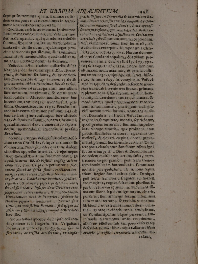 -. qn fepe priàs tremunt quam, fiamme ex.iiss dem erumpunt :: ut.nos.vidimus in terra- ! in Neapolitano anno. 168 $;, A Quoniam. veró inter monteog; ignivomos |: Europe maxime. celepris. eft. Vefuvus: no. fter in.Campania ,. qui quando. exardefcit | - fübtus.,, frequentium, talis. terremotuum [: -- eit s; de illo nanc », ejufdemque: prz- .cipuisincendiis potiflimum.illius omnium maximi ; &amp; memorabilis, quod.acciditan. E n5.1621. breviter nonnn'la dicemus.. Vefuvus. o&amp;o. circiter. miliariis. diftat . Neapoli ; ». de illo ex. antiquis. Dion,,Proco- vopius », &amp; Plinius. fcribunt ;. &amp;: Rccentiori- - bus C/uzerius. lib. 4« cap. 3- num» 13.€c.&amp; [ pre cxteris: Abbas Bracciuns: lib. dé Vefüoi - Pnemorabile :. Altitudo. montis, ante. hoc [. | incendium.anni: 152... inventa. fuit. pat- | - fnum. Geometricorum: 1631. Pera&amp;to. in- | quead.annum 16311. numerantur fepten. Braccina., anno. $1. h«c: f. ripta. reperiuntur z. Haec áuté finul ac. fada funt » erutfabat im- - m«enfüus cinis occupabat etiys terrain y 124- — re. € aera. «. L&amp;debantur bomines, fcilicet; 4 | £ratio.Vefuvi in.Cazapania &amp; incendium Ro- Julaviwn wunero fort duxit. Bona oppref- Attribuit y€&amp;c.Onnium. auten) eru prionum.. ; 11.81.202.30$.427. 473. Horum duorum, ; cineres Conitantinopolim., &amp; Lybiam. pere. *10364.1049..1138..1139..1$00. Denique. ; uluma.omnium maxima ,, &amp; perniciofitli - jTica.. Anno, 1629. in.voraginem, Vefuvi. cinp loc«cit..&amp; inyvenit:tres.foveas, primam. ,fepletam.aqua falfüjalteram. aqua. bullien-. te inlipida ,.tertiamr aqua. tepida amara, &amp; | (um in. hoc mante ,. prxfagiutm: erat: gra- 10..Decembris, ab.IncoEs, Vefuüvi. murmur: ; | ingens in. (nmmitate: montis, fentiebatur, ; quod prater terrorem ». famnpaxim pedie- bat... Vorago,Montis;,. qp profünda, erat. | paucis illis diebus. crefcere ,. ejus.tellus tu-. mefier£,, &amp; elevari. coepit : donec. perves rit ad. planum horizonrale verticis Tunc: ! tein poris.claufis;omnibus foraminibus igni. ' fubtus. eram penti ». Die. 16. Decembris.an« : no.eodem multü.ante: ortum; Solis ;, terra. tremere: co: pit primó,. poft: terre tremo» ; rem. bombilus ira horrendus.in. fümmitate: . montis: percipiebatur ;, ut: in. longinquis. etiam. Regionibus, auditus, fuit... Denique. poft terrx. tremores:;. fragores; ac- hiorren, , dos. mugitus., ru ptus. fuit-mons pluribus in. hxc ille. d * Urbium ,. ut extremus. mundi dies;videba-. tur. Tantaquecineris: copia. eru&amp;abatur, . ut. Conftantipolim. ufque: pervenit. Hu« :Jufmodi: terremotus, ante eruptionem , aliofque- effe&amp;us; fub. tempore: obfervatos, - defcribit. PZimius lib.6. cap.i16.dicenss Naz erebris: vallis. tevramotjbus: tecla. mur. Tabanty, | cum tanto terrore, &amp; excidio. vicinarum