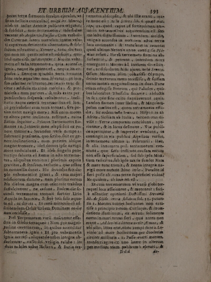 -— pecus tett2e forniceóx fursüm:ejaculat; ut. EII bellicis cuniculis, ( ouigó les Minesy), | adeb ut inflar Arterze pul(angss erigatur, | 1 &amp; fubfidat ,: tune terrzemetus y inde/factus t J vecatur ab 4irifforele;Putfus « Cum vero di- Qv Caverne latera accenfum ignem velu- ti captivum detinentia slternatim, &amp;- fub-. pfoisim vibrantur y /Zremor y. tenc. dicitur; . qui non ita per miciofus eft eedifigiis , quia - inclinata: citb. reitituuntgr :/ Neciita vehe. | mens eft talis.tetramotusg » quia .accenfus. B Diotus. * Denique:quando terra tremens, - hinc inde equaliter nou. libratur ; . ut loco. . füo celeriter reAituatur,J2c/i247i0 tunc di - citur 5 aedificiis maxime molefla; &amp; per- - niciofa:: nam parietes &amp; teda extra per. Costi iia fufpenía: collabuntur. Incli. natio itaque exteris terrermotibus eft. lon- . ge periculofior cum terra tremat » five.po- — tius nutet navigii more: Nifi enim motus . ex altera partc inclinata reftituat , ruina | flatimn. fequitur . Primus Terremotus Ro- manus 14, Januarii mox elapf fuit ex ge- Jnere trenioris . Secundus ver ncmpe. ' Februarii prefentis, quo fcribo, fuit ex ge- t nere inclinationis ,. nam | parietes abíque ' magno tremore , ideft domus ipfe navigii » more undulabant. Et ideb fingulis pene » vertigo fuborta eft Roms in actu terraemo- . tus, aliquibus vomitus; plurimis capitis | gravitas , &amp; fenfuun, tarbatio , qua adhuc n nonnullis durat. Hic fecundus fuit du: (lo vehementior priori, &amp; cmm majori | &amp;dificiorum damno, .nam plurima eorum -fuffulciuntur , ne cadant. Eodem die fc- : «undi terremotus tremuit fortiter lirbs T Aquila i in Samnio» &amp; fere tota folo equa- | ta;eit ».ac diruta ., Et certe miraculo eft ad.. | fcribendum. Orbis urbem Dominam €o-die | Roncecidifee. 5.5. - | Poft 'Terreumotum varii. DaÍcuntur, effe; gudine cavernarum ,- in quibus accenditur Wubterraneus ignis.; Et pro vehementia ' rzmotus abforpfit,: &amp; ubi ille erant. ináe caps :32,. quod ; caput ad fortitudinemianis miin terramotbüs acquirendam ett fere , me leu di$nitfimuim .. interdum accidit, loca conmutet 5 &amp;- transferat in remota; emergunt :: Montes ád, invicem divellün. tur , ac difeedunts hinc ajunt; teile Seweca, .Offam. Moritem .Glim - colefiffe Olym po, deinde terrarum motu receffiífe ; &amp; fciffam unius montis magnitudinem in duas.Tune j buslaborabat Fheífalia ficcavit : abdud&amp;is in fe ;. qui fne exitu. ftaanaverunt. aquís. Landon fiumen inter Helim , &amp; Magolei- polim medius e , quem tefraemotus.etfu- dit. Sic eodem tefte Sexeca 5. Hifpan.as ab Afrita , Siciliam ab Italia , terrmotus di- vifit : Terre camporum concidunt , ape- riuntur ; &amp; in lacus definuat . Viz pubii- ca aperiuntur ,-&amp; impervi: evadunt, ut contingitin via publica Aqwilam. verfus, interremotu ultimo 2. Februarii «. Hac, &amp; alia innumera paít. terrzmotum eves &amp; mare tunc tremit ; &amp; Regna integrá nae vigii more nutant. hinc inde. Putafüe id fieri poffe ab.ausa terree fuperficiei vicina? . Ne quidem ,»ahimoreseít... Et. cum terrxmotuum vi varie f lobi ter» raquei loca affieiantur , &amp; mutentur ; faci- € affentior opinioni- Do&amp;tillfimi Sfecae»ti Jib. de folide imtva folidum fol.33.putane ti$ 1. Montes onines hodiernes non exti- tiffe a principio rerum. Curfuque, &amp; ipun- datione.filuminum, ex-ecruim: fedimente novasin nari. terras fieri ,; qux antea. non erant « dd Javiniá littera venit Eneass uk ubi olim, littus erat;nunc campi funt a. La- .circitér milliaria » 2. Poffe: everti montes, A.» Dd 8c-