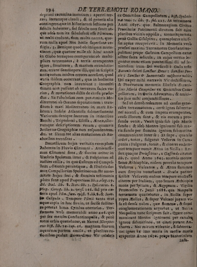 deprimi cacumina montium : aperiri ter- ras, iterumque claudi , &amp; id generis alia eontingere,quzin hiftoriarum le&amp;ione pro fabulis habentur , fed fabulie non funt: at- que adeo non ita fabulofum effe P/iniurm, ut multicredunt, dum multa narrat, quo- vum nulla apud Nos hodie fuperfunt ve- fiigia. 3. Denique quod ob intigaes muta- tienes , que quatuor milleab hinc annis in Globo terraqueo contigerunt ob. multi- plices terremotus , &amp; terris erumpentes 3gnes , flüminum , «&amp; marium exundatio- nes; errent faminopere illi; qui in fcriptis antiquorum multos errores accufant, quod varia ibidem occurrant , qux in hodierna £&amp;cosraphia noa inveniunt : inveniri tamen non poffunt ob terrarum facies va- rias , &amp; mutationes di&amp;is de caufis predu- &amp;as . Sic Fabulofam non putitmaris Me- diterranei ab Oceano feparationem ; tran- ftum? mari Mediterraneo in mare Ru- brum; Infule Atlantidis fubmerfionem: Variorum denique locorum in itineribus Sacchi , Triptolemi , Uliffis , Zne:;alio- runique defcriptionem. veram , quamvis hodiernze Geographie non refpondentem, €&amp;c. ut fileam tot alias mutationes ab Au* &amp;horibus recenfitas . | Domefticum hvjus veritatis exem plum habemus in Fluvio €litumni . Amoniffi- mus €litumni fons, &amp; fiuyius oritur in Ainbria Spoletum inter ; &amp; Fulginium ad zadices collis, in quo Caftrum e(t Campel- Jum , ditionis perantique , &amp; Iliuütris do- anus Campellorum Spoletinorum.De amoe- mitate hujus loci, &amp; fluminis teftimonia plura funt apud Propertius lib.s.eleg.19. SH. Ital lib. $. Stat. lib. 3. Syl.cárgi. 4. irs. Georg. lib. a. verf. 146. fed prie coe- geris apud Din. Jim. epift. 3.lib.S.&amp; Sost. le Calzala . Tempore DJimii tanta erat aque copia in hoc fluvio, ut facile fuftine- ge poterat binas Cymbas onerarias, Tér- Xxmotu verb memorabili anno 446. quo per fex menfes Conftantinopelis , &amp; pen? totus orbis quatiebatur, ut Narrat Nicepbo- vus bifl. lib.14.cap. 46. magnam fuarum ex Comitibus Gampellofum , bif. SpsLti- 24 1091.3. Dib. 7. fol. 323. At terremota Previncie Patrimonii dirutam fuit cum pluribus vicinis oppidis , tremuitque tota pene Gallia Cifalpina, quamplures amif- fas aquas recuperavit. In Memoria verb prifati maximi Terremotus Conflantino- politani prope Gafterum Campellum extat adhuc facra vdicula, in cujus vertice le-. guntur nunc etiam potentiífimi illi ad le- niendam iram: Dei verficuli e. Qaclo tefte Baronio delati Sanmcfus Deus: Sandas For- tipi Samus Lemmortalis meifevere nobis. .Uti nuper mihi narravit Vir do&amp;iffimus, &amp; Proavorum memoria Illu(lris Frici- Jeus Maria Cainpellus ex Gomitibus Cams peliorum , in $uria Advocatus , &amp; amici» tie jure mihi conjun&amp;iífimus . Sed ut denub redeamus ad. caufas zene-. rales terrzmetuum , certe ignes fübterra- nei accenfi , &amp; cum impetu erumpentses, caufa illorum funt , &amp; vis eorum a pro- fundo: &amp; ideb Montes ignivomi fob ma- ris.fundo per flumina ignium fubmarina communicant inter fe : Et fepe , quando ardet, tonat, fulgurat Vefuüvue in Cam- pania ; Fulgurat , tonat ; &amp; cineres eodem- met tempore vomit JEtna in Sicilia: Re» fertquoque Periefobiur , a Ga[feudo citatus lib. $. quod Anno 1643. accenfo monte Semo JEthiophix, codem prorsüs tempore Vefuvus , Vulcanus , &amp; JEtna flammas cum flrepitu vomebant . Strabo pariter cineres per Italiam , quo Semus J£thiopite mons perSyriam , &amp; JEgyptum. Vigilia terremotu quatiebatur , in Sicilia fuper rupes ZEolias, &amp; faper Vulcani jugum vie fa cft denfa nubes , que flamma , &amp; fumi conglomerationem arosucebat , ut Sicilia Neapolim tunc fcriptum fuit . Quare com- municant Montes ignivomi per canalei igneos fubamarinos , ut citati putant Au.