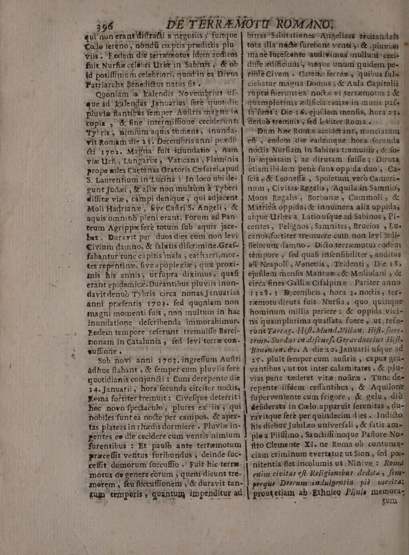 - Cole lereno, nóndü co ptis predictis plu: | tóta illana&amp;efurebant venti: &amp; .pluyiss viis . Eeder die terrséimotus idein auditus 1 ríaneTucefcénte audivimus amulluni- ceci fuit Nurfix celibri Urbe in 'Sabinis ; , &amp; ob | diffe edificiu y Inéque unum quidem.pé- - id potffis miürm celebriori, quodin: ea Dívus rHífé Civem . Catenke ferree , quibus fula Patriarchn Bénedi&amp;us natus fit. C5 [ ciebatur magna Domus ; &amp; Aula Capitolii Quoniam /a Kalendis No verübrius uf- | repe fuerumtea? no&amp; vi terremotus : &amp; «ueád Kalendas Januarias. fere *quotidi ic 1 'quamplàtima edificia:rimas.in muris pate id plüvia flantibüs fem per Auhris magn ía | fi funt Die'i6.ejuldem menfis, hora zt« — tOopis , e fne intermiffione: ceciderünts Wernius tremuit, fed leViter:Roma . s. 7 Ty'ris, nimium aquis thmens; inünda- | ^Bam he Roni accidérant, nunciatum ; wit Romàrh die 3. Decenibrisanni pr edit | ef^, eodem die eademque hóra;fecunda . ei 1702. Magna fuit $dundatio , fiam. noctis Nurfiath in Sabinistremuiíle, &amp; fos — vig Uri; Lüngari : , Vaticanà'; Flaminia | Io ^:quatam 5 ac dirutam fuilfe : Diruta . prope «des Cactàánas ratoris. Cefareiyapud | ctiam ibidem pene funt oppida duo, Ca- 'S$. Laurentium in'Lucinà $ In lóco ubi de: | fcia &amp; Leoneffa , Spoletum vero Cameris- gunt Judsi , &amp;£ ali non multüm à Tyberi diffitz vie, cámpi denique ; qui een Moli Hadrians Rye Caflri S/ Angeli aquis omninb pleni erant. Forum ad Pan: teum Aprippx fere totum fub aquis jace- bat. Duravit per. duos dies cum nion levi Civium damno, &amp; falutis difcrimine.Graf- | num s Civitas Re2alis , Aquiladn Samnio, | Mons Regalis, Borbane , Cummoli, &amp; | e| Matricis oppida; &amp; innumera alia oppida; * atque Ufbesa Latioufquead. Sabinos , Pi- | centes ,/ Pelignos , Samnites, Brucios , Lua | canossfortiter tremuere cur non levi tedio fieiorum damno . .Di&amp;o terremotus eodem . fabantur tunc capitis mala ; catharri,mor- | témpore , fed quafi infenfibiliter ,. auditus tes repentinse, fiveapoplexie j qus proxi- | eff Neapoli , Venetiis , Ptidenti ; Die 18$. inis his annis; utfuüpra diximus, quafi : ejufdem menfis Martue ;&amp; Mediolani , &amp; erant epidemic. Durantibus pluviis inun- | circa'fines:-Gallix Cifalpins . Pariter anno davitdenub Tybris circa nonas janüdrias $ 1359.1. Beceribris , hora 1. noctis ; ter anni prafentis 1703. fed quoniam non | remotu diruta fuit. Nurfia, quo quinque magni momenti fait , non multum in hac | hominum millia periere : &amp; oppida vici- 1 inundatione defcribenda immorabimur. | ría quamplurima quafata. fuere , ut, refas Fede tempore referunt tremuiffe Barci-- rüntTarcap.: Hifl. Mand.Villau. Hift. uos. 1 nonam in Catalunia , os levi terre con- | zéip. Surdus in difturf. Geravdaccius Hifl« - suffioie . | Bournisn. &amp;c. A.-die a0. januarii ufque ad Sub novi anni i763. 'diisreiliin Auibti| ;$. pluit femper cum aufiris , capus gra«! àdhuc flabant , &amp; fempef cum pluviis fere | vantibus ,'ut tot inter calamitates , &amp; plus. quotidianis conjanái : Cuni derepente die | vias pene ederet. vite; no&amp;rw . Tunc des. 14. Januarii, hora fecunda circiter nois, ! repente iifdem ceffantibus , &amp; Aquilone. feoma foftiter tremuit: Civefque deterriti ! fuperveniente cum frigore , &amp; gelu, dii hec novo fpc&amp;tacule , plures ex iis ;' qui | defiderata in Coclo.apparuit ferenitas » du-- bobiles'funtea no&amp;e pet eanipos, &amp; aper- ravitque ferb per quindecim dies . Indi&amp;o | tas plateas in rhxdis dormiere'. Pluvie in- | fis diebus Jubileo univerfali , &amp; fatis ame gentes ce díe cecidere cum ventis nimium 1 plea Piiflimo, Sanciílitnoque Paftore No« - furentibus : Et paulb ante terremotum fito Clemente XI.ne Roma ob contumas praceffit veritus: furibundus ; deinde fuc- | ciam criminum evertatuz ut Sion , fed poss. ceffit domorum fuccuffio .' Fuit hic terree. nitentia/ftet incolumis ut.Ninive : Rouzd. motus de genere eorum queni dicunt tre- | eniya civitas eft. Religionibur dedita 4 feme. mérem, m ficcuffi ionem ; !&amp; duravit fan-. perque Deorum indulgentia pid | waeritát Fun temporis ^ quintum ippenditur ad. | pront etium ab: thun Pijuie memora. £un —