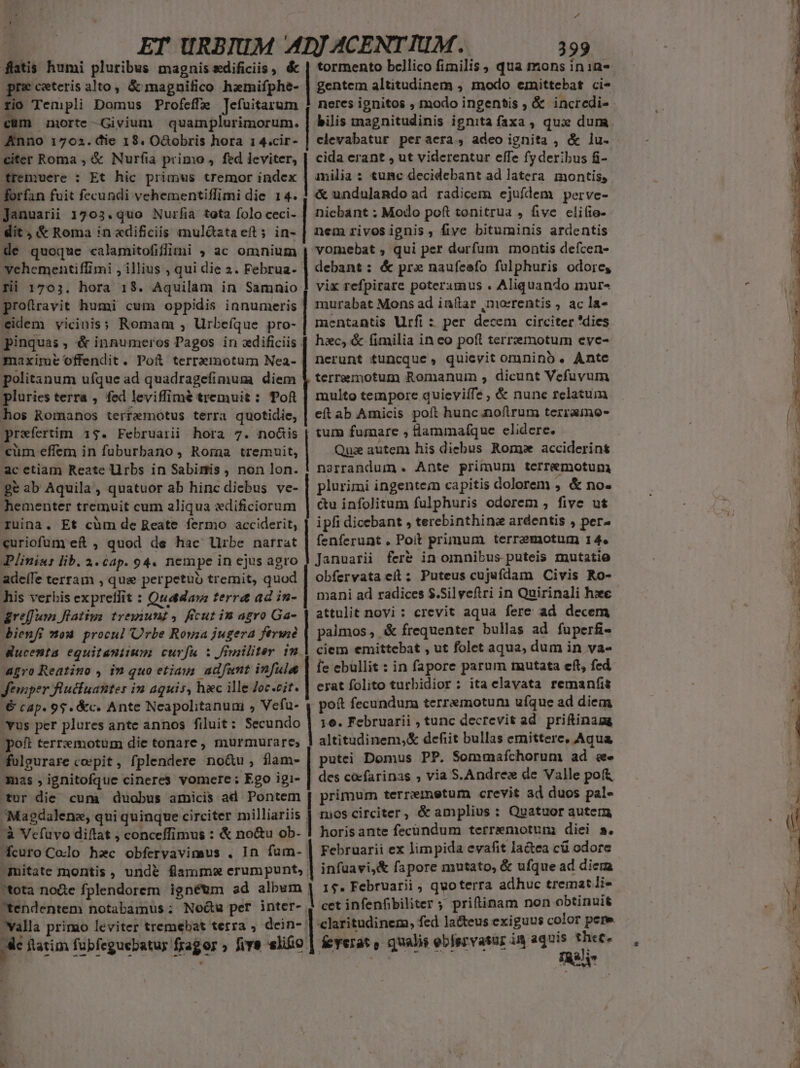 Pd à | ET URBIUM ADJ ACENTIUM. 399 fatis humi pluribus magnis edificiis, &amp; | tormento bcllico fimilis, qua mons ini1a- pre ceteris alto, &amp; magnifico hzmifphe- | gentem altitudinem , modo emittebat ci- rio Templi Domus Profeffa Tefuitarum cüm norte -Givium quamplurimorum. Anno 1702. die 19. OGobris hora 1 4.cir- citer Roma , &amp; Nurfia primo , fed leviter, tremuere : Et hic primus tremor index forfan fuit fecundi vehementiflimi die 14. Januarii 1703. quo Nurfia tota folo ceci- dit , &amp; Roma in «dificiis muldataeft; in- de quoque calamitofifiini ; ac omnium vehementiflimi , illius , qui die 2. Februa- fii 1703. hora 18. Aquilam in Samnio profiravit humi cum oppidis innumeris eidem vicinis; Romam , Urbefque pro- pinquas, é&amp; innumeros Pagos in adificiis maxime offendit. Poi terremotum Nea- politanum ufque ad quadragefimum diem pluries terra ,. fed leviffimé tremuit : Tof | multo tempore quieviífe , &amp; nune relatum hos Romanos terremotus terra quotidie, | eft ab Amicis poft hunc noftrum terramo- praefertim 1$. Februarii hora 7. noüis | tum fumare , dammaíque elidere. bilis tnagnitudinis ignita faxa , qux dum clevabatur peraera, adeo ignita , &amp; lu. cida erant , ut viderentur effe fyderibus fi- milia: tumc decidebant ad latera montis, «&amp; undulando ad radicem ejufdem perve- niebant ;: Modo poft tonitrua , five clifie- nem rivosignis, five bituminis ardentis vomebat , qui per deorfum montis defcen- debant: &amp; prx naufeefo fulphuris odore, vix refpirare poterimus . Aliquando imur- murabat Mons ad in&amp;tar ,morrentis , ac la- mentantis Urfi : per decem circiter 'dies hzc, &amp; (fimilia in eo poft terremotum eyce- nerunt tuncque, quievit omnino . Ante terremotum Romanum , dicunt Vefuvum «um effem in fuburbano, Rora tremuit, Quz autem his diebus Rome acciderins ac etiam Reate li rbs in Sabimis, non lon. | narrandum . Ante primum terremotum ge ab Aquila, quatuor ab hinc diebus ve- | plurimi ingentem capitis dolorem , &amp; no- hementer tremuit cum aliqua «dificiorum | ctu infolitum fulphuris odorem ; five ut ruina. Et cüm de Reate fermo acciderit, | ipfi dicebant , terebinthine ardentis , per- curiofum ef , quod de hac Urbe narrat | fenferunt . Poit primum. terrzmotum 14. Plinia: lib. 4.cap. 94. nempe in ejus agro 3 J anuarii fere in omnibus puteis mutatio adeífe terram , qua perpetuo tremit, quod | obfervata eit: Puteus cu jafdam Civis Ro- his verbis expreffit : Quadaw terra ad in- mani ad radices $.5i] veftri in Quirinali hxe areffum latius treyiunt , ficut im agro Ga- attulit novi : crevit aqua fere ad decem Bienfi mou procul Orbe Roma jugera ferwid | palmos, &amp; frequenter bullas ad faperfi- Nucemta equitanitum curfu : friiliter im | ciem emittebat , ut folet aqua, dum in va- agro Reatino , in quo etiain. adfamt infulu | fe ebullit : in fapore parum mutata eft, fed Jemper füucfuanter in aguis, hac ille Joc.cit. | erat folito turbidior: ita elavata remanfit € cap. 95. &amp;c. Ante Ncapolitanuni , Vefu- 4 pot fecundum terremotum ufque ad diem 'Yus per plures ante annos filuit: Secundo | 16. Februarii , tunc decrevit E priftinagg poft terrzmotum die tonare, murmurare, | altitudinem,&amp; defiit bullas emittere, Aqua fülgurare coepit, fplendere no&amp;u, flam- putei Domus PP. Sommaífíchorum ad eee mas , ignitofque cineres vomere : Ego igi- des cacfarinas , via S.An dre dz Wille pof tur die cum duobus amicis ad Pontem | primum terremetum crevit ad duos pal- Magdalene, qui quinque circiter milliariis | nies circiter , &amp; amplius : Quatuor autem -à Vefuvo diftat ; conceffimus : &amp; no&amp;u ob- | horisante fecundum terremotum diei s. fcuro Colo haec obfervavimus . In fum- | Februarii ex limpida evafit la&amp;ea c&amp; odore -muitate montis, und&amp; fammm erumpunt, | infuavi,&amp; fapore mutato, &amp; ufque ad dica tota no&amp;e fplendorem ignéum ad album | 1$. Februarii ; quo terra SHWüc £k emat li- tendentem notabamus ; No&amp;u per inter- | cet infenfibiliter ; priftinam non obtinuit laritudinem, fed lacteus exiguus color pere íeyerat , qualis eblervasur in Sion is valla primo leviter tremebat terra , dein- | ftatim fubfeguebatur fragor five slo.