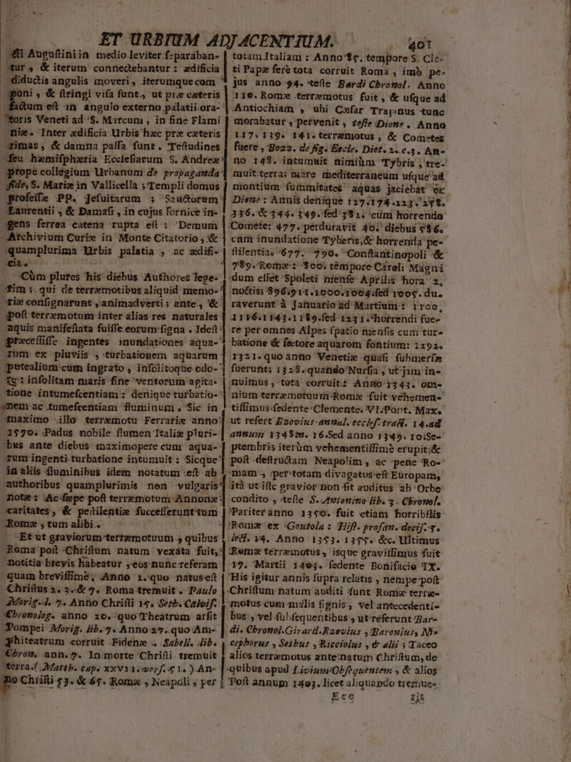 m *$.2 /(. . . £T URBIUM ADJACENTIUM. ^ ao: A&amp;i Augufiniin medio leviter f:paraban- | totam Italiam : Anno'$s. tempore S. Cle- sur 4 &amp; iterum connedtebantur: zdificia | ti Papas feretota corruit Roma , imb pe- | didudis angulis moveri, iterumquecom '* jus anno 94. «ete Baerdi Cbronol. Anno dadum ef :n angulo externo palatii.ora- foris Veneti ad 'S. Marcum , in fine Flami mie. Inter edificia Urbis hzc pre ceteris. imas, &amp; damna paffa funt. Teftudines. feu hemifphxria Ecclefiarum S. Andrez' prope collegium Urbanum Ze propaganda: muitterra; mare rhediterraneum ufque ad ide, S. Marice in Vallicella ;'Templi domus. montium furmmitateé! aquas jaciébat ex profeffe PP. Jefuitarum 5 Sau&amp;orum | Dien: Annis denique 127/173.323. 248. Zaurentii ; &amp; Damafi , in cujus fornice in- 1 336.8 344. 349. fed 1981. cuni horrenda: gens ferrea catena rupta eít ; Demum le 477. perduravit 40.' diebus «$6. -Atchivium Curie in Monte Citatorio , &amp; quamplurima Urbis palatia , ac xdifi- | flilentia./677. 790. Gonftantinapoli -&amp; Antiochiam , ubi Cxfar Trajinus -tunc morabatur , pervenit , £effeDiot^. Anno L17» 139. I41. terremotus , &amp; Cortes fuere , Bozz. de fig. Escle. Diet. x. c3. An- ca. — 1 789. Rome: $00; témpore Cároli Magni Cum plures his diebus Aufho:res lege- | dum effet -Spoleti nienfe Aprilis hora 2, fim qui de terremotibus aliquid memo- | 'no&amp;is; $96:911.1000.1004:/fed roog. du. rie confignarunt , animadverti; ante., &amp; | raverunt à Januario ad: Martium : rroo. .apoft terremotum inter alias res naturales |. 1116.1143.1189.fed 123 1 .'hotrendi (uce- aquis manifeftata fuiffe eorum-figna . Ideft] re per omnes Alpes fpatio menfis cum tur- gprecefüffe ingentes inundationes aqua- | batione &amp; fetore aquarom fontium: 1x92.  rum ex pluviis ,'turbationem aquarum ] 1321. quo anno Venetie quafi fuübmerfa putealium:cum ingrato , infolitoque-odo- | füerunt; 1333.quando'Nurfi , ut;jam in-. Te infolitam- maris fine ventorum agita: | nuimus , tota corruits Anso 1343. om- tione intumefcentiam:: denique turbatio- | nium terremotuum Roms fuit-vchemen- ynem ac tumefcentiam fluminum, Sic in | tiffimus:fedente Clemente. VI;Pont. Max. -uaximo illo terremotu Ferrarie anno? ut refert Dzovius-annal. ecchf. tras. 14.4d 3579. Padus nobile flumen Itali pluri- | ausu; 13483. 16.Sed anno 1345. 10:Sc- bws ante diebus maximopere cum aqua- | ptembris iteróm vehementiffimé erupit;&amp; Tun ingenti turbatione intumuit : Sicque^ in ahis fluminibus idem notatum eft ab 4 mam. »per'totam divagatus'eft Europam, authoribus quamplurimis nen vulgaris'] ità utiflc gravior non fit auditus ab Orbe mote : .Ac-fiepe poft terremotem Annone'] condito , tefle S. ztzzonino lib. 3 - Chrono. «aritates , &amp; peitilentize fuccefferunttum | Pariteranno 1340. fuit ctiam horribilis Kom ;tumalibi. 'Romz ex :Goutola : Hifl. profan. deci]-3. . Etut graviorum terremotuum., quibus | r4, Anno 1353.13$5$. &amp;c. Ultimus €— — Roma poil -Chiiftum natum vexata fuit, | Remz terreinotus, isque gravitlimius fuit motitia brevis habeatur ;eos nunc referam | 17. Martii 1493. fedente Bonifacio 1X. quam breviffime; :Anno i.quo natusef | His igitur annis fupra relatis , nempe-poft Chriftus 3, 3.&amp; 7, Roma:-tremuit . Pa4/o |.Chriftum natum auditi funt Ronie terrg- AMorig.4. 7. Anno Chrifli 15. Serb. Caloif. 1 motus cum milis fignis, vel antecedenti- JÉbronolog. anno zo. quo'Theatrum arfit | bus , vel fübfequentibus , utreferunt ar- Pompei Morig. Jib. 7. Anno 25..quo Am- | di. Chronol.Girar.Bzovius ,Baroniur, NS Peeum corruit .Fidena .. .Sabel. Jib. [ere » Seibur , Ricciolus , € alii 5 Taceo bro, ann.7. In.morte Chrifii tremuit | alios terramotus ante:natum Chriftum, de CARGA RESI EI) unpanuiapee cs uai Aterra.( Mattb. cap. xxv1icwezf.4 1. ) An- |-quibus apud LioiugrObfequenten: » &amp; alios g Chili 53. &amp; 6$. Roma , Neapoli ; per j Poft annum 14393. licet aliquando tremue« — hg Ecc zit Lr p ICYOM——A Eam ur MEUSE tpe adiz o — um