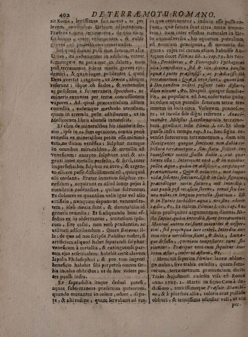 rit Roma » leviffimus fuit. motus , ac. per | inque centinentur , indicio effe. poffe » levem. cenfenfam Urbium adjacensium. | rum. 3: quie f futura fant circa tert tremo- Yrafens taen-terregotus, de. quo nuac| rem nam inter effe&amp;us naturales i in Ur«. fcribingus y inten vehe ntes , &amp;. valde | be animadveríos » hic aquarum putealiun graves s eli profedb conpumerandus. . «| eft omnium praecipuus , &amp; memoria. di- Sed quod damni palli non fumus,ut Ane gnus ; cujus rei curam etiam habuiffe Anc Urbes » M vehemei nter in edificiis, vereor, | tiquos docet PZizius lib. 2. cap.7 9. his ver^: fummopeie. ne patiamur.in: falute, nam; ;bis : Perbibetur 4, €&amp; Pbherecydis Potbagordi pof. terramotus folent morbi . graves epi« alia. tconjeiíatio » Jed... iila, disina. baufh. demici » X quandoque. pecilentes (. quod | quet à puteo prafenfil]: » ac. prediviffa.. Dens avertat ). regnare , ut Seneca » aliique. terramotum s» Que fi vera funt. . quant e. teferunt :. idque -ob fodos, &amp; veneno | à Deo.tandem videri piant tales | diflarey ac pehiiferos. &amp; €. fubterraneis fpecubus ,.àc dim sivunt , &amp;c. Neapoli quoque bumiliae gnineris exeuntes per terra concuífionem Ti$5, ac popularis cit hac obfervatio guft: vapores «. Ad. quod. pracavendum iifdem | ac odore aqu putealis futurum terr tre «emediis. , eademque methodo utendum, , morem in locis circa Vefuyum pranofce | quam in arcenda. .pefte. adhibemus , ut in.| re, ut incole fide digni referunt. yo». Medicorum libris abunde innotefcit. . . »aander Milefrus ,Lacedzemoniis. terrxmo- Et cüm de amineralibus hic. inciderit fer-- tum. predixit; tefte Plinio 4. cit. Et idem. £0 ,i ipfe i in ca fum opinione, omnia pene paulb. infra nempe eap. 3 1«. hac figna Xe. gemedia ex. mineraJibus petita effe minime , cenfet fueurorum terramotuum , durn aita &amp;uta,nc dicam venéfica ; Sulphur namque | Nazigoutes quoque fentiunt | non dubia cos. in omnibus. mineralibus ;. &amp; .1netallis eft | jecfura Ferro UH y Jine. flatu. fcilicet in- veneficum : excepto. fulphure auri &amp; are-| fzwzefcemte maris .flucin. dubio y. aut. quas genti inter metalla perfea , &amp; ferri, inter tiente ida; Intreuunt oerà »6 i navibus. imperfe&amp;a: hoc. fülphurexauro., &amp;argens-, pe/ita &amp;que 4 quà m «&amp;dificiis » erepituque. to clicere peffe. diflicillimuni eft , quicquid | preauntiaut - Quin &amp;.voluzres. y. nou impa- alii credant» Prater innatum ful phur ve- vide fedentes fentiunt.Efl &amp; in Colo fi, gnum nceficum , acquirunt ea aliud longe pejus à | presceditque | ot. futuros aut inierdiz 5 menftruis rodentibus. , quibus folvuntur; | au* pania. poft occafuin fereno s tenui feu rie E dulcores ea quantüm velis igne vel alio | nea sabes im longuya porretía fpatiuus « Efh ertificio , nanquam deponunt venenofita-. &amp; in Puteis turbidior. aqua y mecfine odoris tem , ideo .nexia funt , &amp; damnabilia id | 244io , &amp;c. Es itidem-P/inius l; cit» cap. 80e generis remedia: Etfi aliquando boni ef-. | idem profequitur argumentum dicens. No « | ez fc&amp;us ex iis obfervantur , irritationi ipfo-. da f&amp;piur quàm interdii Jinnt terra&amp;motus &amp;um , five cafui, non vero pre(tantie, ac. |! Maximi autem exiflunt maiatini &amp; oefper-. utilitati adfcribendum . Quare Ba£avus il- | 47i, Jed propinqua luce crebris Interdiu aus lc ; de que ad nos (cripfit Pa/illius nofter, fi | zen circa uaeridiegm fiunt , &amp; Solis, Lune- artificium aliquod habet feparandi fulphur | que defedíu , quoniams tempeflates: tunc - fos veneficum à metallis , &amp; extinguendi par- | giunzur «- Pratcipue veró cuna fequitur: iua- tem ejus arfenicalem: habebit certe clavem | Prenez &amp;flus , imberoé flum 4 66... o. Japidis Philofophici ; &amp;. pro tam ingenti 4. . Meminit fuperius P/imius lane. oblon-. beneficio habebit fibi perpetuo omnes sores ge nubiss fivetrabis colcefis, quam futus bis incolas obítri&amp;os ; ut de hoc videre po- ] rerum... terremotuum | prenunciam. dicit. $cs paulo infra. e$ Trabs hujufmodi | colleftis vifa eft . Rom .Ex fupradidis Mace deduci. phe | anno 1703.2. Martii in figno Ceteà dos aquas fubterraneas praefertim puteorum, ! diflimo , amiciflimoque P dfule: Biancbi- quando mutantur in colere , odore , .fapo- | 96, &amp; à pluribus aliis, coloris erat pallide: 1€ ; &amp; altitudine ; Th fer yabant ad yas; ] obfcuri ; &amp; tenviffima adinftar veli , ut vix. per-