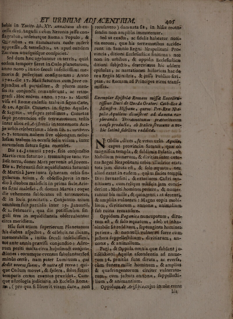 bebis in Taeito, lib. XV. annalium ab ex« | recufavero ) damnata fit, in; hifce recens «eífu divi, Augufli.s.ciim Neronis: juffü con- | fendis.non.am pliàsimmoremur. — flavrabac, ardebatque Roma.;. Populo, é&amp; | Sedutexa&amp;a, ac fidelis habeatur notis Quiritibus., ea. tlammarum. nodte- mifere | tia eorum, que his terr»motibus accide« oppreflis.,A&amp; terrefa&amp;is.,. ut. apud eundem | runt in: Samnio Kegni Neapolitani Pros Vacitugs.unufquifque-confpiciet.' «| vincia , ditioni Ecclefiaftice finitima ;. nec I. Sed dum.hac agebantur in terris, - nom. im urbibus, &amp; oppidis Ecclefiafticze eodem tempore fieret in.Colo planetarum, ! ditioni fubje&amp;is:, desrevimus hic addere anno novo , initio feculi infeliciffiimi me- 'epiftolas , ac narrationes. hiftoricas hac de. morie &amp; po(íleritati confignemus ; Anno | rea Regiis Mini(tris ,. &amp; juíru Vublico fcri 1792«die 17..Maii-Saturnus cum Jove co- pr ac Romam.ad Principes viros traní-. njun&amp;us.eft partialiter, &amp; plures mene | miffas.. x TE E fes ita conjun&amp;i remanferunt, ac retro- |. 'gradi . Hoc eodem, anno. 1702. 2. Martii. ' vifa ed Rome co-lettis. trabsin figno.Cate, &amp; 10. Aprilis. Cometes. in. figno. Aquile, [| — AMiniffro. Hifpano ,. quevz: Pro-Rex: Nea- &amp; Sagittz.,. ut fu pra retulimus, Cometas polis. Aquilaus- dimsiferat. ad. damna. ex Í»pe prenuncios. effe terrzanotuum. | . phevanda.— Ferraunotutu prateritortita: | Ecemplar Epiflilay Romam: wmiffáà Exceliéis tiffiaio Duci de Uxeda Oratori. Catbolico à inter alios e(t 44/;/2eze/i; in tertemotu Aca- |. je urbis celeberrima . Idem lib. x. seibeor. €» 7. tennem.nubem five oblongam nebu- f: lofam trabem in.occafu Solis.viam , inter | - eorumdem futura figna. recenfet. T Die 14. Januarii 1763. fuit. conjun&amp;tio Martis cum Saturno ; tremuitque tunc vae | bis: latine fidelitex veddit&amp;s |... : 77 NT. Le , T: Obilis , dives , &amp; vetus urbs. Mgnilis. ' caput. provincie. Samnii ,. qna: ob magnifica templa 3 &amp; füblimia Palatia 4 ob. . Nobilium numerum, &amp; divitiasinter caetes lidé terra, donec Mars pervenit ad.Jovem. | ras Regni Neapolitani urbes-'illu(lrior ezat;. Die 1. Februarii fuit equidiflantià Saturni; | tota jam. diruta eft, &amp; folo equata:- neg, &amp; Martisà Jove intra. fphewram orbis fin- | aliud extat in.eadem., quàm facies tempii gulerum. trium ,. &amp; obfeílio Jovis in me- . Divi Bernardini , &amp;exteriores. Ga(tri Date dio à düobus maleficis.in prima facie. Arie- ; nitiones ,. cum reliqua edificia jam. concie tis fi?ni malefici.,.&amp; domus Martis : eoque. | derint . Multi homines periere, &amp; nume. die vehemens fubfecutus e(t terraemotus, | rantur bis. mille , &amp; quingenti .; at decenti. &amp; in locis. precitatis. . Conjuntio. trium | &amp; ampliüs.vulnerati : Magna copia mobi- omnium fuit partialis inter 19. Januarii, ! lium, divitiarum... annona 4. animalium. .&amp; ». Februarii ;, qua. die. potiffimum. fin- P fub ruina. remanfere« guli tres in. :quidiftantia. obfervabantur Circa meridiem. ! . .[ tum eft , &amp; folosxqnatum., adeo ut inhas Hic fuit trium. fuperiorum Planetatum [' pitabile fit redditum , feptuaginta homines; his diebus afpe&amp;us ,. &amp; célebris.ne dicam, |. periere, ^ nonnulli. yulneráti fuere cu m. memorabilis. ,. initio. feculi infeliciffimi, [o fappelle&amp;tilium s. divitiarum, an- totante annis.praevifa conjun&amp;io; A(ílro- |: nonx ,. &amp; animalium... &amp;iones 5 eorumque-eventus fabulantur:Sed |: rifdi&amp;ioni..Aquile afcendentia ad. nume- Amminüs certe, nam pater Luminum , qui |. cum 3 6. penitüs funt diruta ,. ac. everfas. &amp;edit voren; fuam, &amp; vaota eft terra: qui- | càm. funeremille hominum , &amp; amplius. que Co-Ium movet ,.&amp; fydera , folus futuri |. &amp; quadringentorum. circiter vulnerato» -femporis certos eventus prxvidet... Cum- | rüpy». cum; ja&amp;ura andonx., fuppellcai- que aítrologia judiciaria. ab Ecclefia Roma- E lium ,.&amp; animantium. sits: 3m ;( pro qua. fi libuerit vitam dares non | | Oppidup e Atrifeziascujus iacole x »o. 8. ARSCN. t S Jia ^ cus undi 2 —cmc