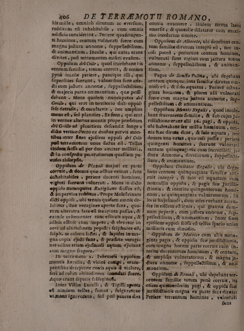 4066 DE TERRJEMOTI ROMANO, bismille, omninb dirutum ac everfum, | omnia evanuere . Ibidem novus laeüs Yedditum eft inhabitabile , cum omaia | emerfit ; &amp; quotidie dilatatur cum maxi- xdificia conciderint . Periere quadringen- ! mo incolarum timore. 4 ti homines , centum vulnerati fuere. cum magna ja&amp;ura annone, fuppelledilium, divites , peít terreemotum miferi evafere. 1 vulnerati fünt viginti cum jactura totius. Oppidum del Co/je , quod incclebant lis centum familie , totum corruit, &amp; omnes pgné incole periere ,. paucique illi 4 qui | fuperítites fuerunt , vulneribus funt atfe- l tium. &amp;i cum jadtura annona, fuppeile&amp;ilium, &amp; majoris partis animantium , quz polli. Grillo, qui erat in territorio dicti oppid: | pelle&amp;ilium , &amp; animantium. d fefe detrufit, &amp; occultavit , nec am plius |. snons eft , fed planities. Et fons, qui erat 4 3n vertice alterius montis prope prefatum | rifli&amp;ioneerantalii 36. pagi , &amp; oppida, de] Grille ad planitiem defcendit longe a' dido vertice;Porro ex duobus parvis mon- | nia hec diruta funt , &amp; folo xquata , nec tibus inter fines ejuflem oppidi de/ Coe. poftterremotua unus factus e(t. Tellus. ibidem feiffa efl per duo circiter milliaria, &amp; in confpe&amp;u pecurariorum quafdam pe- «udes abforpfit. i edid | Oppidum .de Pizso/i majori ex parte corruit ,«&amp; domus ques adhuc extant , funt ünhabitabiles , periere ducenti homines, viginti fuerunt vulnerati . Mons in dico nonnullis oppidis, &amp; pagis fuz Jurifdi- Gura Annonz, divitiarum , fuppel!eài- lium , &amp; animantium. | yd Oppidum Civitatis Regalis, ubi deges E &amp; impervius redditus ./Prope Moleftrinam dii oppidi ,:ubi tenuis quidam amnis de- AX a eppido nunsupatus ARuriglia»o fcifTus eld 6€ionis, &amp; interitu quingentorum homi- TUm alterutra lata-eft fexaginta paffus , &amp; | pelleailium ,&amp; animantium . Inter fines adhuc effluit cum impetu , «&amp; elevatur in Anilliaris cum dimidio. . Oppidum Ze Matrice cum aliis nona- ginta pagis ; &amp; oppidis fu» jurifdidionis, cum inagna horum parte corruit cum in- teritu ducentorum hominum , &amp; centum, exinde vehementer tunc effiuxit aqua , | aera ad altitudinem populis folphurea eft, fulgh. ac coloris la&amp;ei , &amp; lapides imma- | gna copia ejecti funt , &amp; prafatx vorapi- nes adhuc etiam ejufmodi aquam nm «um magnofragores. ^ ^4 | In terremotu ». Februarii oppidum 4.4&amp; ampliüs vulneratorum, &amp; mágna ja- inontis Reoalis, &amp; vicini campi , erum- | &amp;ura annonz , fuppelledilium , &amp; ani- pentibus derepente rovis aquis € tuilure,] mantium. adi i» — fere ad cubiti altitudinem inmtidati fuere. | Oppidum d Rene , ubi degebant ter- Aqui erant faporis fzlfuginofi. centum familie totum pene corruit , ita Inter Villas Luculli , &amp; TigiMi aperta 4 etiam.quatuerdecim pagi, &amp; oppida füz eft nimium tellus , fumat , fulgvratque | jurifdi&amp;tionis magna ev parte funt diratas wtgnonsignivomus , fed poft paucos dies | Periere tercentum homines ,— vulnerati funt