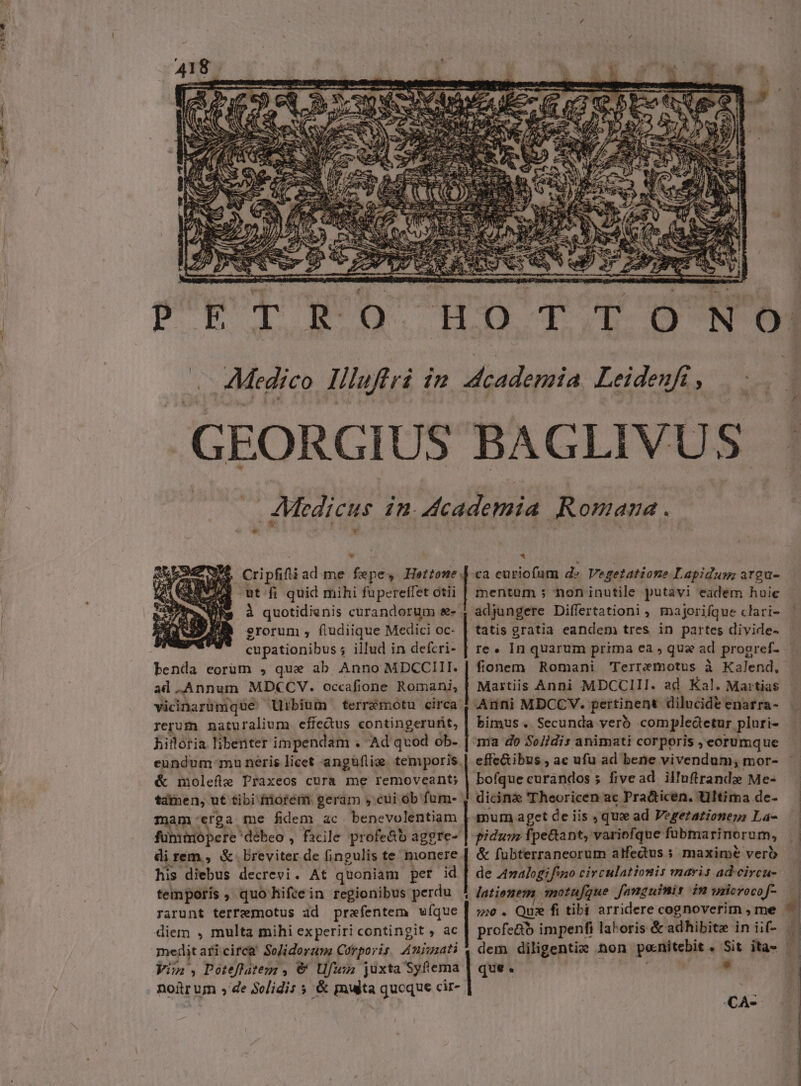 x 2 EE CRI ( 4v L1 UA uv; ls (s NC NI fS ' f SER M A». DE oe . ^et fi quid mihi fupereffet otii erorum , fludiique Medici oc- cupationibus ; illud in defcri- benda eorum , que ab Anno MDCCIII. ad Annum MDCCV. occafione Romani, rerum naturalium effedus contingerufit, hilloria libenter impendam . Ad qvod ob- &amp; molefle Praxeos cura me removeant; am erga me fidem ac benevolentiam direm, X. Breviter de fingulis te monere his diebus decrevi. At quoniam per id temporis , quo hifce in regionibus perdu rarunt terremotus ad prefentem ufque diem , multa mihi experiri contingit , ac megdit. aricirca SoJidorum Corporis Anigzati Vin, Poeflatem , € Ufwn juxta Syftema noir un , de Solidis 5 &amp; multa quoque cir- SCENE Cea in LÀ MÀ MM— * ca curiofum d» Vegetatione Lapidum argu- mentum ; non inutile putavi eadem huic adjungere Differtationi, majorifque clari- tatis gratia eandem tres in partes divide- re. In quarum prima ea , qua ad progref- fionem Romani 'Terremotus à Kalend, Martiis Anni MDCCIII. ad Kal. Martias bimus .. Secunda verb compledetur pluri- ma do Se/idis animati corporis , eorumque effe&amp;ibus , ac ufu ad bene vivendum; mor- dicinz Theoricen ac Pra&amp;ticen. Ultima de- mum a get de iis , qux ad Vegertationen: La- pidum fpe&amp;ant, variofque fubma rinorum, &amp; fubterraneorum atfedus maxime vero de Aalogifwno circulatiomis maris ad-circu- latienem motufque fanguinis im uilerocof- 52. Quz fi tibi arridere cognoverim , me profe&amp;o impenfi lakoris &amp; adhibite in iif- | dem diligentie non poitcbie * Sit ita — que. * CA-