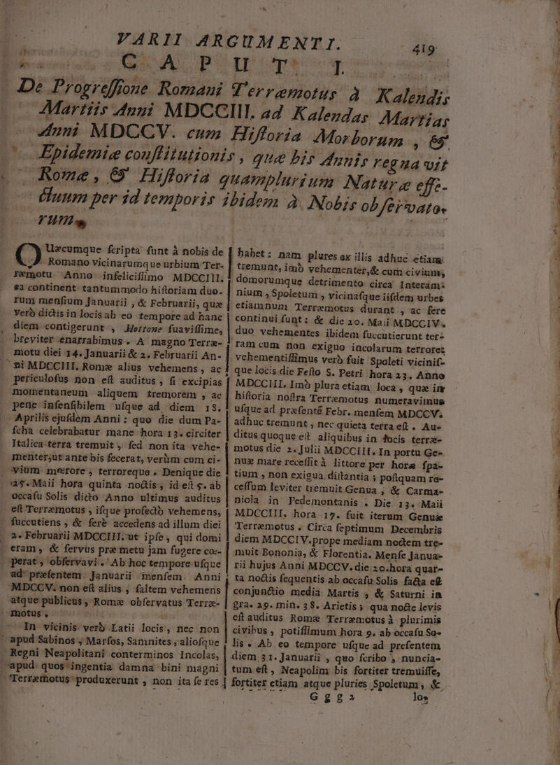 ^ Vu. . 7 Romano vicinarumque nrbium Ter- | FTemotu Anno infeliciflimo MDCCIII; $32 continent tantummodo hiftoriam duo. rum menfium Januarii , &amp; Februarii, qu: ; veró didisinlocisab eo tempore ad hanc diem. contigerunt , .Hofroxe fuavitlime, breviter enarrabimus . A magno Terrz- motu diei 14. Januarii &amp; 2. Februarii An- Si MDCCIII. Rome alius vehemens , ac momentaneug aliquem tremorem , ac pene infenfibilem ufque ad diem 18. | - Aprilis ejufdem Anni: quo die dum Pa- fcha celebrabatur mane hora 13. circiter Italica terra tremnit , fed non ita vehe- menter;ut ante bis fecerat, veri cum ci- ovium merore , terroreque . Denique die 4$.Maàii hora quinta no&amp;tis, id et $. ab occafu Solis dido Anno ultimus auditus . eft Terremotus , ifque profecit vehemens, . fuccutiens , &amp; fer&amp; accedens ad illum diei 2. Februarii MDCCIII. ut i pfe, qui domi . eram, &amp; fervus pre metu jam fugere co:- perat, obfervayi .' Ab hoc tempore ufque. MDCCV. non eft alius ; faltem vehemens atque publicus , Roma obfervatus 'Terrze- | ' jnotus, z . In vicinis verb Latii locis, nec non ' apud Sabinos , Marfos, Samnites ;aliofque Regni Neapolitani conterminos Incolas, apud. quos ingentia damna bini magni , emunt, imb vehementer,&amp; cum civium; nium ,Spoletum , vicinafque iifdem urbes etiamnum Terremotus durant , ac fere continui funt: &amp; die 30. Maii MDCCIV. duo vehementes ibidem fuccutierunt ter- vchementiffimus verb fuit Spoleti vicinif- que locis die Feflo S. Petri hora 23. Anne Imó pluraetiam loca , quae imr hiftoria noftra Tertzmotus numeraviimnus ufque ad prefenté Febr. menfem MDCCV; adhuc tremunt , nec quieta terra e(t. Au- ditus quoque eit aliquibus in 4ocis terrs- motus die 2. Julii MDCCIII. In portu Ge- nus mare receflità littore per. hora fpa- tium , non exigua diílantia ; poftquam ra- ceffum leviter tremuit Genua , &amp; Carma- niocla in Pedemontanis . Die 1 3. Maii MDCCIII. hora 17. fuit iterum Genus Terremotus . Circa feptimum Decembris diem MDCCIV.prope mediam nodem tre- muit Bononia, &amp; Florentia. Menfe Janua- rii hujus Anni MDCCV. die zo.hora quar- conjun&amp;io media Martis , &amp; Saturni im gra» 29. min. 38. Arictis ; qua node levis eít auditus Romae 'Terremotus à plurimis civibus , potiflimum hora 9. ab occafu So- lis « Ab eo tempore ufque ad. prefentem diem 3 1. Januarii , quo fcribo , nuncia- tum eft, Neapolim bis fortiter tremuiffe, Ggg2 lo». LE —- CPOWULA 79 7 AA ue wn NL pce rem * a» M e