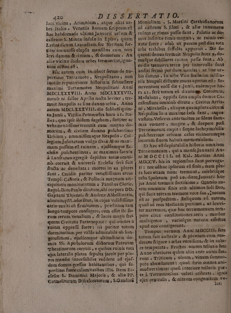 ec Ae»—tsca loci vicina , Arimfium atque alias ur- bes Italie « Venetiis Romam fcriptum et hac hebdomada ultima Januarii ur'em &amp; Latinidicunt Laucadiam fcu. Neritum for- titer tremuiffe elapfis menfibus cum non levi damno &amp; civium, &amp; domorum . An ali» vicinz ibidem urbes treimucrint;igno-. tum adhuc eft . ds Hic autem cum inciderit (etin de nu- perrimo Terramotu , Nea politano, non inutile reputavimus hiftoriam fubnedere Inaximi 'Terremotsus Neapolitani Anni MDCLXXXVIII. Anno MDCEXXXVIT. menfe ni fallor Aprilis no&amp;u leviter , tre- muit Neapolis ac ine danno urbis, Anno autem MDCLXXXVIII. die Sabbati quin- to Junii , Vigilia Pentecoftes hora 2 t. Ita- liea , quo ipfe ibidem degebam , fortiter ac ychementiilime tremuit. cum magno -do- morümna4 &amp; civium damno pulcherrima Alrbium , amoeniffimaque Neapolis . Col- legium Jefuitarum vulgo Gesz Novo maxi- 1gam paífum eft ruinam ,. ejufdemque Ec- clefie pulcherrimus , ac maximus fornix à Lanfranco egregie depicdus totus omni- nb corruit &amp; univería Ecclefia fert fuit fra&amp;a ac deveflata: mortui in ea plures funt. Cecidit pariter vetufliffimus arcus 'Fempli Caftoris ; &amp; Pollucis magnum an- tiquitatis monimentum a. Patribus Cletic. Regul.DivoPaulo dicatum;ubi corpora DD. Gajetani Thienei; &amp; Andres Abbellinatis; aliorumq;:SS.adorátur, in cujus validiffi imo atrio-multi ob firmitatem , preflitam tam longo teuipore confügere, cum effet ibi fo- rum reruma venalium , &amp; locus magis fre* quens Civitatis Partenopxa : qui omnes a suinis oppreffi fuere: ita pariter totum dormitorium per valde admirabile ob lon- gitadinem , éjufdemque altitudinem do- 3nus S5, Apoftolorum didorum Patruum *Iheatinorum corruit , € quibus ruinis tota ejus lateralis platea. fepulta jacuit per piu- ves menfes inacefsibiles reddens ad ejaf- dem domus greffus habitantibus, qui fu. perütites fuere calamitatibus illis. Item Ec- clefze S. Dominici Majoris , &amp; alix PP. Carmelitarum Difcalccatorum » S. Gaudio Monialium . S. Martini Carthufianorum | ad caflrum S. Elmi , &amp; alie innumera ruinas ac rimas paffie funt . Palatia ac do» - xat» fuere: adeb ut paucos poftdies tota urbs trabibus fuffulta apparuit . Die fe» | quenti denuo tremuit Neapolis hora 9. do- mu que debiliores ruinas paffe funt. Ab | eo die tremores terre per intervalla funt auditi fermé per duos menfes ; at !ine ur- | bis damno . In urbe Vico fexdecim millia- riis Neapoli diftante mons apertus eft - Be- | neventum eode die $.junii, eademque ho- ra 21. fert totum eft dirutugas Cerretum, Madalona , oppida fatis ampla domus Ca-- rafenfium omnino diruta . Civitas Arria» ni , Mirabella , aliaque quamplura circum | Neapolim loca maxime lefa fant, atque vaftata. Vefuvus ante tacitus ac filens flam- mas vomere , mugire , &amp; (lrepere pof | Terremotum coepit 5 ficque lachrymabilis pulcherrime urbium cafus vicinorumque locorum finem habuit memorabilem. | Et hxc eít deplorabili s hiftoria omnium Terremotuum , quia menfe Januarii An«- niMDCCIII. ad Kal. Martias Anni MDCCV. his in regionibus funt pervaga- | ti: necadhuc ipforum eft finis , nam plu- rilocaetiam nunc tremunt, celebrifque urbsSpoletum poft 2o. -diem Januarii hus | jus Anni tremuit fortifsime « Quando au- tem omnium finis erit ultimus Soli Deo,. | qui facit terram tremere voce fua , notum eftac perfpe&amp;um . Reliquum e(l. autem, | quod ad rem Medicam pertinet » wt brevi- ter narremus, qua hoc terremotuum tern- pore circa con(titutiones aeris » morbos multigenos , variofque. naturx dcin apud nos contigerunt. : Tempus vernum Anni MDCGI I. eid totum fuit auftrale , &amp; plavium cum mo- derato frigore : &amp;ftas vero ficca; &amp; in calo- re temperata. Fru&amp;us omnes teliuris hoc Anno uberiores quàm aliis ante annis fue. . runt. Triticum , oleum * vinum fummo- - pere abundarunt : quod ferio oiànes. ani- madver timus: quafi interiore telluris par^ | te 3 Terremotibus veluti cribrata , ignis - ejus cegtralis , &amp; nitrum —— ves uti