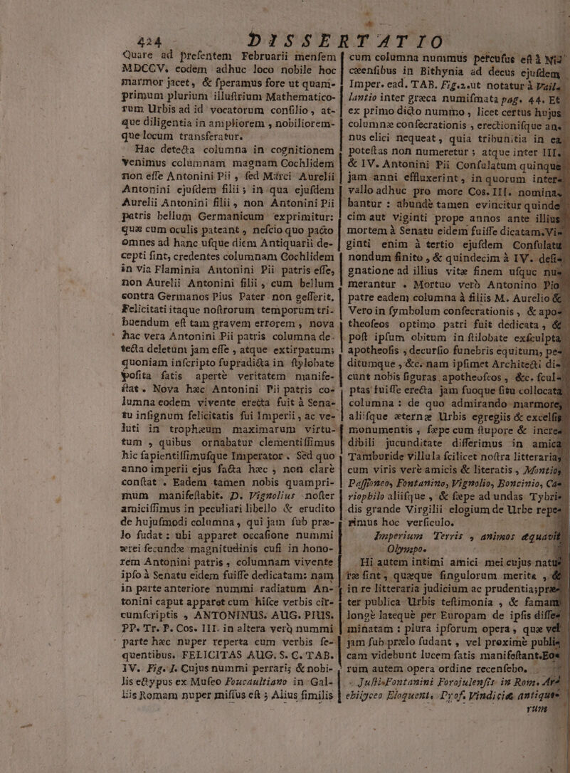 - ^ | ^E pac s DÉYSSERTATPO | Quare ad prefentem Februarii menfem [ cum columna nunimus petcufue ef à Ni2^ marmor jacet, &amp; fperamus fore ut quani- | Imper. ead. TAB. Fig.2.ut notatur à Vaila primum plurium illuftrium Mathematico- | /47/io inter greca numifmata pag. 44. Et. — rum Urbisad id vocatorum confilio, at- | ex primo dido nummo, licet certus huj que diligentia in ampliorem , nobiliorem- | columna confecrationis , erectionifque ane quelocum transferatur. nus elici nequeat, quia tribunitia in ea Hac dete&amp;a columna in cognitionem 4 poteftas non numeretur ; atque inter HI. venimus columnam magnam Cochlidem | &amp; 1V. Antonini Pii Confulatum quinque non effe Antonini Pii , fed Mdrci. Aurelii | jam anni effluxerint » inquorum inter Antonini ejufdem filii ; in qua ejufdem | vallo adhuc pro more Cos. If. nomina patris bellum Germanicum exprimitur: 1 cim aut viginti prope annos ante illiu qua cum oculis pateant , nefcio quo pacto | mortem à Senatu eidem fuiffe dicatam.Vis omnes ad hanc ufque diem Antiquarii de- | ginti enim à tertio ejufdem Conful: cepti fint; credentes columnam Cochlidem in via Flaminia Antonini Pii patris effe, non Aurelii Antonini filii cum bellum contra Germanos Pius Pater non gelferit, | patre eadem columna à filiis M. Aurelio &amp; Fclicitati itaque noftrorum temporum tri. Vero in fymbolum confecrationis , &amp;tapos. | buendum eft tam gravem errorem , nova. | theofeos optimo patri fuit dedicata , &amp; TA nondum iin, &amp; quindecim à IV. dfi . gnatione ad uds vite finem ufquc r merantur . Mortuo verb Antonino Pio hac vera Antonini Pii patris columna de: | poft ipfum obitum in ftilobate exículpta | teda deletum jam effe , atque extirpatum; ! apotheolis ; decurfio funebris equitum; pes quoniam infcripto fupradi&amp;a in ftylobate | ditumque ,'&amp;c..nam ipfimet Archite&amp;i di« Wofita fatis aperte veritatem manife- | cunt nobis figuras. apotheofeos , &amp;c. fcul-. ílat. Nova hxc Antonini Pii patris co» , ptas fuiffe erecta. jam fuoque fitu collocata lumna codem vivente ere&amp;ta fuit à Sena- | columna : de quo admirando marmore tu infignum felicitatis fui Imperii, ac ve- | aliifque eterna Urbis egregiis &amp; exce fig luti in tropheum maximarum virtu- [ monumentis , fepe cum ftupore &amp; incre» tum , quibus ornabatur clementiffimus | dibili jucunditate differimus in amica. hic fa pientilffimufijue Bilipafatoe . Sed quo , Tamburide villula fcilicet noftra litteraria anno imperii ejus fa&amp;a hec, non clare | cum viris vere amicis &amp; literatis , pe conítat . Eadem tamen nobis quampri- Paffixneoy Fontanino, Vignolio, Boncinio, Cas mum manifeflabit. D. Vigzolius nofter riopbilo aliifque ,' &amp; fepe ad undas Tybris | amiciffimus in peculiari libello &amp; erudito | dis grande Virgilii elogium de Urbe repes dc hujufmodi columna , qui jam fub pra- y imus hoc verficulo. 2 lo fudat: ubi apparet occafione nummi Daperium Tervis , animo: eod it rei fecund magnitudinis cufi in hono-. - Olyuzpo. / rem Antonini patris , columnam vivente | ipfoà à Senatu eidem fuiffe dedicatam: nam in parte anteriore nummi radiatum An- tonini caput apparet cum hifce verbis cir- cumfcriptis 9 ANTONINUS. AUG. PIS. | .Hi autem intimi amici mei Li eujus. nat | (te fint, quaque fingulorum merita ,. ó in re litteraria judicium ac prudentia;prae .ter publica Urbis teftimonia , &amp; famam: lonstlatequé per Europam de ipfis diffee aminatam : plura ipforum opera, qua d gm fub prxlo fudant , vel preximé publie cam videbunt lucem fatis manifeftant.Eo* - rum autem opera ordine recenfebo. 7 T « JulflisFontanini Forojulenfis. iu Ron. Ar ; ebiiyeea open Prof. Viudici&amp; antiques run quentibus. FELICITAS AUG. S. C. TAB. 1V. Fig.]. Cujus nummi perrari; &amp; nobi- lis e&amp;ypus ex Mufeo Fozcaultiazo in-Gal- Eis Romam nuper miffus cft 5 Alius fimilis * Z4