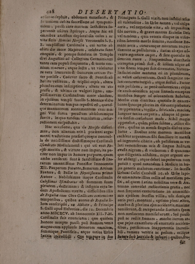 ac ientecepluit , abdomen tumefacit, &amp; | Principatu S. Galli vixit, non infelici ufus £c tanaem debita fucceffione ad tympani- | eft valetudine . In Urbe tamen , vel culpa tdem , paulo ante mortem lethiferus fu- | aeris, velnegotiofe vite , ob impositum omnibus aetatibus deplorabilis cafus s ac vite finis: Henriei N»riftáà Veronenfis S. R. | ribus latentis morbi femina , occafione Ro- E. ampliffipgi Cardinalis , cui tertio ab C obitu die more Majorum , celebrata funt exequie, &amp; pompa funebris in 'Templo divi Auguftini ad Collegium Germanicum tanta cum populi frequentia ; &amp; tanto om- duerunt ac pullularum , ftatim ab ejus ad ventu aegrotare co-pit , &amp; fere quotidie in deterius ruere. Frequentibus diarrhais correptus primb fuit, &amp; iifdem ufque ad nium maorore , atque lu&amp;u , ut videbatur | vite finem femper fuit divexatus, Naturas- re vera literarum &amp; -bonarum artium Pa- | lis facieicolor mutatus eit in plumbeum, ter periifle. Cadaver facro &amp; Pontificali | ac veluti cadayericum. Oculi fanguine ve- babitu vefitum , &amp; triplici capía , altera plumbea eum infcriptione , altera ex cü- preffo, &amp; ukima ex vulgari ligno, am- plillimorum Cardinalium more claufum, iD ejufdem templi. Sacello S. Monice di&amp;o | Morbo cum diarrhxa quotidie fe exaccr- que marmoreum monumentum cum ma. | In»ppetentia y vigilie , febricula , macies; gni Viri flatua peradum abfolutumque | languer totius corporis , aliaque id gene- fuerit, inquo tandem tumulatum , refur- 1 ris fenfim crefcebant. mala . Nihil magis ze&amp;ionem exfpe&amp;tabit . — | appetebat , quàm pifces falitos , 24/ices di- Hac occafione, qua de Norifo differi- | àos ; quibus in menfa fingulis diebus ute- mus, non alienum erità prafentiargu- | batur . Duobus ante mortem menfibus ienti tractatione prefari quoque nonnul- | la de nobilifime doáiffimoque Cardinali | ad ingerenda cibária , ob peftiferam ac ve- 7ifio meritis , &amp; virtute non impar; ita pa- riter non impar in honore purpur:z,quam ambo confecuti funtà San&amp;iffimo &amp; lite- puma LET XII. Pauperum Parente,Bonarum Artium: bi pietatem , doGrinam; &amp; infignia erga Se- dem Apoftolicam merita ,' difficilibus illis | non frequentiexercitatione in amoenifsi- de Regalia cups Clero Gallicazo contezticne | mis cjufdem feceffus villis, ufu denique temporibus , quibus aureos de Regalia li- bros confcripfit , ex Abbate, &amp; Principe S. Galli apud Helvetios , die 12. Decembris anno MDCXCVY. ab Innocentio XII. P.M. Cardinalis fuit enunciatus : quo quidem honore accepto pauló poft Romam venit 1 zagnocum applaufu Bonorum omnium, , tibus, potifsimunm inappetentia incredi- fummique. Pontificis » atque totius Urbis | bili tumore ventris ac pedum , orifque aeris puri , montani , optimo pleni Aitro; Celefüsus SÉndratus ob. fummam fuam | fiti , ad quem Latina nobilitas vere &amp; Au- | morbus &amp; plurima ejus accidentia maxime