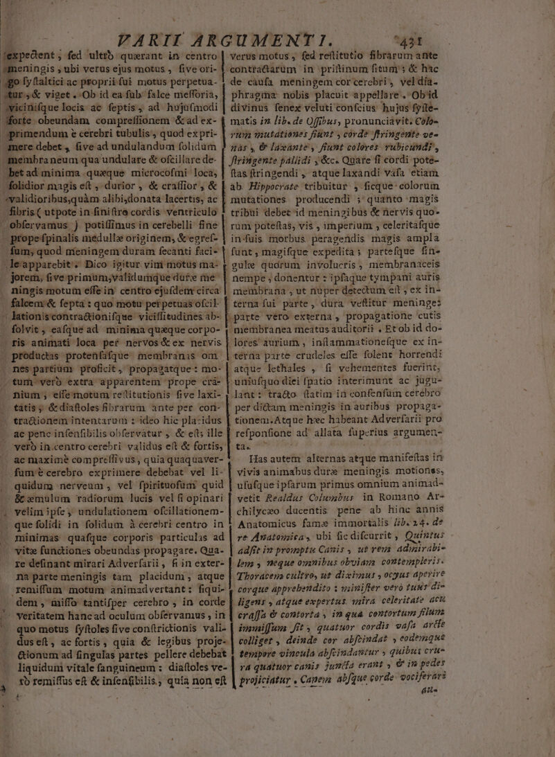 E d í | FARII ARGUMENT I1. ^43t smeningis ; ubi verus ejus motus ,. five ori- | amesnirim in prittinum fitum's &amp; hsc «niei propriifui motus pérpetua- | de càufa meningem corcerebri, veldia. r4&amp; viget ..Ob id ea füb. falce mefforia, |. phragma. nobis placuit appellare . Ob'id cinifque locis ac feptis, ad hujufmodi | divinus fenex veluti confcius hujus fyite- E: obeundam compreffionem &amp; ad ex- 4 matis iz lib. de Offibus, pronunciavit. Có/o- Sprimendum e cerebri tubulis quod expri- | 2 matationers fiunt ; corde ftringente ve- -amere debet ,, five ad undulandum folidum $ 535 , &amp; /axante , fiunt coleres vubicundi, -membraneum qua undulare &amp; ofcillarede- | flringente paliidi ;&amp;c. Quare fi cordi pote- bet ad minima queque microcofmi loca, | ftas ftringendi , atque laxandi vafa etiam folidior magis e(t durior , &amp; cralfior , &amp; | ; | ab. Hippocrate tribuitur 4 ficque: colorum »validioribus,quàm alibidonata lacertis, ac , mutationes producendi ; quanto magis - fibris ( utpote in finiftrà cordis ventriculo ! tribui debet'id meningibus &amp; nervis quo- Obfervamus ) potiffimus in cerebelli fine rum poteftas, vis , imperium , celeritafque - prope fpinalis medullz originem, &amp;'egref- | in-fuis morbus peragendis magis ampla fum; quod míeningem duram fecanti faci ] funt, magifque expedita; partefque fin- -leapparebit'. Dico igitur vini motus ma- g gule qudrum involucris , membranaceis jorem, five primum;validumque dut; me | nempe ; donentur : ipfaque tympani auris ningis motum effe in' centro ejufdem circa | membrana , ut nuper detectum eit ; ex in- falcem &amp; fepta : quo motu pei petuas ofcil- Loos fui parte, dura veftitur meninge:  lationiscontra&amp;tionifque viciflitudinesab- |. parte vero externa, propagatione cutis . folvit , eafqué ad minima quaque corpo- 4 niembranea meatus auditorii . Et ob id do- ris animati loca pef nervos &amp;ex nervis | lores aurium , inflammationefque ex in- . producas protenfafque membranis om | térna parte crudeles efTe folene horrendi . nés partium ptoficit, propasatque: mo- | atque lethales , fi vehementes fuerint; tum vero extra apparentem prope crá- Fori diei fpatio interimunt ac jugu- - nium ; eífemotum re'itutionis five laxi- , lant: tra&amp;o. (latim in confenfum cerebro tàtis ; &amp; diaftoles fibrarum ante per cort- [. per dictam meaingis in auribus propaga- « tra&amp;ionem intentarum : ideo hie pla-idus | tionem.Atque heec habeant Adverfarii pro -. ae penc infenfibilis obfervátur , &amp; e(t; ille [. refpon&amp;ione ad' allata fuperius argumen oyerb in.centro cerebri validus eft &amp; fortis, | ta. ^ — — » — ac maxime compreffivus, quiaquaquaver- 4 — Hasautem alternas atque manifeftas ir fume cerebro exprimere debebat vel li- [ vivis animabus dure meningis motionss, quidum nerveum , vel fpirituofüm quid | ufufqueipfarum primus omnium animad- &amp; wmulum radiorum lucis vel fi opinari | vetit Realdus Colussbus in Romano Ar- chilyczo ducentis pene ab hiac annis Anatomicus fame immortalis Jib. 24. de minimas quafque corporis particulas ad | re Anatouica, ubi fic difcurrit , Quintus vitx functiones obeundas propagare. Qua- | ad/ft iv promptu Canis, ut vevs adinirabi- re definant mirari Adverfarii , fiin exter- | legs , neque omnibus obuiags contempleris. . velim ip(e; undulationem ofcillationem- ». quefolidi in folidum à cerebri centro in na parte meningis tam placidum, atque | TEoracena cultro, ut diximus , ocyus aperire remiffüm motum animadvertant: fiqui- 1 corque apprebendito s wiiniftrer vero tuuv di- dem , miffo tantifper cerebro ; in corde | Jigenr » atque expertus. vaira. celeritate acu ' veritatem hancad oculum obfervamus , in | eraffa &amp; contorta, im qua contortum filum. . quo motus íyftoles five con(trictionis vali- | iusuaiffaus Jit 5 quatuor cordis vafa arde dusef, ac fortis, quia d legibus proje- | co//iget , deimde cer abfrindat » eodemque &amp;ionum ad fingulas partes pellere debebat 4 fesapere vincula abfcindantur » quibus crue liquidum vitale fanguineum : diaftoles ve- | ra quazuor cani; juniía erant , &amp; im pedes tb remiffus eft &amp; infenfbilis, quia non eft | projiciatur . Caneza abJque € erde: vocife IT T: : HV V a pu $ *