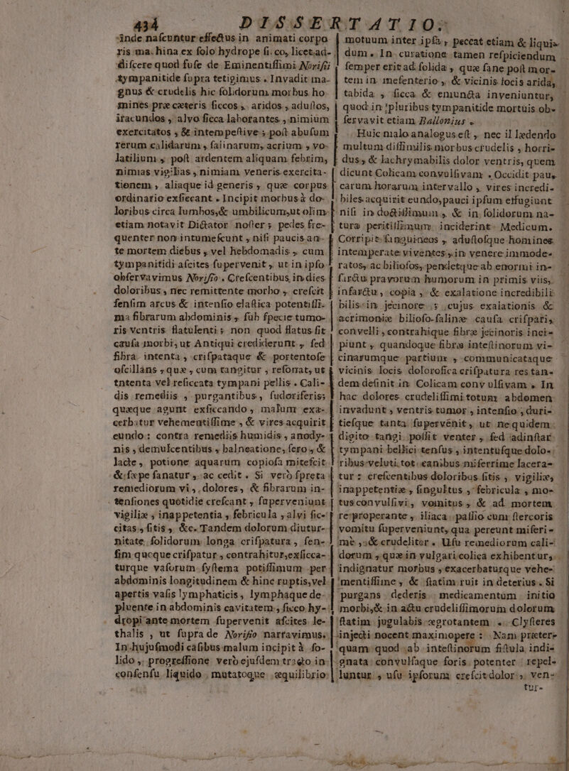 | DISSERTATIO:- inde nafcuntur effetus in animati corpo. | motuum inter ips, peccat etiam &amp; liquis ris ma. hina ex folo hydrope fico, licet.ad- | dum. 1n curatione. tamen refpiciendum . difcere quod fufe de Eminentiffimi Norifij | femper eritad folida , qua fane poft mor- tympanitide fopra tetigimus . Invadit ma- | tem in. inefenterio ,. &amp; vicinis. focis arida, gnus &amp; crudelis hic foldorum morbus ho. | tabida , ficca &amp; enunaa inveniuntur, gines pra ceteris ficcos ;.. aridos. , adultos, | quoc in !pluribus tympanitide mortuis ob- | iracundos , alvo ficca laborantes ,.nimium 1 fervavit etiam Ballozizs .. c exercitatos , &amp; intempeftive ; poít abufum . Huic nialo analegus eft ,. nec il ledendo . rerum cilidarum , faiinarum; acrium , vo- P multum diffimilis morbus ctudelis , horrie - latilium 4. poft ardentem aliquam febrim, | dus, &amp; lachrymabilis dolor ventris, quem i nimias vigilias , nimiam veneris exercita- [ dicunt Colicam convulfivanx » Occidit paus. E tienem , aliaque id generis , que corpus | carum horarum intervallo , vires incredi- — ordinario exfiecant . Incipit morbus à do- | biles acquirit eundo; pauci ipfum etffugiunt . loribus circa lumbos,;&amp; umbilicumsut olim-f nifi in do&amp;iilimuim , &amp; in folidorum nà- etiam notavit Di&amp;ator nofter; pedes fre- | tura peritiffzmum: inciderint: Medicum. - quenter non intumefcunt , nifi paucis am- [| Corripit.finouineos , aduflofque homines. te mortem diebus ,. vel hebdomadis , cum | intemperate viventes. im venere immode- tympanitidi afcites fupervenit , ut inipfo 4 ratos, ac biliofos, pendetque ab enoriui in- obfervavimus Norifr» . Crefcentibus indies | fir&amp;u pravorum humorum in primis viis, doloribus , rec remittente morbo , crefcit | infar&amp;u , copia , ^ &amp; exalatione incredibili fentim arcus &amp; intenfio elaflica potentifli- | bilis-im jecinore .$ cujus. exalationis &amp; ma fibrarum abdominis ; füb fpecie tumo- | acrimonie biliofo-falinze caufa. crifpàris ris ventris latulentis non quod Hatus fit ! convelli, contrahique fibra jecinoris inci-. caufa 1morbi; ut Antiqui crediderunt, fed | piunt, quandoque fibra inteftinorum vi- fibra. intenta , crifpataque &amp; portentofe | cinarumque- partium: , communicataque ofcillans ; qux , cum tangitur , reforat, ut &amp; vicinis locis dolorofica crifpatura res tan- tntenta vel reficcata tympani pellis . Cali- | dem deüinit in. Colicam conv ulfivam » In dis remediis , purgantibus, fudoriferis; | hac dolores crudeliffimi totumy abdomen: quaque agunt exficcando ; malunr ta invadunt , ventris tumor , intenfio ; duri- cerbstur vehemeutiffime , &amp; vires acquirit | tiefque tanta. fapervénit, ut nequidem: eundo: contra remediis humidis , amody- | | | | digito tangi. polit venter , fed :adinfiar: nis , demulcentibus 4 balneatione; fero 4 &amp; tympani bellici tenfus , intentufque dolo- lade, potione aquarum copiofa mitefcit | ribus-veluti.tot.«eanibus miferrime lacera- &amp;:fxpe fanatur ,-ac cedit. Si vero fpreta | tur : crefcentibus doloribus fitis , vigilies remediorum vi ;, dolores, &amp; fibrarum in- | inappetentiz , fingultus ,febricula , mo- - tenfiones quotidie crefcant , faperveniunt [ tusconvulfivi, vomitus, &amp; ad mortem. vigiliz , inappetentia , febricula ; alvi fic- | re:*properante ,. iliaca |. patlio cun frercoris citas.» fitis, &amp;c. Tandem dolorum diutur- | vomitu füperveniunt, qua pereunt miferi - nitate. folidorum longa crifpatura, fen- J ime ,;&amp; crudeliter . Ufo reinedioram cali- fim qucque crifpatur , contrahitur,exíicca- | dorum ; qux in vulgaricolica exhibentur; | turque vaforutn fyflema potiffimum .per | indignatur morbus , exacerbaturque vehe- Nt ' j , —-— BLA oca mI. t-- RESCUE ro ^a ow. DAN Loa. abdominis longitudinem &amp; hinc ruptis,vel 'mentiffiine ; &amp; fiatim ruit in deterius . $i apertis vafis lymphaticis, lymphaquede- | purgans | dederis. | medicamentum .. initio pluente in abdominis cavitatem., ficco hy- 1 morbi,&amp; in au crudeliffimoruim dolorum dropi ante mortem füpervenit afcites. le- [niea -jugulabis sgrotantem | .... Cl yfleres thalis , ut fuprade Norifo nartavimus. injedi nocent maximopere : Nam pretere | In.hujufmodi cafibus malum incipità fo- ! quam quod ab a S: fiftula, indi- lido ,. progreffione verb ejufdem trsqto in-| gnata. convulfaque foris. potenter | repel- «onfenfu liquido , mutatoque .cquilibrio:| luntur: ; ufu ipforum czefcitdolor.; vens | tur-