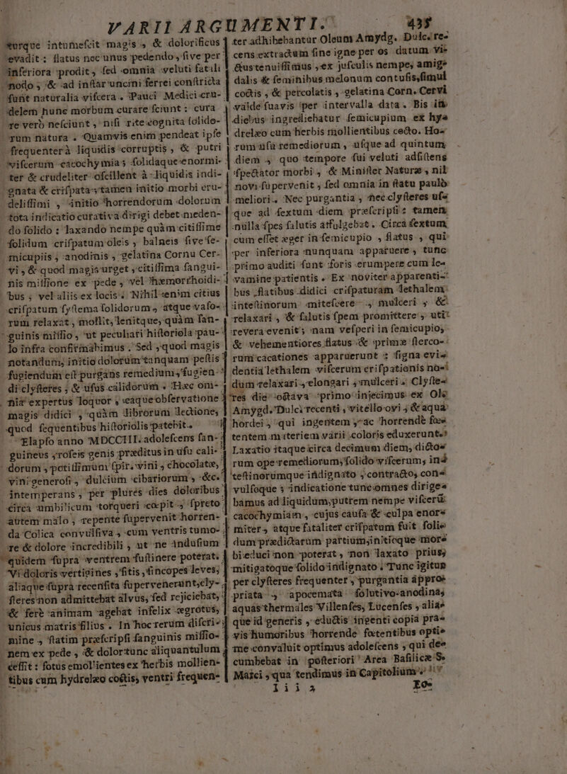 wurque intumefct magis, &amp; dolorificus evadit; flatus nec unus 'pedendo , five per inferiora prodit , fed -omnia veluti fatali noto 5 '&amp; ad inflar uncini ferrei conftricta dele hune morbum cürare fciunt: cura ^e verb nefíciunt ,' nifi rite cognita (ctido- folidum :crifpatum oleis ; balneis five'fe- nicupiis ; :anodinis , gelatina Cornu Cer- yi , &amp; quod magis urget ,citillima fangui- | fiis milione ex pede , vel ?hremorrhoidi- bus ; vel aliisex locis . Nihil «en:m citius rum relaxat, mollit, lenitque, quàm fan- guinis miílio , ut peculiari hiftoriola :pau- lo infra confitimabimius . Sed ,quod magis potandum; initio dolorüm tanquam peftis di clyftetes ; &amp; ufus calidorum . Hac om- | fiia expertus loquor , caqueobfervatione magis didici ,'quàm Jibrorum Jedtione; quod. fequentibus hiftoriolis patebit. | 'Elapfo anno 'M DCCIII.adolefcens fan- . guinevs yrofeis genis praditusin ufu cali- dorum , petitfimunm fpir. inis chocolate, vinigenerofi , dulcium 'cibariorum » :&amp;c. | ántemperans , /eirea umbilicum torqueri «coepit -, fpreto atttem malo , repente fupervenit horren- ' da'Colica cenvulfiva J cum ventris tumo- ore &amp; dolore incredibili , nt ne Andufium quidem fupra ventrem fuftinere poterat. Vi doloris wertigines ,'fitis ,fincopes leves; aliaqu | fleresnon admittebat alvus; fed re &amp; ferb:aninam agebat infelix :egrotus, éeffit : fotüs emol'ientes ex herbis mollien- | tibus cum hydrelao coétis; ventri frequens - m * b p L3 - 455 ter adhibebantur Oleum Amydg. Dolc. re» &amp;ustenuiffi eius ,ex jufculis nempe, amige dalis &amp; femihibus melonum contufis,fimul co&amp;is , &amp; petcolatis ; gelatina Corn. Cervi de fuavis *per intervalla data. Bis itk drelxo cum herbis rnollientibus ce&amp;o. Ho« runi afü remediorum , ufque ad quintum diem 4 quo tempore fui veluti adfitens fpe&amp;ator morbi. «&amp; Minifter Natura , nil | novi füpervenit ; fed omnia in ftatu paulo -meliori.. 'Nec purgantia ; 'hec.clyfteres uf« «que ad fextum diem prefcriptis tamem -nülla fpes falutis atfulgebst . Circa fextum cum elfet eger in feémicupio , flatus , qui: per inferiora nunquam appatuere , tufic primo auditi funt foris erumpere cum lc- vamine patientis . Ex noviter apparenti-' bus .flatibus didici crifpaturam lethalem: intetimorum. mitefeere- , mulceri ; &amp;* relaxari , &amp; falutis fpem promittere ,. uti* revera evenit ; inam vefperi in femicupio,. &amp; velementiores flatus &amp; :primz flerco-: rumicácationes apparuerunt : figna evis deütia lethalem vifcerum erifpatienis na«* UU, «elaxari 4'elongari 4mulceri Clyfle« Tes die ;o&amp;tava ^primoinjecimus ex Ole Amygd. 'Dulci recenti , vitelloovi j&amp;aqua hordei, qui ingentem ^ac 'hortende fas tentem materiem várii -coloris eduxerunte? Laxatio itaque circa decimum diem; dictos rum ope Temelliorum;folidowifcernm; iná teftinorumque itidignato ;'contra&amp;o, cone vulfoque s indicatione tune«omnes dirige« bamus ad liquidum;putrem nempe vifcerü: cacochymiam , cujus caufa &amp; culpa enors miter, atque fataliter crifpatum fuit folie dum predictarum partium;initioque more bieduciinon poterat , non laxato prius; mitigatoque folido inidignato . Tunc igitun per clyfteres frequenter , purgantia àpproe 'apocemata folutivo-anodinas aquásthermales Villenfes, Lucenfes » aliae que id generis , edu&amp;tis irpenti copia pra» d v i B me convaluit optimus adolefcens ; qui dee cumbebat in gpofteriori ' Area Bafilice Se Máici , qua tendimus in Capitolium « ny | liia Eo