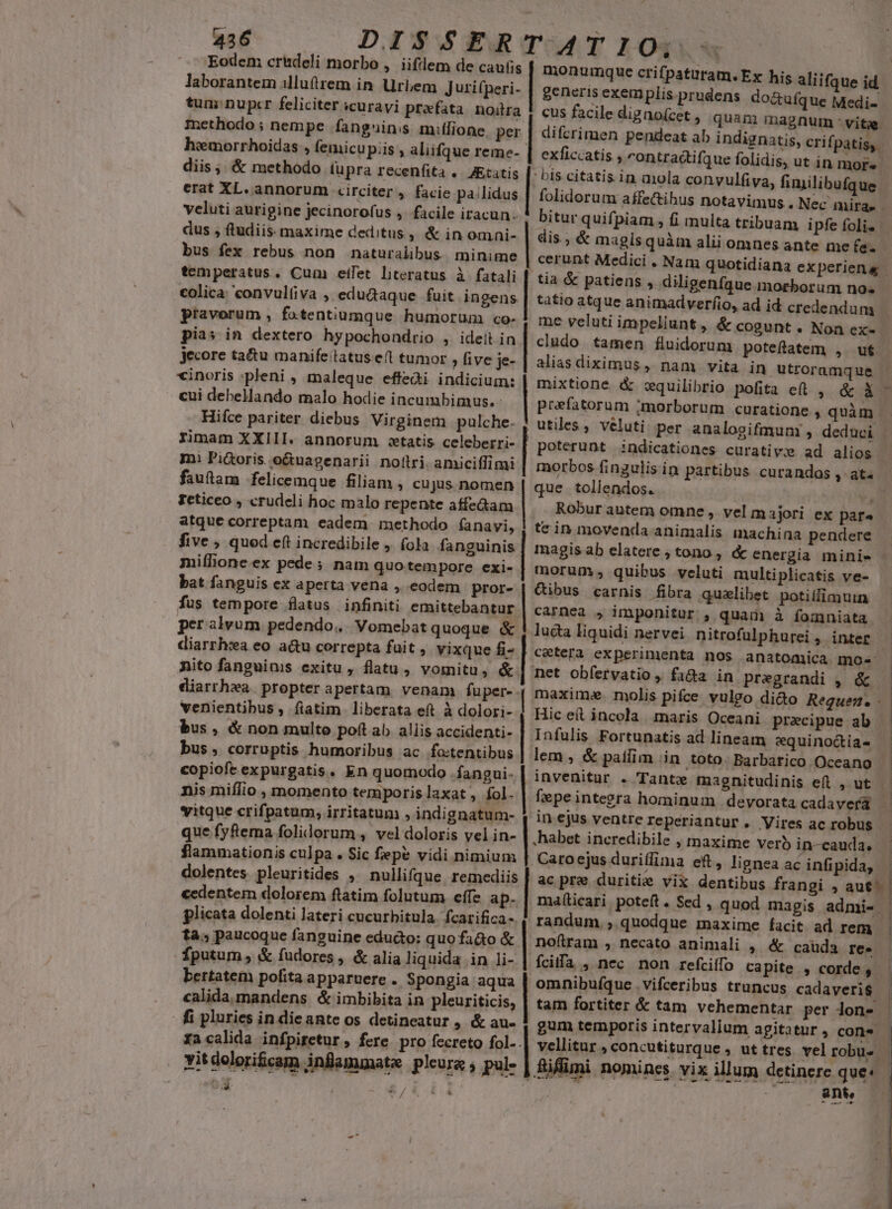 Eodem crüdeli morbo ,.iifllem de caufis laborantem illuftrem in Urbem jurifperi- tum: nupcr feliciter icuravi praefata noilra methodo ; nempe fanguinss mitlione. per hemorrhoidas , femicu piis ; aliifque reme- diis; &amp; methodo (upra recenfita . Attis erat XL. annorum «circiter , facie pa/lidus veluti aurigine jecinorofus ,- facile iracun. dus , ftudiis. maxime deditus , &amp; in omai- bus fex rebus non naturalibus. minime temperatus. Cum etfet literatus à fatali eolica: convulfiva , edudaque fuit ingens pravorum , fotentiumque humorum co- pias in dextero hypochondrio , ideít in jecore tau manifeilatus efl tumor , five je- cinoris ;pleni , maleque effedi indicium: cui debellando malo hodie incumbimus. Hifce pariter diebus Virginem pulche. rimam XXIII. annorum «etatis celeberri- m. Pi&amp;oris.o&amp;uagenarii nottri. amiciffimi fauftam felicemque filiam , cujus nomen Feticeo , crudeli hoc malo repente affe&amp;am atque correptam eadem. methodo íanavi, five , quod eft incredibile ; fola fanguinis miflione.ex pede; nam quotempore exi- bat fanguis ex aperta vena , eodem pror- fus tempore flatus infiniti emittebantur per alvum pedendo... Vomebat quoque &amp; diarrh:a eo a&amp;u correpta fuit , vixque fi- nito fanguinis exitu, flatu, vomitu, &amp;. diarrhea. propter apertam. venam füper- . venientibus , fiatim liberata eft à dolori- bus , &amp; non multo poft ab aliis accidenti- bus, corruptis humoribus ac fo:tentibus copiofcexpurgatis. En quomodo .fangui- nis miflio , momento temporis laxat , fol. itque crifpatum, irritatum , indignatum- que fyfiema folidorum , vel doloris vel in- flammationis culpa. Sic fepe vidi nimium dolentes. pleuritides , nullifque. remediis cedentem dolorem ftatim folutum. effe ap- plicata dolenti lateri cucurbitula. fcarifica- tà; paucoque fanguine educ&amp;to: quo fa&amp;o &amp; fputum, &amp; fudores , &amp; alia liquida in li- bertatem pofita apparuere . Spongia aqua calida. mandens &amp; imbibita in pleuriticis, . fi pluries in die ante os detineatur ; &amp; au- facalida infpiretur , fere pro fecreto fol- vitdolori&amp;cam infammate pleure , pul- E ? - | generis exemplis.prudens do&amp;ufque Medi cus facile digno(cet , quam magnum : vitae. difcrimen pendeat ab indignatis, crifpatis,. exficcatis , ontractifque folidis, ut in mors bis citatis in aola convulfiva, fimilibufque folidorum affe&amp;ihus notavimus . Nec mirae - bitur quifpiam E] dis.; &amp; magis qu cerunt Medici . tia &amp; patiens , diligenfque morborum no« tatio atque animadverfio, ad id credendum me veluti impeliunt, &amp; cogunt. Non ex-- cludo tamen fluidorum potefatem , ut alias diximus, nam vita in. utroramque mixtione &amp; oquilibrio pofita ei , &amp; X prefatorum ;morborum curatione , quàr ài alii omnes ante me fe. E tollendos. j Robur autera omne , vel majori ex par^ tein movenda animalis machina pendere magis ab elatere , tono , &amp; energia mini- moruny, quibus veluti multiplicatis ve- QGibus carnis fibra quelibet potilfimuin carnea , imponitur , quam à fomniata . ]ucta liquidi nervei nitrofulphurei , inter Losses net obfervatio , fa&amp;a in pregrandi , &amp; maxim. molis pifce vulgo dido Reguem. - Hic et incola maris Oceani praecipue ab Infulis Fortunatis ad lineam equinoctia- ———— invenitur . Tante magnitudinis efl , ut fepe integra hominum devorata cadaverá E gnea ac infipida, » | ber inei eft, li | ac pre duritie vix denti randum, quodque maxime facit ad rem noftram , necato animali , &amp; cauda re. fciffa , nec non refciífo capite , corde , omnibufque . vifceribus truncus cadaveris tam fortiter &amp; tam vehementar per lon- | ant,