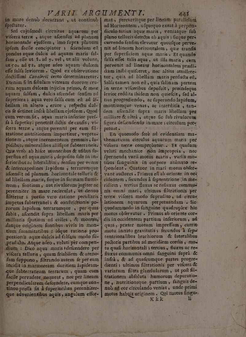 - -án mare denub decurrant , ut continub dpecatur. NM facile concipiatur ; cdodifi imi Caoalerii certo determinaretur. - Etenim fi in fitulam vitream duorum cru- -aquam falfam , dulcis afcendet. fenfim ad pigperioras ; aqua vero falfa cum eft ad li- ' bellam in altero , erure ; refpe&amp;u daul- cis fe detinet infrà libellam ejufdem . Quod Pa à fuperiori penetrát di&amp;is de caufis; vi- fcera terre , atque perenni per eam fil- tionem , atque incrementum gemmis , la- . pidibus, mineralibus aliifque fubterraneis. Qus verb ab hifce muneribus &amp; ufibus fu- | perflua ett aqua.maris ) depofito fale in in- - ferioribus ac lateralibus , fenfim per venas &amp; intercapedines lapidum , terrarumque n num; fontium, aut rivulorum jugiter ac perenniter in mare recirculat , üt denuo filtretur 5 portio vero ratione peculiaris x j (3  rorum lapidum terrarumque , per quas . fubit, afcendit fupra libellam maris per .milliaris fpatium ad colles , &amp; montes, . datque originem fontibus.vivis in mon- tium fümmitatibus : idque ratione pro- | portionis aqme dulcis ad falfam modo fu- | 4pradido. Atque adeo , veluti per compen- uium : Dico aqua maris?defcendere per vifcera telluris ; quam friabilem &amp; areno- fam fuppono , filtrando autem fe per eam qu fubterraneam terrarum. , quam cum acile pervadere, nequeat , nec per lineam . perpendicularem defcendere, cumque con- .tinuopreffa fit à fuperioribus perenniter- | que Vdsenienslies aquis ; angulum effor- p mat, percurritque per lineam: parallelani ad Horizontem , ufquequo exeat à perpén- diculo totius aquas maris , veniatque fub plano telluris dete&amp;tw ab aquis ; ficque pers currendo fenfim elevatur quoufque perve- nit ad lincam horizontalem , qux tranfit per fuperficiem aqui maris. Et quando falfa effet talis aqua , ut illa maris, cam pervenit ad lineaus horizontalem pradi- . &amp;am inibi quifceret , nec altius attollere- tur, quia ad libellam maris perdua ett. Salía tamen non eít , quia falinam partem in terre 'vifceribus depofuit , proindeque levior reddita ibidem non quiefcit , fed al« tius progrediendo, ac fuperando lapidum, montiumque venas, ac intermitia , tan- dem afcendit fupra maris libellam pez milliare &amp; ultrà , atque fic fub rivulorung figura defvendendo in mare ; circulum pete | petuat. y 1 En quomodo fer&amp; ad evidentiam ma- thematicam circulus aquarum maris pei vifcera terrae conprobatur. . Et quadam veluti mechanice mon impropria , nec fpernenda varii motus maris, variis moe tibus fanguinis in cor pore animato re fpondent. . Quatuor in mari motus obfer« vant auctores . l'rimus eft ab oriente in oc« cidentem , fecundus à feptentrione ;in me- 'fidiemn , tertius fluxus ac refluxus commus nis omni mari, ultimus filtrationis per terre vifcera modo fapradito , ad; circu« lationem .aquarüm perpetuandam ^ Sic: quodammodo in fanguine quadruplex hic motus obfervatur , Primus ab oriente cor- dis in occidentem partium inferiorum , ad | quas , prater motum impreffum , curri motu innato gravitatis; fecundus à fepe tentrionalibus brachiorum — &amp; lateralibus pe&amp;toris partibus ad meridiem cordis ,'mo« tu quafi horizontali ; tertius , fluxus ac re« . fluxus communis omni fanguini fuprà &amp; infrà , &amp; ad quafcumque partes progre- dienti ; ultimus filtrationis per vifcera &amp; variarum filtra glandularum , ut poft fil- trationem abfoluta humorum depuratio- ne , nutritioneque partium » fanguis de- nuo ad cor circulando veniat , unde primi motus habuit originem . Qui njotus fingue. TM Kkk ü