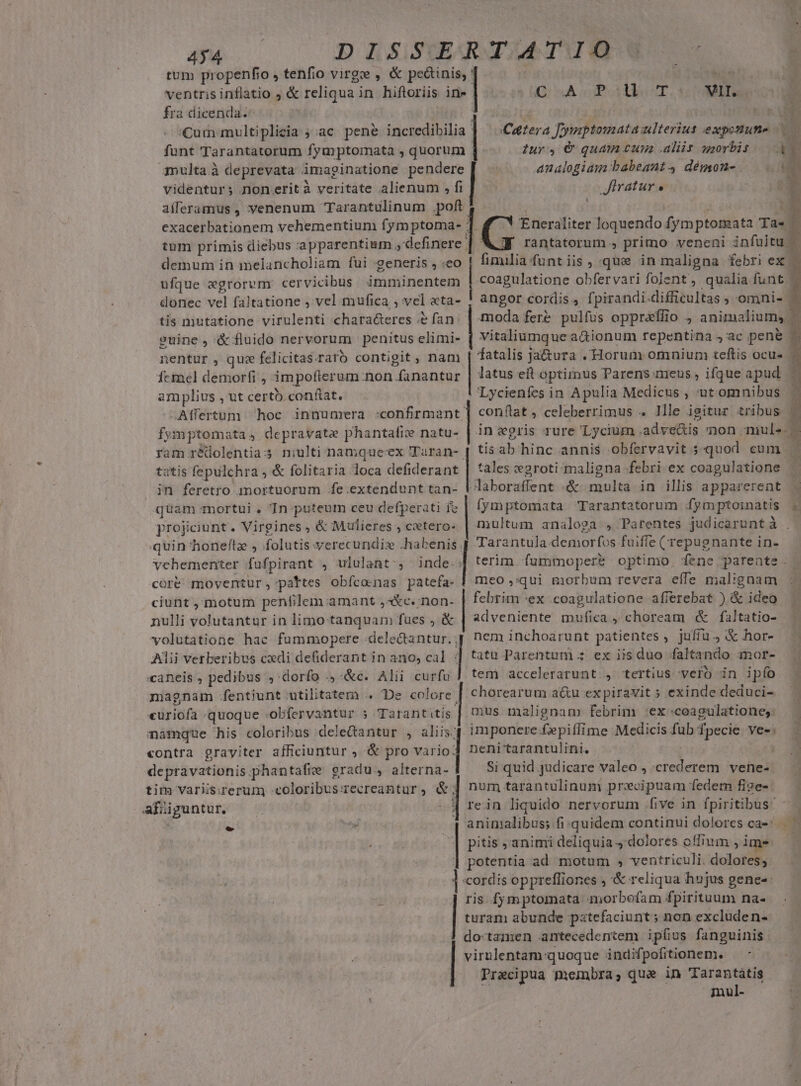 434 tum propenfio , tenfio virge , &amp; peáinis; ' fra dicenda. funt Tarantatorum fymptomata , quorum multa à deprevata imaginatione pendere videntur; non.rità veritate alienum , fi aiferamus , venenum Tarantulinum .poft- tum primis diebus . apparentium ,definere | demum in immelancholiam fui generis , :eo ufque x«grorvm. cervicibus imminentem donec vel faltatione , vel mufica , vel «ta- tis mutatione virulenti chara&amp;eres e fan: euine, &amp;fluido nervorum penitus elimi- nentur , quz felicitas. raro contigit ; nam Ícmel demorfi , im pofier om non fanantur amplius , ut certb conftat. Affertum hoc innunrra :confirmant; fymptomata , depravata phantafice natu- ram rédolentia 5 tatis fepulchra ,&amp; folitaria loca defiderant in feretro mortuorum fe extendunt tan- quam mortui , In puteum ceu defperati fe projiciunt. Virgines , &amp; Mulieres , cetero: quin honeflz , folutis verecundis .habenis vehementer fufpirant , ululant', inde. coré moventur; pattes obícocnas patefa- ciunt , motum penfilem amant ,3Xc.:non- nulli volutantur in limo tanquam fues ; &amp; volutatione. hac. füummopere delectantur. , Alii verberibus cedi defiderant in ano, cal : :caneis , pedibus , dorfo ., &amp;c. Alii cue magnam .fentiunt utilitatem .. De colore. cát. quoque obfervantur s Tarantitis. namque his coloribus dele&amp;antur , aliis: contra grayiter afficiuntur , &amp; pro vario: depravationis phantafie gradu, alterna- tim Varis;rerum coloribus: Tecreantur » &amp;; afüiguntur, &amp; D sA Polls T. MER Cattera Jymptomata ulterius expotune (ufiratur er Iur , € quam cuna aliis uzorbis n. analogiam babeant démon-. T. A E. h Eneraliter loquendo fymptonzata Ta»! rantatorum , primo veneni infultu - | fimilia funt iis, que in maligna febri ex | coagulatione obfervari folent, qualia funt / angor cordis, fpirandi. difficultas , omni- moda fer? pulfus oppralio animalium, vitaliumque a&amp;ionum repentina ,ac pene fatalis ja&amp;ura . Horum omnium teftis ocu« | latus eit optimus Parens meus , ifque apud Lycienfes in Apulia Medicus , 'ut omnibus conflat , celeberrimus . llle igitur tribus insegris rure —Lycium . adve&amp;is non. mule. tis ab hinc annis obfervavit 5. quod. cum tales wgroti maligna febri ex coagulatione Jaboraffent «&amp; multa in illis apparerent - , multum analoga , Parentes judicarunt à Tarantula.demorfos fuiffe (repugnante in- terim fummoperb optimo. fene pareate | meo ,:qQui morbum revera cíle mal:gnam febrim «ex coagulatione afíerebat ) &amp; ideo adveniente mufica , choream &amp; faltatio- nem inchoarunt PAM , jufíu 4 &amp; hor- tatu Parentum ; ex iis duo faltando mor- tem accelerarunt. , tertius vero in ipío chorearum a&amp;u expiravit » exinde deduci- mus malignam febrim :ex :ceagulatione,. imponere fepiffime Medicis fub fpecie ves: neni'tarantulini. Si quid judicare valeo , ed veli num tarantulinum precipuam fedem fige- rein liquido nervorum five in fpiritibus- | pitis , animi deliquia dolores offium , ime potentia ad motum , ventriculi. dolores; cordis opprefliones , &amp; reliqua hujus gene-: ris fymptomata morbofam fpirituum na- turam abunde patefaciunt; non excluden- do-tamen antecedentem ipfius fanguinis virulentam quoque indifpofitionem. Praecipua membra, que in Tarantatis mul-