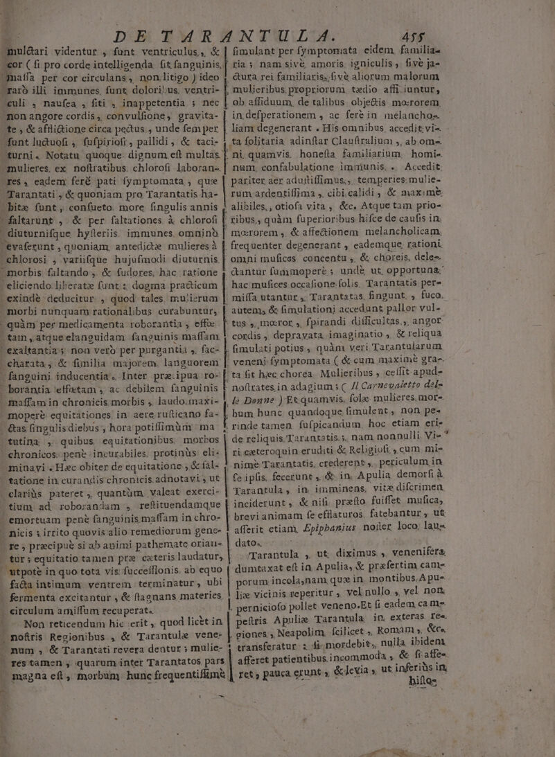 E DE TARANTU L A. 45$ mul&amp;ari videntur , funt ventriculus, &amp; | fimulant per fymptomata eidem, familia- -cor ( fi pro corde intellisenda. (it fanguinis,| ria 5 nam siv&amp; amoris. igniculis, fivé ja- maífa per cor circulans, non .litigo ) ideo 4, &amp;ura rei familiaris; fiv&amp; aliorum malorum ^raro illi immunes. funt dolori:us, ventri- [, mulieribus propriorum tedio affi iuntur, - culi . naufea , fiti , inappetentia ; nec | ob affiduum, de talibus obje&amp;is mo:rorem, mon angore cordis ,, convulfione, gravita- | indefperationem , ac feré in melanchos te , &amp; aftlidione circa pecus , unde fem per | liam degenerant . His omnibus. accedit; vi-. dunt luduofi , fufpiriofi , pallidi , &amp; taci- , ta folitaria adinftar Clauftralium ;, ab om. turni. Notatu quoque. dignum eft multas [. ni. quamvis. honefta familiarium, homie- inulieres, ex. noftratibus. chlorofi laboran-. num. confabulatione immunis, ... Accedit. -res, eadem) feré pati fymptomata ; que | pariter aer aduitiffimus;,. temperies. mulie- Tarantati , &amp; quoniam pro Tarantatis ha- | rum ardentiífima ,. cibi.calidi , &amp; maxim&amp; bite funt, con(ueto. more fingulis annis ; alibiles., otiofa vita, &amp;c. Atque tam prio- faltarunt , &amp; per faltationes. à chlorofi tibus, quàm fuperioribus hifce de caufis in. - diuturnifque hyfleriis: immunes. omninb | mororem ,. &amp; affe&amp;ionem melancholicam, evaferunt , quoniam, antedida mulieres à | frequenter degenerant , eademque. rationi. x i». - chlorosi , variifque hujufmodi diuturnis. | omni mufices concentu ,. &amp; choreis, deles. cantur fummoperé ;. und&amp; ut. opportuna: hac mufices occafione-folis. 'Tarantatis pere . exinde deducitur. ;/ quod tales. muiierum miffa utantür 4. Tarantatas, fingunt. fuco. morbi nunquam rationalibus curabuntuür, | autem &amp; fimulationi accedunt pallor vul- morbis. faltando , &amp; fudores, hac. ratione - eliciendo liberat funt: dogma practicum FIL» quàm per medicamenta roborantia, effc [ tus ».,mocror s, f. pirandi diíficultas,,, angor stam ,atqueelaneuidam fanguinis maffam. | cordis , depravata imaginatio , &amp; reliqua exaltantia noa vero per pnrgantia s, fac- | fimulati potius , quàm veri Tarantularum, ^charata, &amp; fimilia majorem. languorem |. veneni fymptomata ( &amp; cum maxime gra. ta fit hc chorea. Mulieribus , cellit.apud- fanguini inducentia. Inter pra.ipua ro- | | - noftzates,in adagium s ( // Carneoaetto del- de Donne ) Et quamvis. fola mulieres, more. mopere equitationcs. in. aere rufticano fa- | bum hunc quandoque fimulent , non pe. - &amp;as (ingulisdiebus ; hora potiffimüm ma $ rinde tamen fufpicandum, hoc etiam eris tutina , quibus equitationibus. morbos | de reliquis. 'Tarantatis.;. nam nonnulli Vie | chronicos. pent incurabiles. protinüs eli« | ri ceteroquin eruditi. &amp; Religioti ,.cum. mis minayi . Hac obiter de equitatione ; &amp; íal- nime Tarantatis, crederent. periculum in tatione in curandis chronicis. adnotavi, ut | fe iplis. fecerunt ,. &amp;. in. A pulia demorfi à. clariàs pateret ;, quantüm valeat exerci- Yarantula, in imminens, vite difcrimen. tium ad. roborandam , reftituendamque | inciderunt , 4&amp; nili. przeíto fuiffet mufica;  borantia 'etfetam , ac debilem fanguinis -. maffam in chronicis. morbis ;. laudo.imnaxi- x , 3 - emortuam pene fanguinis maffam in chro- | brevi animam fe effiaturos. fatebantur , ut - nicis x irrito quovis alio remediorum gene- ! afferit etiam, Epipbanius noller loco, laus - re , precipue si ab animi pathemate oriau- | dato. gt in | tur; equitatio tamen prz cateris laudatur, Tarantula , ut diximus  venenifera, - utpote in quo tota vis: fuccefflonis. ab equo | dumtaxat eft in Apulia, &amp; prafertim cant fada intimum. ventrem terminatur, ubi | porum incola,nam quz in. montibus, A pu- - fermenta excitantur , &amp; flagnans materies, | i vicinis reperitur ;. vel nullo 5, vel. non - circulum amiffum recuperat. ] | perniciofo pollet veneno.Et fi eadem ca me. - — Non reticendum hic :erit , quod licet in | peftris Apulie Tarantula in. exteras. fe«. T nofris Regionibus , &amp; 'Tarantule vene- | giones , Neapolim. fcilicet », Romam ». &amp;ce, — mum , &amp; Tarantáti revera dentur ; mulie- 1 transferatur i 4k mordebit., nulla ibidem. - res tamen , quarum intet Tarantatos pars. , afferet patientibus incommoda , &amp; fraffe- : b ^» NN TRO — magna eft, morbum. hunc frequentifüm&amp; | ret, pauca erunt » &amp;Jcvia » ut Bun ux A. 2s uicip t ON i cA 2-21 120