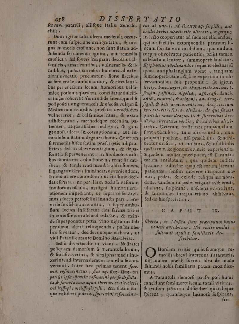 fervavi patavii ; aliifque Italie. Xenodo. chiis . Dum igitur talia ulcera medenda. Occur- rzunt cum fufpicione inalignitatis ; &amp; ma- gna humoris erofione, non funt flatizn ad- hibenda ferramenta ignita , ant remedia cauttica » fed fover; incipiant deco&amp;is bal- famicis , amaricantibus,, vulnerariis, &amp; fi- milibus, quibus corrolivi humoris ad exte: riora evocatio procuratur , fiore flaccidse. ac fere erof»e confolidantur , &amp; circulanti- bus per ere&amp;um locum humoribus. balfa- jnice potionis quadam conciliatur dulciti- catio,ac robur.&amp;t hic candide fateor,quod fi po? potitis unguentaceis,&amp; oleotis. vulgariü Medicorum remediis. prxfate decoctionzs Li adhibeantur. , methodoque: recenfita. pa- tienter, atquealfidue maligna, &amp; gaa- graenof ulcera in corruptionem , aut in- curabilem ttatua) degenerabunt . Ceterum. (i remediis hifce Matin. praf.riptis nil pro ficies; fed in ulcere contazium , &amp; depa- Ícentia fupervenerint, in his duobus .cafi- bus dumtaxat ,ad ultionem » reme lia cau- . fica) &amp; tandem ad membri abfeilfionem,, fi gangrenifinus i im:nineat; deveaieadum, Inufto ul.ere curandum ; ut cititfime deci- dat efchira , ne perillam ozcla(a vafarum inuitorum ofcula ,. maligni humoris eru. prtionem impediant, ut fupra obfervavi- mus ; fucco petrofelini inuncta pars , bre- vi de fe efcharam einittit, fi fuper ambu- ftum locum infuffetur flos farinw tritici in tenuiffimum alchool redatz , &amp; | exin- de fuperponatur petia vino nigro madida perdiem ulceri relinquenda , poflea oleo lini foveatur , decidet quoque efchara , ut vidi Patavii curante Domino Aarcbezto. Sed e. diverticulo in viam . Nofítrates pofquam demorfum à Tarantula locum, &amp; fcarificaverint, &amp; alexipharmacis inu- xerint, ad interna demum remedia fe con- vertunt. Inter hec primas tenent fpir. o7. rofinarinatus 4 fivé ag. Reg. Ung. vel potias ipfa effentia vrofmarini per fe deflilla- La48 funptatun aqua tberiac. corticscitri, vel byffipi , self. ferpilli , &amp;c. tatim ita que exhiberi poteris pir. eiui rofssarina- Ius 4b unc.i. ad. ii, cun aq. ferpilli 4 auk brodo berbis Alexiteriis alterato , woerque in le&amp;o cooperiatur ad fudores eliciendos, quibus facilius extorquendis pannum li. neum fpiritu vini mad:dum , quo nudum corpus obvolvatur patientis , prius tamen calefa&amp;um leniter , fummopere laudatur. Epiphanius Ferdinandus fequens ele&amp;uariü quod antiphalangium vocat , tanquam fummopere utile , &amp; à fe expertum in. ob- (ervatioaibus. fuis. proponit s fit igitur. Recip. bacc. myrti, &amp;. tbamaricis an, un. i. Jeinin. paflinac. nigellt , agn.caft. dauci, anift , cumini , € origani , an-drag.i. terr. Jigill.&amp; boli args. orient. an, dras. ii-cum Jor. tote citr, f sza« elestuar. de quo funat quotidie vaauz drag. ii. &amp;. fuperbibat bro- | diua, alteratu sa berbis , &amp; radicibus alexi- ' Feriis « Ceterum. fruftranea props lum | | fant, tàm. he ,. tum alix remedia , quie | . proponi poffeat ,, nifi przilb.fit ;. &amp; adhi- | ; beatur mudca. , ut conftans , &amp; iafallibilis 1 no-trarum. Regionum. evincit. experientia. | . e. | | | $ | Siquidem. mufica. prxeipuum elt Taranta- | torum antidotum; » qua' quidem. audita, quamvis adintar apople&amp;icorum jaceant patientes, fenfim, movere incipiunt mas. nus, pxles, &amp; exiade reliqua membra, Y donec tandem ia. pedes erigantur,&amp; ere&amp;i, | ululiat, fufpirant ,. obfcsna evsntilant, - &amp;. faltationes integro tridua abíolvunt, E Selde his.fpeciitin G; 5A; cB SE T1X« EC Cborea ; &amp; Mafica fant. pr&amp;cipuum bujus veneni antidotisa « Ubi obiter modas Jaitandi Apulid familiaris de-. fcribitur. * nt am. irritis quibufcumque re. AB a ; brevi intereunt Tarantatis, nif mufica praefó fuerit: ideo de modo faltandi nobis familiaris pauca mox dice- mus. A Tarantula demorfi paulb. poft humi concidunt femimortui, cuia totali viriuai, &amp; fenfum ja&amp;ura: ditficulter quan loque fpir2nt 5. quandoque luctuos&amp; fufp: o | ; Ie- P L ^ | | | lo |