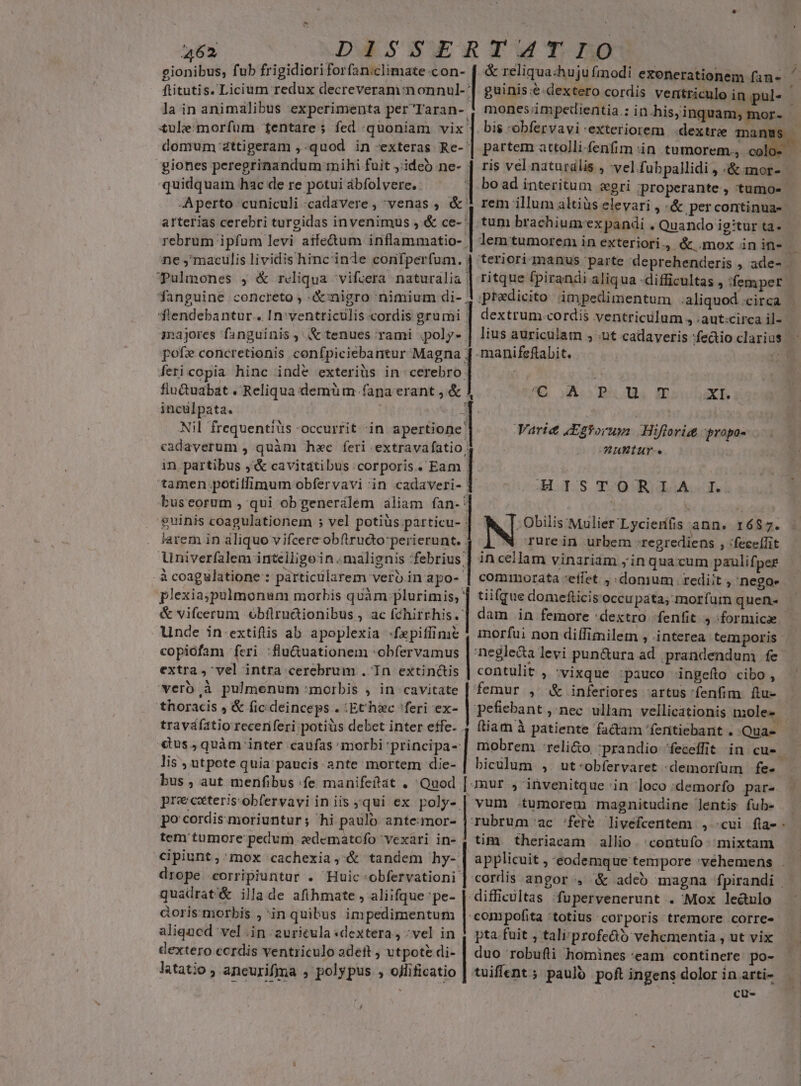 ftitutis. Licium redux decreveram:nonnul-' la in animalibus experimenta per Taran-. £ule:morfüm. fentare ; fed quoniam vix. domum-dttigeram ,.quod in exteras Re-' giones peregrinandum mihi fuit ,:ideó ne- : quidquam hac de re potui ábfolvere. Aperto cuniculi cadavere, venas ; &amp; arterias cerebri turgidas invenimus , &amp; ce-' rebrum ipfum levi aife&amp;um inflammatio- . ne ,'maculis lividis hinc inde confperfum. ; Tulmones , &amp; reliqua vifcera naturalia fanguine concreto , «:nigro nimium di- . fiendebantur.. In:ventriculis.cordis grumi inajores fanguinis, &amp; tenues rami .;poly- pofe concretionis confpiciebantur Magna ; fericopia hinc indé exteriüs in cerebro: flu&amp;uabat » Reliqua demüm fana erant , &amp; inculpata. Nil frequentiüs occurrit in apertione cadaverum , quàm haec feri extravafatio. E tamen potilfimum obfervavi in cadaveri- buseorum , qui ob generálem aliam fan-: arem in aliquo vifcere obftrudo perierunt. . Univerfalem intelligoin..malignis :febrius; . à coagulatione : partictilarem verb in apo-- plexia;pulmonum morbis quàm plurimis; ' &amp; vifcerum obílruàionibus , ac fchirrhis.' Unde in-extiftis ab apoplexia -«fepiffinie copiófam feri :flu&amp;uationem :obfervamus extra , vel intra cerebrum . In extinctis verb à pulmenum :morbis ; in cavitate thoracis , &amp; fic deinceps . :Echec 'feri ex- traváfatio receriferi potiüs debet inter effe. . «tus, quàm inter caufas morbi principa-: lis , utpote quia paucis ante mortem die- LA Qmm PER pa E H Lan mones;impedientia.; in-his; inquam; mor- bis -obfervavi-exteriorem .dextrie manu partem attolli fenfim in tumorem, ris vel naturális , vel fubpallidi , «&amp; mor- rem illum altiüs elevari , «&amp; percontinua- tum brachium'ex pandi . Quando ig:tur ta- ritque fpirandi aliqua difficultas , femper dextrum.cordis ventriculum , .aut:circa il- lius auriculam , nt cadaveris -manifeftabit. S uboRBmEs m Xb Varie Etforunm Hiftoritt propos AHAWBIUure. | HILOS TOO ROGA S ; Obilis'Mulier' Lycierifis ann. 1687. N rure in urbem :regrediens , :fece[fit in cellam vinariam ;in quacum paulifper tiifque domefticis occupata; morfum quen- negle&amp;a levi pun&amp;ura ad. prandendum fe contulit , vixque :pauco ingefto cibo, femur , &amp; inferiores artus fenfim ftu- fiam à patiente factam 'fentiebant . Qua- pre caterisobfervavi in iis qui ex poly- po cordis moriuntur; hi paulo ante:mor- tem tumore pedum zedematofo vexari in- cipiunt, mox cachexia,'&amp; tandem hy- drope corripiuntur . Huic -obfervationi quadrat'&amp; illa de afihmate , aliifque;pe- doris morbis , in quibus impedimentum aliqucd vel .in :2urieula «dextera, ;vel in dextero ccrdis ventriculo adeft ; utpote di-- latatio , ancurifjma , polypus , ojlificatio , magnitudine ]entis fub- tim theriacam allio. contufo mixtam difficultas fupervenerunt . Mox ledulo compofita 'totius corporis tremore corre- pta fuit , tali profe&amp;ó vehementia , ut vix duo robufli homines 'eam continere po- tuiffent ; paujo poft ingens dolor in arti- | cu-