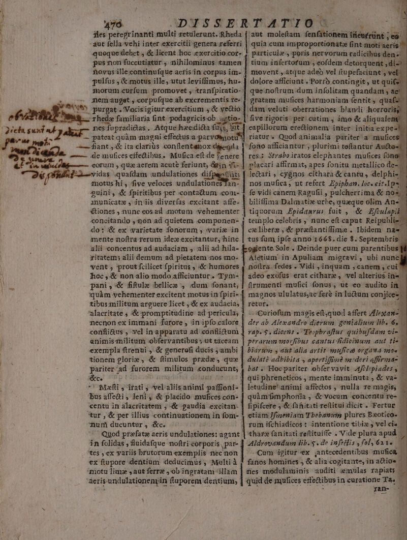 iles peregrinanti multi retulerunt. Rheda | aut moleftam (en (dScnieir (Réwirünt ; d | - aut fella-vchi inter exercitii genera referri | quia cum improportionatze fj fint moti aeris ; quoque debet ,;&amp; licent hoc iexercitio cor- 4 particule, poris nervorum radicibus den» E * pusnon lccclsnillic  nihilominus tamen | tium infertofum: eofdem detorquent j di. N | | Aovus illecontinufque aerisin corpus im- |] movent , atque adeo vel ftupefaciunt 2 ' , pulfus , &amp; motus ille, utut leviffimus, hu- | dolore affibinat. Porro contingit, ut quif morum curfum promovet , tranfpiratio- | que.noftrum dum infolitam quandam 1C . V iilius nemaugst , corpufque ab excrementis re- f gratam mulices harmoniam fentit, quafz (ve purgat . Vocisigiturexercitium 4 &amp; ye&amp;io: dam veluti oberrationes blandi horroris P I — rhede familiaria fint podagricis-ob tio- | five rigoris per.cutim , imo &amp; aliqualeng 2ceda. suni ab y nes fupradictas . Atque hxcdiéta fi i, WE. capillorum ere&amp;ionem inter initia ex pest pu K — pateat quàm magni effedus tnnc riatur^ Quodanimalia pariter a mufices pet — fiant 44&amp; ita clarius conflentanox désegda |. fono afficiantur; plurimi teftantur Aucto«t -—— de anufices effedibus. Mufica eft de Esci res: Ófraboiratos elephantes mufices fóna eorum , qua aerem acute feriunt, nn Wes placari affirmat, apes fonitu metallico de- ELvidas «quafdam undulationes difpeetüt; ainotushi , five veloces undulationes Tan- ail nos mufica ; ut refert Epipban. loc. eif.lps | 2uini, &amp;&amp; fpiritibus per contactum «com- fe vidi canem Razufti , pulcherrima &amp; nos | dl d d. le&amp;afi , cygnos cithara &amp; cantu , delphi- is inunicate , inis diverfas excitant affe. | biliffima alot urbe, quaque olim An« | €tiones , nunc eos ad motum vehementer | tiquorum .Epidanrus fuit , &amp; Efculapik - «oncitando ,'non ad quietem «omponen- teinplo celebris nunc eft caput Reipublie - do: &amp; ex warietate fonorum , varie in | celiberz , &amp; preftantiffime . Ibidem nae 1 mente noflra rerum ides excitantur, hinc | tus fum ipfe anno 166$. die $. Septembris. alii concentus ad audaciam , alii ad hila- Eogiente Sole . Deinde puer cum parentibus ritatem; alii demum ad pietatem nos mo- pot in Apuliam migravi , ubi nune vent, prout fcilicet fpiritus » «&amp; humores 4 noítra. fedes . Vidi , inquam , canem , cui 7 foc ,-&amp; non alio modo afficiuntur. Tym- | ádeo exofus erat cithara , vel alterius i in« d Y . pani , &amp; fifule :bellice , «dum fonant;] firumenti mufici fonus , ut o audito in : quàm yehementer excitent motus in fpiri- 4 | tibus militum arguere licet ,:&amp; ex audacia, | alacritate ; &amp; promptitudine ad pericula, necnonex immani furore, inipfo calore confli&amp;us , vel inapparatu ad confli&amp;um animismilitum obfervantibus «ut taceam magnos ululatus;ac feré in lu&amp;um con ie A: retur, 6s - A /sCuriofum maeis eft,quod affert Pa 7 de ab Alexandro: dierum. genialium lib. 6, rap. $. dicens . Teopbraflur quibufdam vi- | | perarum tnovfibus cautus fidicinum aut tis exempla ftrenui , &amp; generofi ducis ;'ambi | biaruna y abt alia artis vauficed orgada ios tionem glorie , &amp; ftimulos prede, qux dw/até adhibita , apevtifffuid va-deri afffrinao — pariter ad furorem snc oin bat ; Hoc pariter obfervavit Afelepiades , ; &amp;c. qui phreneticos , mente imminuta , &amp; va-  ' Meli , itati , - aliis aditait gaflett: letudine*animi affectos , nulla re magis; i bus affeai; leri: , &amp; placido mufices con- |] quàm fmphonia , &amp; vocum concentu re- . | centu in alacritatem ; «&amp; :gaudia excitan. Y1 fipifcere ; &amp; fanitati reftitui dicit . Fertur 3 tur , &amp; per illius continuationem in fom- etiam Jfuzeniam (Tbebanuis plures Bxotico- 1 num ducuntur, &amp;c. rum ifchiadicos : intentione tibi» velcia | : | | 1 , | Quod prefate aeris andutiivé: deese] tharc fanitati feftituiffe .' Vide plura apud $ in folidas , fluidafque. noftri corporis. ,par- Aldroraudum lib. .de infidiis fol, 621. B tes ,ex variis brutorum exemplis m non ;| Cum igitur «ex antecedentibus mufica — ex ftupore dentium «deducimus , Multi à | fanos homines ) &amp; alia cogitante, in adios 'niotu limz ,aut ferre Job ingratam | fles modulaminis auditi zmulas rapiats.g * &amp;erisundulationenyin ftuporem dentium, ] quid de mufices eife&amp;tibus i incuratione Ta. — TAD- —^—