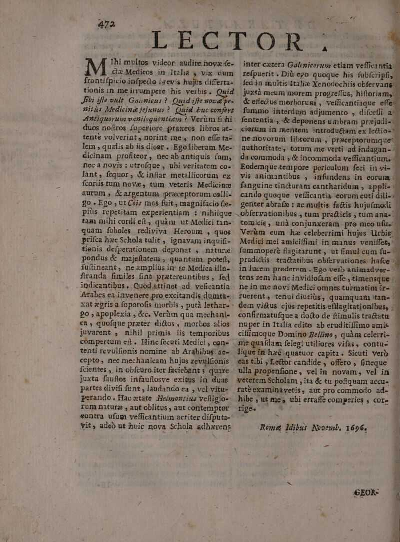 4 Ihi multos videor audire noyz fe- M cdxMedicos in 1Italid 4 vix dum frontifpicio infpedo ixevis hujus differta- tionis in me irrumpere his verbis. Quid Jibi ifle oult Gaiemicus ? Quid ifle noo pe- miius Medicing jejunus ? Quid buc confert duos noflros fuperiore praxeos libros at- tente volverint, norint me 4 non ef(Ie ta- lem , qualis.ab iis dicer. Egoliberam Me- dicinam profiteor , necabantiquis fum, nec a novis : utrofque , ubi veritatem co- lant, fequor , &amp; inflar metallicorum ex fcoriis tum nov, tum veteris Medicinze aurum , &amp; argentum. preceptorum colli- go . Ego , ut Coi; mos fuit, magnifacio fx- piüs repetitam experientiam : nihilque tam mihi cordi et, quàm ut Medici tan- quam foboles rediviva Heroum , quos prifca hxc Schola tulit , ignavam inquifi- tienis defperationem deponat , naturje pondus &amp; majeftatem , quantum. poteft, fuíineant, ne amplius in te Medica illu- franda fimiles fint. pratereuntibus , fed . indicantibus, Quod attinet ad. veficantia o » apoplexia , &amp;c. Verüm qua mechani- €a, quoíque preter di&amp;os , morbos alios juvarent , nihil primis iis temporibus compertum eit. Hinc fecuti Medici , con» tenti revulfionis nomine ab Arabibu$ ac- cepto, nec mechanicam hujus revulfionis Ícientes , in obfcuro iter faciebant s quare juxta fauflos infauftosve exitus in duas partes divifi funt , laudando ea , vcl vitu- perando.Hacwtate He/moztius veítigio-: run nature , aut oblitus , aut contemptor eontra ufum veflicantium acriter difputa- vit, adeó ut hvic nova Schola adhxrens N ? D F inter coxtera Galenicorum etiam veffica nta. refpuerit . Dià ego quoque his fuübfcripfi, ded in imuktis Italiae Xenocochiis obfervang: juxtà meum morem progreffus, hiftoriam, &amp; eHectus merborum , veflicantiaque effe: fummo i&amp;terdum adjumento , difcelji a^ fententia, «&amp; deponens umbram prejdi-. ciorum in mentem introdu(tam ex le&amp;tios Y» ne novorum librorum , preceptorumque* | authoritate, totum me verti ad indagan- da commoda ,&amp; incommoda vefficantium. Eodemque tempore periculum feci in vi- — vis animantibus , infundens in eorum: fanguine tincdturam cantharidum , appli- : cando quoque vefficantia eorum cuti dili-: genter abrafe : ac multis fa&amp;is hujufmodi ) -Obfervationibus , tum pra&amp;icis ; tum ana- tomicis, unà conjunxeram pro meo ufu. 1 Veràm cum hz celeberrimi hujus Urbis: Medici mei amiciffimi in manus veniffety: fummopere flagitarunt , ut fimul cum fu- j e) $5 pradi&amp;is .tra&amp;atibus obfervationes: hafce ; in lucem prederem . Ego verb animadver- | | tens rein hanc invidiofam effe. timensque : ne in me novi Medici omnes turmatim ir» | | fuerent, tenuidiutiüs, quamquam tan» ^. dem vi&amp;us ejus repetitis.efllagitationibus, .- confirmatufque a docto de flimulistra&amp;atu | nuper in Italia edito ab eruditiffimo amie ciflimoque Domino Be//imo , quàm celerri- - quafdam felegi utiliores vifas contu- tique ti hec.quatuor capita. Sicuti vero :eas tibi » Lector candide *3 offero , fjneque ulla propenfione . velin novam, vel in veterem Scholam ,ita &amp; tu poflquam accu» — rate examinayeris, aut procommodo ad- . hibe , ut mes ubi erraffe comperies ; core Rome ldibus Novemb. 1696, -