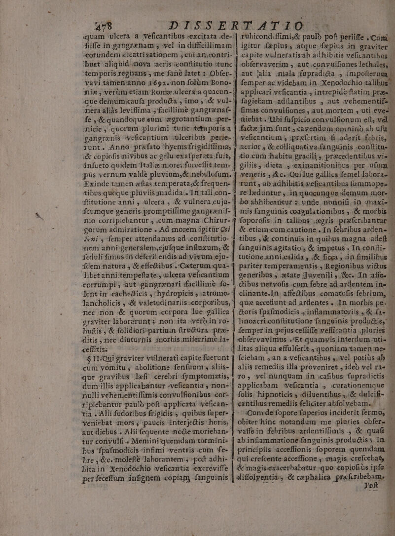 479 nicie , .quorum plurimi tunc. tet poris a runt. Anno prafato hyemsfrigidiffima; | «&amp; copiofis;nivibus ac gelu exafperata fuit, ánfueto.quidem tale more; fuceeflit tem- Exinde tamen zftas. temperata jó: frequen- flitutione anni , ulcera ; &amp; vulnera.cuju- mo corripiebantur , .cum magna :Chirur- :gorum adnpiiratione . Ad morem igitür Co; &amp;ni y femper attendamus ad .coriítitutio- ' em anni: generalem,ejufque influxum, &amp; fcduli fimus in defcriendis ad vivum eju- Ídem.:natura 4 &amp;.effeGibus .*Ceterum.qua- libetanni:tempeflate., ulcera veficantium- corrimpi ; aut gangreenari facillime fo-1 lent in .cache&amp;ticis , hydropicis 5 :atrome- * nec;non &amp; quorum .corpora lue gallica «ditis :nec .diuturnis daoshis: miferrime Ja- ceffitis. 4$ 1TQui graviter villiieisi capite &amp;acrurdt' cum vornitu, abolitione fenfuum aliis. que gravibus lefí cerebri (fymptomatis,: dum illis applicabantur -veficantia ; non- nulli vehenientiflimis convulfionibus .cor- ripiebantvr paulo-pof applicata vefican- tia . Alii fudoribus frigidis ; quibus fuper- veniebat :moers j ;paucis interjcis horis, aut diebus .. Alii fequente nocte morieban- Tre ,&amp;c.:molefté laborantem, poft adhi- ' bitain Xenodochio veficzntia «excreviffe perfeceffum infignem «copiam fangvinis igitur fepius, atque fepius in graviter obfervaverim , aut .convulfiones Ae thoiqm aut lalia ;niala fupradida 4 impofterum femper ac videbam in. Xenodochio: talis fagiebam .adüantibus , aut .ychementifs niebát . Ubi fufpicio convulfionu melt, vd | facte jam funt ; cavendum omnino ab ufu | acrior 4 &amp; colliquativa.fanguinis .conftitue &amp;io.cum habitu gracili ; precedentibus vis giliis, :dieta ,-exinanitionibus per ufum | veneris , c. Qui lue gállica femel. laboras. runt ,ab adhibitis veficantibus ínmmope- re leduntur, in quocungue «demum mor- mis fanguinis coagulationibus , &amp; morbis. tibus ,'&amp; continuis in quibus magna adef ^ fanguinis agitatio , &amp; impetus . In coniti- tutione.anni;ealida , «&amp; ficga , tin fimilibus | pariter tem peramentis , Regionibus vi&amp;tus generibus , tate ;Juyenili ,./&amp;c. In affe. | cibus nervofis .cum febre ad ardentem in» clinante.In: affedibus .comatofis febrium, que accedunt-ad ardentes . In morbis pe- .&amp;oris fpafmodicis 4 inflammatoriis »&amp; la. litas aliqua effulferit quoniam tamen ne- fciebam ,an a veficantibus ,.-vel potiüs ab TO, vel.nunquam ün cafibus fupradictis applicabam -veficantia 4 «curationemique folis. hipnoticis s :diluentibus ,.-&amp; dulcif- cantibusemediis feliciter.abfolvebam..' E, 3 : i 1 h &amp; magis«exacerbabatur «quo copiofits ipfe. - ipa ,« cupo praferibebam, | | (Cum de fopore füperius inciderit fermo, | PoR : e Ax