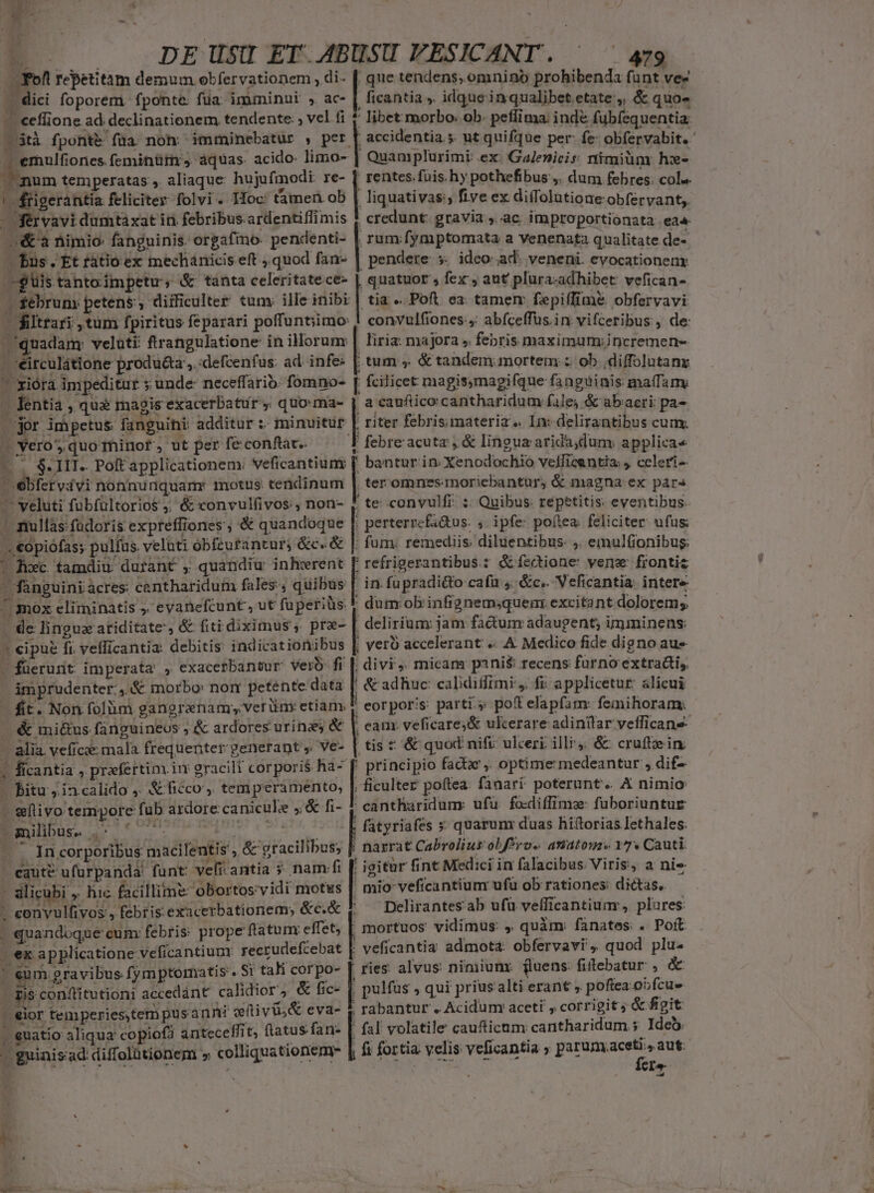 HR [Lj * M o í  ; a^ , ' -  A |. pEUSU ET A4BUSU FESICANT. ^ ^ 4g Fof repetitam demum obfervationem , di- [ que tendens, omnino prohibenda fant ve- . dici foporem. fponte: fua: imminni » ac- | ficantia s. idque inqualibet.etate:,, &amp; quo- - effione ad. declinationem tendente: ; vel fi t libet morbo: ob. peffima. ind&amp; fubfequentia. — tà fponte fua non: imminebatur , p. accidentia 5. ut quifque per: fe: obfervabit. ' -— emulfiones feminürn aquas. acido- limo- | Quamplurimi: ex: Galenicis nimiünr hx- num temperatas , aliaque hujufmodi re- [ rentes. fuis. hy pothefibus dum febres: col». ! ffigerantia feliciter folvi . Hoc: tamen ob | liquativas;, five ex diffolutione obfervant,, -férvavi dumtaxat in febribus ardentiffimis | credunt: gravia ,..ac improportionata ea4 | &amp;'a nimio: fanguinis. orgafino- pendenti- | rum fymptomata a venenata qualitate de- Pus. Et tátio ex mechánicis eft quod fan- | pendere s. ideo ad. veneni. evocationenx -glis tanto impetu ; &amp; tànta celeritatece- | quatuor , fex , aut plura-adhibet: vefican- fsebrum: petens ; difficulter tunm ille inibi | tia «. Poft. ea: tamen fepiffime obfervavi - filtrari , tum fpiritus feparari poffuntiimo: ! convulfiones., abfceffüs.in vifceribus , de: quadam: veluti ftrangulatione in illorum | liria: majora » febris maximum;incremen-  *éirculátione produ&amp;a., :defcenfus: ad infe: | tum ,. &amp; tandem mortem z ob .diffolutanx — xiórà impeditur y unde- neceffarib. fomno- [ fcilicet magismagifque fanguinis malam W lentia , qua magis exacerbatur , quoma- j a cauftico cantharidum fale; &amp; abacri: pa- or impetus fanguini additur: minuitur | riter febrismateria « In: delirantibus cum, 4 vero, quo1hinof, ut per fe conftac. T febre acuta , &amp; lingua arida,dum. applicae -.. $- IIT. Poft applicationem: veficantium [ bantur in Xenodochio velfficantia: , celerí- 'ébfervávi nonnunquarm motus: teridinum | ter omnes: moricbantur, &amp; magna ex par» -— veluti fubfultorios ;; &amp; convulfivos:, non- f te convulfi ;. Quibus: repetitis eventibus. - nullas füdoris expreffiones ; &amp; quandoque | perterrefa&amp;tus: , ipfe: poflea. feliciter ufus; .. €opiófas; pulfus. velüti obfcufantur; &amp;c. &amp; |: fum: remediis: diluentibus. ,. emulfionibug: ' Roc tamdiu durant , quandiu inhwrent [' refrigerantibus: &amp;fectione vene frontiz  fanguini acres: cantharidum fales , quibus | in. fupradi&amp;to cafü 4. &amp;c.. Veficantia: intere mox eliminatis ;. evanefcunt, ut fuperiüs. * dum obrinfignem;quem excitant dolorem; de linguz atiditate', &amp; fiti diximus, pre- [| delirium: jam factum adaugent; imminens: » cipue fi vefficantia: debitis indicationibus | ver accelerant .. A Medico fide digno au» - fuerunt imperata , exacerbantur vero: fi [; divi; micam pini$ recens furno extra&amp;ti, imprudenter, &amp; morbo: nor petente data | &amp; adhuc: calidiffimi:,. fi: applicetur: alicui - fit. Non folüm gangranamyverüm: etiam, Y eorporis parti. pot elapfam: femihoram, &amp; mi&amp;us fanguineos ;&amp; ardores urinzs &amp; |. eanr veficares&amp; ukerare adintlar vefficane- — alia. vefic: mala frequenter generant , ve- | tis t &amp; quod nifi: ulceri illi. &amp; cruftein. | ficantia , praefertim im gracili corporis «s. principio fada ,. optime medeantur , dif- - PBitu ,ia calido 5. &amp; fiéco',. temperamento, |. ficulter poftea. fanari poterunt. A nimio - eftivo tempore fub ardore canicule ;. &amp; fi- ' eantharidum: ufü. fo-diffimz füboriuntur NEL L1 6c EIE c fatyriafes » quarum duas hiftorias lethales. d  In corporibus macilentis &amp; gracilibus, [f narrat Cabrolius obfPro« anátome 17 Cauti. - eaut&amp; ufurpanda' funt: vefi-antia » nam fi | igitur fint Medici in falacibus Viris, a nie 4 alicubi » hic facillime: obortos:vidi motus | mio-veficantium ufu ob rationes: dictas, Yvulfivos | ' pelirantesab ufu vefficantiua, plures: | quandoque cum: febris: prope ftatum: effet; , mortuos vidimus: . quàm: fanates: . Poft | ex applicatione veficantium recrudefcebat [ ! mo | » cum. gravibus fymptomatis Sr tali corpo- | ries alvus nimiunr fluens: fiitebatur AT, dis conftitutioni accedánt calidior, &amp; fic- |, pulfüs , qui prius alti erant , poftea. obfcus - eor temperies, tem pus anni oftivü,&amp; eva- . euatio aliqua copiofà anteceffit, flatus fan- [ - guinisad diffolütionem » colliquationem- - convulfivos , febris exacerbationem; &amp;c.&amp; | veficantia admota: obfervavi, quod plu- , rabantur . Acidum: aceti , corrigit ; &amp; figit fal volatile caufticum cantharidum 5 Ideo. ; fs fortia velis veficantia ; parum.aceti., aut. SA ; ——-— - E d fer»  : à ?