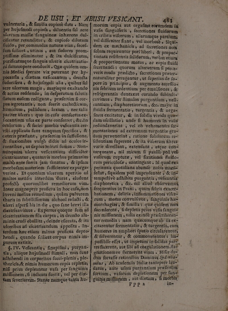 yulnetaria , &amp; fimilia copiose data . Nam [morum copia aut orgafrmo eorumdem ín per hujufmodi copiofa , diluentia fal acre | vafis fanguiferis , fecrctiones fluidorum ulcerum maffze fanguinem inhzrens dul- j in cribris vifcerum , aliarumque partium eificatur retunditur, &amp; copiofo dilutum | vel difficulter fant, vel morboss, Siqui- fiuido, per commodas naturz vias , fecef- | dern ex mechanicis , ad fecretiones nos fum fcilicet , utinas , aut fudores prom. | fofum requiruntur poriliberi, &amp; propor ptiffime eliminatur , &amp; ita dulcificatus, | tionata refiftentia foliderurm, veràni etiam . purificatusque fanguis ulceris cicatrizatio- ! &amp; proportionatus motus, ac copia fluidi - ni fummopere conducit , Que quidem om- | fecernendi; quorum alterutrum 6 pecca- nia Medici fperare vix poterunt per hy-| verit modo prxdi&amp;o, fecretiones preter- .pocaufta , dietam) exficcantem , decocta | naturaliter peragentur , ut fuperius de (o- fudorifera ;» &amp; hujufmodi alia; quibusfal]| porein principio, &amp; augmento acceflia. Acre ulcerum magis , magisque exaltando | nis febrium ardentiun per émulfiones , &amp; -&amp; acrius reddendo , in defperatum falutis-| refrigerantia duntaxat curando fübindi- flatum eadem redigunt, prefertim fi cor- | cavimus . Per ftimulos purgantium , veli: .pussgrotantis, non fuerit cachedticum; | cantium , diaphoreticorum , &amp;c. major in humidum, pallidum , laxum , nec ais fluidis fermentatio , turgentia, &amp; otga- pariter ülcera ; quo in cafu confuetusex- | fmus excitatur, é&amp; infolidis vivida que- | ficcantium ufus ex parte conferret , &amp;c.In |] dam ofcillatio ; uide fi humores in vais -oculorum ;, &amp; faciei morbis veficantia cer- | redundaverint , vel ob vehementes fer- - viti applicata funt tanquam fpecifica , &amp; | mentationes ad extremum turgentix gra- exteris preftant, prefertim in faffufione, | dum pervenerint , ratione folidorum re- 2&amp; fluxionibus vulgb dictis ad oculosir- | fiftentiam fuperent , &amp; ita vifcerum fibras - ruentibus , ut £epius mirati fumus. Non« | varie divellant, extendant , atque con- ^nunquám ulcera veficantiumy difficulter | torqueant , nil mirum fi paullo poft vel: cicatrizantur , quamvis morbus primarius | vaforum rupture , vel fixatiofies fluido- n  *  . f re ; . : mnlto ante faerit jam fanatus , &amp; ipfam | rum pericülofe , contingant. Id quod éx- »morbofam materiem fufficienter expurga- $ perientia quotidiana abunde nobis miani- verint. Etquoniam ulcerum aperitio ad 1 feftat , fiquidem poft imprudenter ; &amp; in7 multos menfes interdum durat, eludunt | tempeftive adhibita purgantia , veficantia jprofe&amp;ó quorumlibet remediorum vim. | diaphoretica , &amp;c. nil aliud obfervamus - Inter magnopere proficea in hoc cafu,non [frequentius in Praxi , quàm febris exacef- inveni melius remedium , quàm pulverem | bationem , deliria ,inflammationes vifce- | thuris in fuübtiliffiipum alchool reda&amp;ti , &amp; | rum , motus convulfivos , fanguinis he- —ulceri afperfi bis in die , quo fane brevi illa | morrhagias ; &amp; fimilia; qua quideni non | éieatrizavimus . Expertus quoque fum ad | füccederent ,' fi depletis prius vafis fangui2 | cicatrizationcm fila carpta , in decodo alu- | nis miffionem , talia exinde prafcriberen- minis crudi ebullita , deinde eficcata, &amp; ita | tur remedia; nam quaxcumqueab iis ex- ulceribus ad. cicatrizandum appofita . In- | citarentur fermentatio , &amp; turgentia, cum, ferdum hacetiam minus proficua depte- | humores in ampliori fpatio eircularentur, hendi, quando fcilicet corpus nimis im- | &amp; folverentur , &amp; commoverentur ; im- —— 6. IV. Veficantia, finapifmi, purgan- | tesfacerent, aut fibi ad cóagulationem, fta tia, aliique hujufmodi fimuli, non funt griationemve fternetent viam : Hifce du- adhibendi in corperibus fucci-plenis , ple- | &amp;us fortaffe rationibus Dominus $yd»nPa- -thoricis,&amp; nimia humorum copia repletis; | zzu» ; Ab academiis Italix tantopere lau- miffionem ,fi indicata fuerit , vel per die- | fórtium , vaforum depletionem per fan- guinis mifflonem , aut dixtam , fi morbis tam feveriorem. Stante namque tanta hu- : : USE Vets eh PpP2 ine med