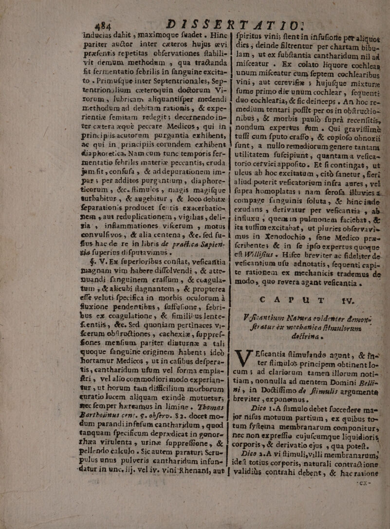 inducias dabit ; maximoque faadet . Hinc | fpiritus vini; fient in infufiorie petaliquot pariter autor inter ceteros hujus evi | dies; deinde filtrentur. per chartam bibus - prafcntis repetitas obfervationes flabili- ! lam , ut ex fubftantia cantharidum nil ad | vit demum methodum , qua tradanda | mifceatur . Ex colato liquore cochleag | ht fermentatio febrilis in fanguine excita- | unum mifceatur cum feptem cochlearibus | to . Primufque inter Septentrionales, Sep- | vini, aut cerevifre ; hujufque mixturz b tentrion;lium ceteroquin do&amp;orum i- | fume primo die unum cochlear , fequenti. rorum , lubricam« aliquantifper medendi | duo cochleatia, &amp; fic deiriceps . An hoc re-.— methodum ad debitam rationis, &amp; expe- | medium tentari poflit per os in obftructios rienti« femitam redegit; decernendoin- | nibus ,; &amp; morbis pauló-fuprà recenfitis, - ter cetera qué peccare. Medicos, qui in , nondum expertus fam . Qui gravillime principisacutorem purgantia exhibent, | tuffi cum fputo craffo, &amp; copiofo obnoxii | àc qui in principiis corundem exhibent 3 funt, a nullo remediorum genere tantam - diaphoretica. Nam cum tunc temporis fer- | utilitatem fufcipiunt, quantama vefica- - Ixentatio febrilis materi peccantis, cruda | torio cetvici appofito. Et ficontingat, ut - jam fit ; confufa ,, &amp; addepurationem im- ; ulcus ab hoc excitatum , citb fanetur fleri par; per addites purgantium , diaphore- | aliud poterit veficatorium infra aures, vel — ficorum , &amp;c. flimulos , magis magique | fupra homoplatas; nam ferofa illuvies &amp;- . turbabitur , &amp; augebitur 3 &amp; loco debitz- compage fanguinis foluta , &amp; hinc iade feparation;s producet feoris exacerbatio- | exudans , derivatur pet veficantia , ab. Siem ,aut reduplicationem , vigilias , deli- | influxu , quemin pulmonem faciebas, &amp; 4 ^ E mdi ein om ORERNNERRNERNENEED corset. sia , inflammationes vifcerum , motus | ita tutfim excitabaf, ut pluries obfervavie — convulfivos., &amp; alia centena 4 &amp;e. fed fa- mus in Xenodochio , fene Medico pra — fius hac de re in libris de praécfica Sapien- | fcribente; &amp; in fe ipfo expertus quoque . ja fuperius difputavimus . et Williffus « Hifce breviter ac fideliter de. - $. V. Ex faperioribus conflat, veficarítia | veficantium ufu adnotatis , fequenti capi- | iagnam vim habere diffolvendi , &amp; atte- | te. rationem ex mechanicis trademus de | muandi fanguinem eraffüm, &amp;coagula- | modo, quo reveraagantveficantia. tum , &amp; alicubi (lagnantem ,. &amp; propterea | effe vcluti fpecifica in. morbis oculorum à fluxione pendentibus, fuffüfione, febri- | : C AP uT tV. FJicantiugm: Narura eoidestter deniogs Miratur éx wiechbanica [Hyaulortumga decirinta . bus ex coagulatione ; &amp; fimili^us Jente- [ f.entiis, &amp;c. Sed quoniam pertinaces vi- fcerum obfiructiones , cachexiz , fuppref- fiones menfium pariter dinturne a tali quoque fanguine originem habent; idco hortamur Medicos , ut in cafibus defpera- tis, cantharidum ufum vel forma empla- | cum s ad clariorum tamen illorum noti. | 1 fJ E(icantia timufande agunt, &amp; fas ftri, velalio commodiori modo experian- | tiam , nonnulla ad mentem Domini Be//i- ter flimulos principem obtinentlos . . *ur.ut horum tain difficilium morborum | »i, in Do&amp;iffimo de Jiimtulis argamenta «uratio lucem aliquam exindé mutuetur; 5 breviter ;exponemus, ' mec femper hxreamus in limine. Zbos;as Dico 1.4 fimulo debet fuccedere mae. Bartboiinus cent. $.obfero. $2. docet mo- jor riifus motuum partium , ex quibus to-- dum parandiinfefum cantharidum , quod | tum fyfteina membranarum componiturs tanquam fpecificum deprxdicat in gonor- | nec non expreffio cujuf(cumque liquidioris - fhea virulenta , urine fuppreffiene, &amp; corporis, &amp; derivatio ejus , qua potett. pell«ndo calculo . Sic autem paratur; Scru- | Dico 1.À vi timuli,villi membranarum; | pulus unus pulveris eantharidum infun- | ide totius corporis, naturali contra&amp;tione eatur in unc, iij. vel iv. vini Rhenant, aut | validiàs contrahi debent, &amp; hacrawione- 'ex- ^