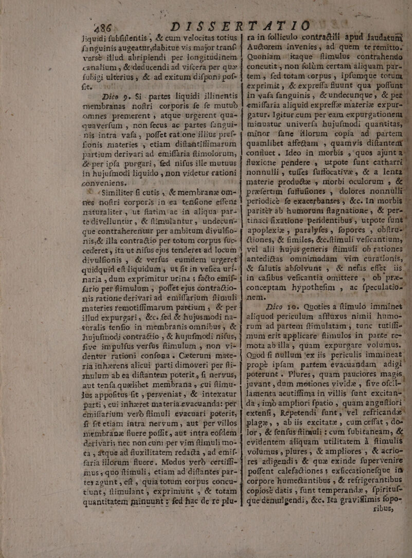 486: E IS$SER liquidi fubfiftentis., &amp; cum velocitas totius f2 inguinis augeatur,dabitur vis major tranf- versé illud. abripiendi per longitüdinem canalium , &amp;/deducendi ad vizcfü per quz fubigi ulterius ; &amp; ad exitum difponi pof- fito otis Dico 9. Si - partes liquidi illinentis membranas £oftri corporis fe fe mutuo omnes premerent , atque urgerent qua- «quaverfum , non fecus ac partes fangui- nis intra vafa, poffet rat:one illius pref- fionis materies , etiam diftantiflimarum partium derivari ad. emiffaria flimolorum, &amp; per ipfa purgari, fed nifus ille mutuus in hu jufmodi liquido , non videtur rationi conveniens. ^ . *- / Similiter fi cutis ,. &amp; idémirdae om- nes nofiri corporis in:ea ten£one eílent náturaliter , ut flatim'ac in aliqua: par- tedivelluntur, &amp; ftimulantur, undecum- que contraherentur per ambitum divulfio- nis,&amp; illa contra&amp;io per totum corpus fuc- cederet , ita ut nifus ejus tenderet ad locum divulfíionis , &amp; verfus eumdem urgeret quidquid eft liquidum ut fit in vefica uri-: naria , dum exprimitur urina 5 facto emif- fario per ftimulum , poffet ejus contraàio- misrationederivariad eniiffarium ftimuli materies remotiffimarum partium ,. &amp; per illud expurgari , &amp;c. fed &amp; hujusmodi na- £&amp;nralis tenfio in membranis omnibus, &amp; hujufmodi contra&amp;io ; &amp; hujufmodi nifus, five impulfus verfus flimulum , non vi- dentur rationi confoga . Ceteruni mate- zia inhwrens alicui parti dimoveri per fli- anulum ab ea diftantem poterit, fi nervus, aut tenfa quelibet membrana , cui ftimu- lus appofitus fit , perveniat , &amp; intexatur parti , cui inheret materia.eyacuanda: per emiffarium vero ftlimuli evacuari poterit, fi fitetiam intra nervum, aut per villos iembranz fluere potfi t,aut intra eofdem. derivari; nec non cum per vim ftimuli mo- t1 , tque ad fluxilitatem redada , ad emif- faria illorum fluere. Modus vero certiffi- : inus quo ftimuli, etiam ad diflantes par- tes agunt , eft , quia totum corpus concu- , tiunt, ftimulant , exprimunt , &amp; totam quantitatem minuunt y fed hac de re pl-] | | | | | ; | | | | 4 | | | | | TATIO ra in folliculo udin xii titii! Au&amp;orem invenies, ad quem te remitto. . Quoniam ;' itaque flimulus contrahendo - concutit , non folàm certam aliquam paras tem fzd totam corpus , i ipfumque totüra exprimit , &amp; expreffa fluunt qua poffunt. in vafa fanguinis, &amp; undecunque, &amp; peb! emiffaria aliquid expreffze materie expur- ^ gatur. Igitur cum per eam expurgationemt d minuatur univerfa hujufmodi quantitas, minor fane illorum copia ad partem . quamlibet affe&amp;am , quamvis diftantemi confluet , Ideo in morbis ,'quos ajunta-- fluxicne pendere , utpote funt catharri!| nonnulli, tuífes füifocative , &amp; a lenta materie produ&amp;e , morbi ocolorum , &amp; praefertim fuffufiones , dolores nonnülli^ periodice fe exacerbantes ; &amp;c. In morbis '| pariter ab humoruni flagnatione , &amp; per- tinaci fixatione pendentibus , utpote funt apoplexie , paralyfes, fopores , obfrüs. Giones, &amp; fimiles, &amp;c.ftimuli veficantium, - $4 antedi&amp;as omnimodam vim curationis, | &amp; falutis abfolvunt , &amp; nefas effet iis . in cafibus veficantia omittere ,' ob peel conceptam hypothefim , ac fpeculatios Dico 1e. Quoties a ftimulo imminet aliquod periculum. affluxus nimii humo- | rum ad partem ftimulatàm , tunc tutiffi«- A mum erit applicare ftimulos in parte re- | mota ab illa , quam expurgare volumus. - Quod fi nullum '*ex iis periculis immineat, prop ipfam partem evacuandam saisi i poterunt. Plures, quam pauciores magis juvant , dum metiones vivide , five ofcil- i lamenta aeutiffima in villis fant excitan-; da imo ampliori f| patio ; quam anguíliori' | extenfi, Répetendi funt; vel refricandaf 9m lor, &amp; fenfus ftirauli : cum fubitaneam, evidentem aliquam utilitatem à flimulis volumus , plures, &amp; ampliores ; &amp; acrio- - res adigendis &amp; que exinde füpervenire - peffent calefadiones s exficcationefque it | corpore hume&amp;antibus , &amp; refrigerantibus copiose datis , funt temperand» » fi pirituf- que dennlgendi, &amp;c. Ita gravifimis fopo- ribus;