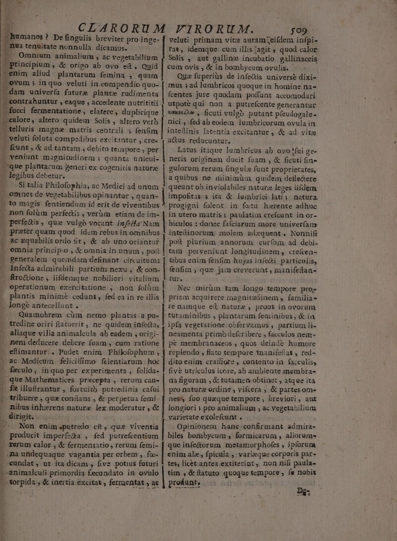 CLARORUM | humanos ? De fingulis breviter pro inge: | nua tenuitate nonnulla dicamus. ' Omnium animalium , ac vegetabilium | principium , &amp; origo ab ovo e(t. Quid -enim aliud plantarum femina , quarn | ovum ; in quo veluti in.compendio quo- - dam univerfa future plante rudimenta | contrahuntur , eaque , accedente nutrititii 4 B acci fermentatione , elatere, du plicique -. calore, altero quidem Solis , altero verb - telluris rnagne matris centrali 5 fenfim - veluti foluta compedibus excitantur , cre-  fcunt , &amp; ad tantam , debito teinpore , per veniunt magüitudinem ; quanta unicui- Jque plantarum j generi ex cogenitis naturae [NS debetur. Si talia Philofophia, a 2c Medici ad unum à omnes de vegetabilibus opinantur, quan- » to magis fentiendum id erit de viventibus . non folüm perfectis ; verüm | etiam de im- een: ; que vulgb vocant izfecfa'Nam . prater quam quod id«m rebus in omnibus ac gquabilis ordo fit, &amp; ab uno oriantur omnia principio , € omnia in unum , poil generalem queindam definant. circuitum: Infe&amp;a admirabili partium: nexu , &amp; con- ftru&amp;ione, iifdemque nobiliori. vitalium operationum exercitatione ; non folium plantis minime cedunt, fed ea in re illis . longé antecellunt . Quamobrem cüm nemo plantas. a paü- tredine oriri flatuerit 4 ne quidem infecta, aliaque vilia animalcula ab eadem , origi- nem deducere debere fuam , cum ratione | efimantori » Pudet enim Philofophum , | ac Medicum feliciifimo fcientiarum . hoc [ recalo ; inquo per experimenta , folida- . que Mathematices prxcepta , rerum: cau- - fe illtrantur , fortuito putredinis cafui tribuere , que conítans , &amp; perpetua femi nibus inhwrens nature lex moderatur , &amp; . dirigit. . i ^ Non enim.putredo eft, que viventia |» producit imperfs&amp;a , fed putrefcentium . Terum calor , &amp; fermentatio, rerum femi- | na undequaque vagantia per orbem , fo-- . eundat, ut ita dicam , five potius faturi 4 -animalculi primordia. fecundato in ovulo —-forpida , &amp; inertia excitat , fermentat , ae it [ | | | | | | | | | | ^ 1 | | FIRORUM. jo9 Veluti ptimam vite auramzZeifdem infpi- rat, idemque: cum illis /agit ; quod calor Solis , aut galline incubatio gallinaceis cum ovis , &amp; in bombycum ovulis. r Qui fuperiüs de infe&amp;is universe dixi- mus 5 ad lumbricos quoque in homine na- fcentes jure quodam poffünt accomodari utpote qui non a putrefcente generantur aaxaxiw , ficuti vuleb putant pfeudogale- nicis fed ab eode:n dhiliieorun ovulain inte(inis latentia excitantur , &amp; ad vite a&amp;us reducuntur, Latus itaque lumbricus ab avo *fui ge- neris originem ducit fuam , &amp; ficuti fin» gulorum rerum fingulz funt. proprietates, aquibus ne minimüm quidem deflectere queunt ob inviolabiles naturz leoes iifdem impofitas. 5 ita &amp; lumbrici lati 5 natura. progigni folent. in fotu. herente adhuc in utero matris; paulatim crefcunt in or- biculos ::donec fafciarum more univerfans inteítinorum. ;jmolem adequent. Nonnifi pof plurium. annorum curfum ad debi. tam perveniunt longitudinem, creícen- tbus enim fenfim hujus infe&amp;i particulis, fenfim ; que. jam creverunt ; manifeitan- tur. Nec mirüm tam longo tempore proz priam acquirere magnitadinem 4. familia- ipfa vegetatione obfervamus , partium li- pe membranaceos , quos deinde humore replendo , flato tempore tnanifeftat , red- dito enim craíligre , contento in fa;culiss fivé utriculus icore, ab ambiente membra- na figuram , &amp; tutamen obtinet , atque ita pro naturz erdine , vifcera ; &amp; partes om- nes fuo quaque tempore; breviori, aut longiori » pro animalium , ac vegetabilium varietate exolefcunt . Opinionem hanc confirmant admira- bli bombycum , formicarum , aliorum» que infe&amp;orum metamorpho(es , ipforuma enim ale fpicula ;: varieque corporis par-« tes, licet-antea extiterint, non nili paula- tim , &amp; flatuto quoque tempore , fe nobis produnt. ————— Djs