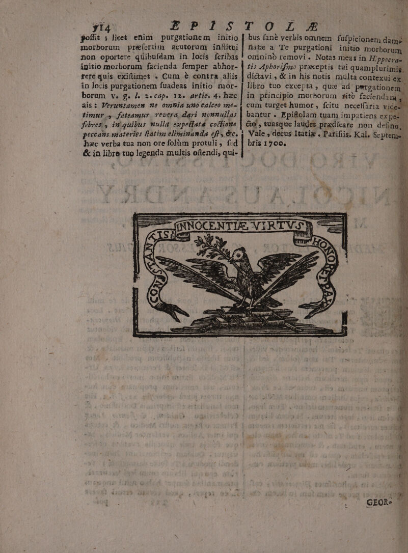 yt4 goílit ; lice&amp; enim purgationem initio morborum préefertim acutorum in&amp;itei non oportere quibufdam in locis fcribas ipitio morborum facienda femper abhor- fere quis exiftimet . Cum € contra aliis in locis purgationem fuadeas initio mor- borum v. g. 4 z.cap. 12. artic. 4. hec ais: Veruntan;em ne owmia umo caiceo wne- timuro, fateamur vevera dari nonnullas febres. , in quibus vulla expeífata. cocfione peccans snateries Bativa elimsinanda eft, &amp;c. hec verba tua non ore folüm protuli, f:d &amp; in libre tuo legenda multis oflendi, qui- | bus fane verbis omnem fafpicionem dame | nate a| Te purgationi initio morborum omnino removi. Notas meas in Hippocra- £i; Apborifzao praeceptis tui quamplurimig, di&amp;avi , &amp; in his notis multa contexui- eR libro tuo excepta , qui ad Petgationem - in ptincipio morborum rite faciendam, Vale , decus Itatiz . Parifiis. Kal. Sc ptems bris 1700. A : Gro