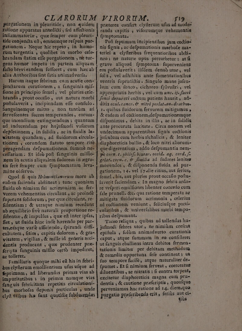 purgationem in pleuritide, non quidem | praterea confert clyfterum ufus ad addas - fatione apparatus antedi&amp;i ; fed affe&amp;ionis | randa capitis ; vifcerumque vehementia dnflammatori» , qux femper cum pleuri- 4 fymptomata. | : tide conjunda eft, omnemque refpuit pur- Tof feptimam incipientibus jam codtio* gationem . Neque hic repeto , in humo- | nis fignis , ac defpumationis morbofe ma- rum turgentia , quolibet in morbo cele- ( teriei a clyfleribus frequentioribus abíti- - brandam ftatim effe purgationem , ne tur- | nco; ne nature opus perturbetur : atft -gens humot impetu in partem aliquam -fa&amp;o brevieandem fuffocet , cum hacab - aliis Authoribus fint fatis animadverfa. —. Harum itaque febrium cuin acutie con-- jun&amp;arum curationem , a fanguinis mif- fione in principio femel, vel pluries cele- - branda , prout occafio , aut natura morbi pofulaverit , incipiendam effe confulo. Sanguinemque mitto , non tantüm ad -fervefcentes fuccos temperandos, corum- que incendium extinguendum ; quantum .ad inducendam per hujufmodi vaforum - depletionem , in folidis , ac in fluidis la- witatem quandam. ad fluidorum eircula- LL ,Yy s ^ : 4 4 |peragendam defpumationem. fumme ne- | ceffariam: Et ideo poft fanguinis miffio- nem in actis aliqualem fudorem in vegro- EUanca ZTCOMCUR RER (Hear SEEMUEESER BONG Lm IaCDUEOIEU oL, ur, Sce RER CIA TERCER grave aliquod fymptoma fuperveniens eos poftulaverit ; iifdem denub utor, vel folis, vel adhibitis ante fomentationibus ventris fupradi&amp;is. Singulo mane jufcu- lum cum fonco, cichoreo fylveftri , vel appropriatis herbis ; vel cum zc. ij. fucci Jonci depurati co&amp;um patiens haurit , ad- ditis ocul.cancr. €&amp; nitri porlat.an. dracbis. . '&amp; eadem ad co&amp;ionem,defpumationemque difponimus , debita in illis , ac in folidis 'ante procurata laxitate. Circa nonum vel undecimum apparentibus fionis co&amp;ionis jufculum cum herbis alchalicis , &amp; leniter que digerentium , addo defpumantia nem- pe corn. c. pbilof- bezoar. occid. ag. cord. f- gelat. corn. c. &amp; fimilia ad. fudores lenites | tis fere femper cum fymptomatum leva- mine obfervo. e Quod fi quis Helsgsontiamoruss more ab eadem facienda abítineat ; tunc quoniam fluida ob nimiam fui acrimoniam ac fer- Vorem vehementius circulant., ac proinde fuperant folidorum , per quz circulant, re- fiftentiam: &amp; utraque nimium recedunt ab equilibrio fivé naturali proportione re-. fifentic , &amp; impulíus , qua eft inter ipfas, ! fiet , ut fluida hinc ind&amp; hzrendo per par- tes,edsque varié afficiendo , fpirandi diffi- movendos ,. &amp; difponenda fluida ad pur- gationem, 14. vel 17.die citius, aut ferius, femel , bis, aut pluries prout occafio poítu- laverit faciendam . In magno febris ardo- re vefperi emulfiones libenter concedo cum fale prunell. &amp;c. qua ratione temperata ac mitigata fluidorum acrimonia , celerius ad coctionem. veniunt, feliciufque parti- eularibus , &amp; univerfalibus morbi tempo- ribus defpumant. Taceo reliqua ; quibus ad tollendas hu- jufmodi febres utor, ne nimiüm crefcat -dentia producant , que prudenter pre- fcripta fanguinis miífio certb impediret, ac tolleret. Familiaris. quoque mihi e£ his in febri- bus clyfterum emollientium ufus ufque ad feptimum , ad liberandas primas vias ab 'impuritatibus 5 in primas namque vias anguis febricitans repetitis circulationi- ut fanguis ebulliens intra debitos fermen- tationis limites per debitam methodum &amp; remedia opportuna fefe contineat ; ut fuo tempore facile, atque naturaliter de- fpumet . Et fi nimium ferveat , coerceatug excitetur diaphoreticis magna cum prue dentia , &amp; cautione prafcriptis , quoufque erveniamus hac ratione ad 14. diem;quo aut ci- tius L4