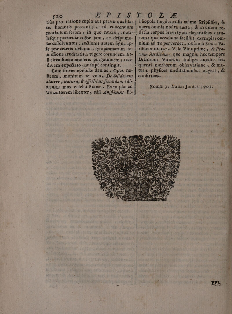 EUP OWN [20 morbofum ferum » in quo noxie , inuti-- ljefque particulx coQe jam , ac defpuma- tz diflolvuntur : coionis autem figna ip- fe prz ceteris defumo a fymptomatum re- mniffione cruditatis,a vigore eorundem. Et- fi circa finem omiferis purgationem ; rcci- divam expe&amp;ato ,ut fxpt i. ei m Cum finem epiftola damus . Opus no- ftum, monitum te volo, De Soelidorum elatere 4 natura, &amp; effehbus fecundam edi- 2:0»::; mox videbit Rome . Exemplar ad Ie iitterem libenter, nifi 4miffomius Bi- IO XA Lliopola Lugdunenfis ad me feripfiffet, 1e ] opera omnia nofira auda , &amp; in unum re- | dacta corpus brevi typis elegantibus datu- | rum: qua occafione facilis exeinplar ome nium ad Te perveniet , quàm fi Roma Pa» | rifios mittatuz ,. Vale Vir optime , &amp; Pra — xus Mediam, que magnis hoctempore | D«Qorum Virorum indiget auxiliis fre» — quenti morborum obfervatiene , &amp; ma- . türis phyfices meditationibus augeas » é&amp; confirines. Rome 3. Nonas Junias 1201. u* ,