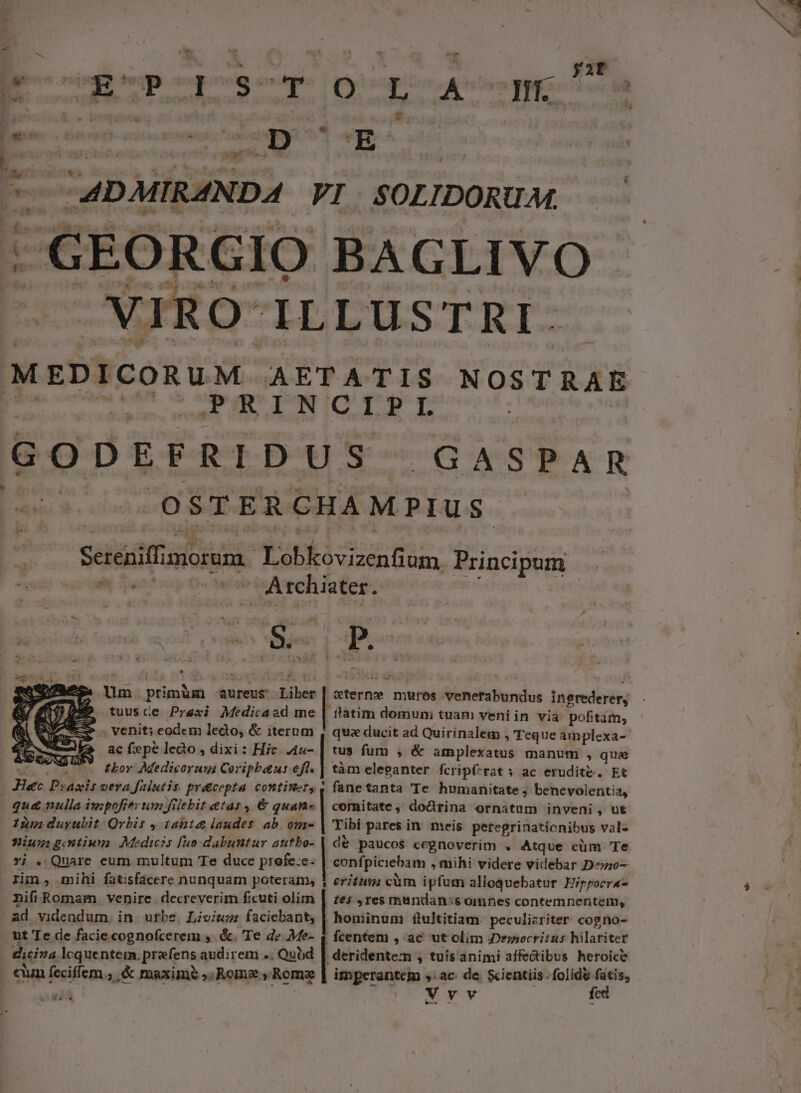 P lU ESPOIB]SSCTYOOCL AUemej E sensn. « u- I m À 4.4 E | : WP T CADMIRZNDA VI SOLIDORUM. 2 VIR O ILLUSTRI. MEDICORUM AETATIS NOSTRAE orariitespiou oleae qi) 3o anc 1 LEID AP ge To GODEFRIDUS GASPAR utram ed om iot ied 6 AEN Sereniffimorum | Lobkovizenfium Principum NC Tértisp Oc wi ic Ateh lobes: a Um.primüm aureus Liber | «terne mures venerabundus ingrederery tuusce Prexi Medicaad me | ttatim domum tuam veni in via pofitam, . venit; eodem lecto, &amp; iterum | qua ducit ad Quirinalem , Teque amplexa- Ke acfepéledo,dixi: Hic 4u- | tus fum , &amp; amplexatus manum , quae co sos e Phor Medicorum Coripbatus efl. | tàm eleganter fcripf-rat s ac erudite. Et Hate Praxis vera falutis. prdcepta continet, 4 fanetanta Te humanitate; benevolentia, qud nulla impofier un filebit etas, €&amp; quan- | comitate, dodrina ornatum inveni , ut im duyubit Orbis , tant laudes ab. om- | Tibi pares in. meis. peteprinationibus val« niugigoiwm Medicis [uo dabuntur autbo- | de paucos cegnoverim . Atque cüm Te *i . Quare eum multum Te duce profe:c- | confpiciebam , mihi videre videbar Deo rim, mihi fatisfacere nunquam poteram, 1 erit càm ipfum alloquebatur Hippocra- nifi Romam. venire. decreverim ficuti olim | zes , res mandan:s omnes contemnentem, ad videndum, in. urbe. Lioium faciebant, | hominum ftultitiam- peculizriter cogno- ut Te de facie cognofcerem ,. &amp;. Te de Me- | fcentem , ac ut olim Denocritus hilariter dicia lcquentem, prafens audirem .; Qubd | deridentem , tuis animi affe&amp;ibus heroic? cum feciffem., &amp; maxime ,. Rome , Romae | imperante sac. de. &amp;ientiis: folide fatis, -