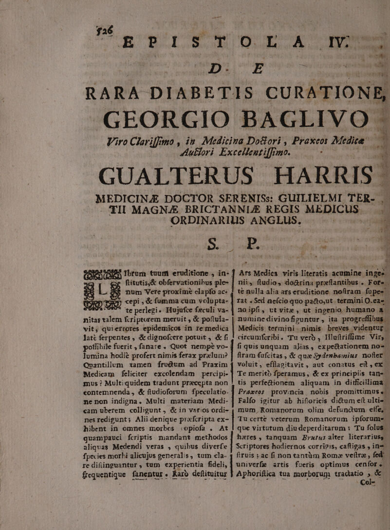 UROGIYTEOLXA Nm D. E j» IRI b. RARA DIABETIS CURATIONE, GEORGIO BAGLIVO - Viro CXr iffi wo,in Medicina Doclori , Praxcot Medie 3 Aullori Excellentiffrmo. : - 2 GUALTERUS HA RRI 9 1 MEDICINJ£ DOCTOR SERENISs: GUILIELMI TES. - TII MAGNAE BRICTANNUE REGIS MEDICUS ORDINARIUS ANGLUS.  (ES Ibtum tuum Min hot , in- ] Ars dl viris iteratis acumine inges Mit obfervationibus ple- | nii, ftudio, do&amp;rina preflantibus . Fore - LE num Vere proxim? elapfo ac- | te nulla alia ars eruditione. noftram fupes dm ,&amp; fumma cum ed rat , Sed neício quo pa&amp;to,ut termini O.eas - S perlegi. Hujufce feculi va- ] no ipfi, vt vite , ut ingenio. humano à nitas Sulis fcriptorem meruit , &amp; poftula- | numinedivinofiguntur, ita progreflibus vit, quierrores epidemicos in re medica Medicis termini nimis breves ;videntug late ferpentes , &amp; dignofcere potuit , &amp; fi | circumfcribi. (Tu vero , liluftriffime Vir, potlibile fuerit, fanare. Quot nempe vo- | fi quis unquam aJias , expectationem no« lumina hodie profert nimis ferax prelun? | flram fufcitas , &amp; qui Sydenbasius nofter. Qvuantillum tamen [írudum ad Praxim | voluit, efflaseitavit, aut conatus eib,ex Medicam feliciter excolendam percipi- ] Te merito fperamus, &amp; ex principiis tan- mus : Multi quidem tradunt praecepta non ! tis perfe&amp;ionem aliquam in didicillima | contemnenda , &amp; ftudioforum fpeculatio- ] Praxeos provincia, nobis promittimus e. ne non indigna. Multi materiam Medi- | Falfo igitur ab hiflorieis di&amp;um eft ulti« cam uberem colligunt, &amp; in vsrios ordi- , mum, Romanorum olim defunctum eife, | nes redigunt ; Alii. deniqve prafcripta ex- | Tu certe veterum Romanorum ipforume | hibent in omnes morbes :opiofa . At | que virtutum diudeperditarum s Tu folus - quampauci fcriptis mandant methodos | heres, tanquam ratus alter literariuss aliquas Medendi veras , quibus diverfe | Scriptores hodiernos corri?is, caftigas , in fpecies morbi alicujus generalis, tum cla- 4 firuis : ac fi non tantàm Rom: veftra; fed | re difiinguantur , tum «experientia fideli, univerfe artis fueris optimus cenfor. - Gegneptique fanentur « Karo dcftituitur Aphorifica tua morborum tradatio » &amp; Col