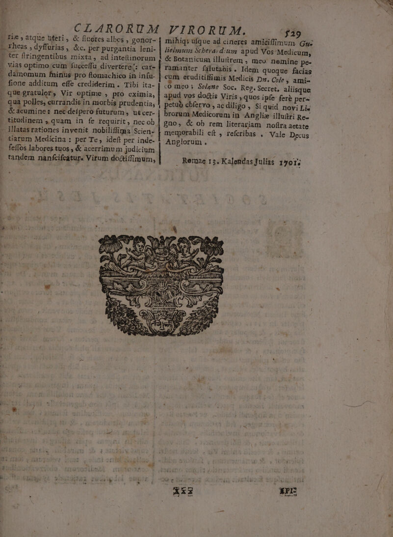 pU» atque uteri, &amp; finores albos , gonor- | mihiqs ufque ad cineres amiciffimum. Gg: t Thess , dyflurias , &amp;c. per purgantia leni- | lielgauus Scbera; dium apud Vos Medicum ] 1 ter flringentibus mixta, ad intefinorum $1 &amp; Botanicum illuttrem , meo: sierdh Im, - vias optimo cum fucceffu divertere S car- | ramanter fülutabis. Idem quoque &amp; | . damomum fninus pro ftomachico in infa- | cum eruditillimis Medicis A ja S 1 fione additum effe crediderim . Tibi ita- | .0 meo So/ane Soc. Rev: Sect ed: . que gratulor, Vir optime , pro cximia, | apud vos do&amp;is Viris riae ens Iu [ quà polles; curandis in morbis prudentia, ! petüb cbfervo , ac diligo , Si quid E y s &amp; acumine : nec defpero futurum, utcer- | brorum Medicorum in Anglis illudri R : | titudinem »quam in fe requirit, nec ob, gno, &amp; ob rem literariam nofira Mis - illatas rationes invenit nobiliffima Scien- memorabili eft , refcribas .' Vale rers ' tiarum Medicina : per Te, ideft per inde- !- Anglorum. : feffos labores tuos , &amp; acerrimum judiciutn . : | tandem nanfcifcatur. Vitum do&amp;tiifimum, Remae 12. Kalendas]ulias 1501;   | . ENS ^ : -— , ' 2 mS 7, Y * amm) 133 rer. ^ A IH té. ^am ETT HTOE E—————À - ———— SN MÀ ij: : € - | 2  « » : r e A^ ^ E E 7 5 i , x P, Pa cj A D» [d | - 1 z , $ dy &amp; íi ét Xi EP