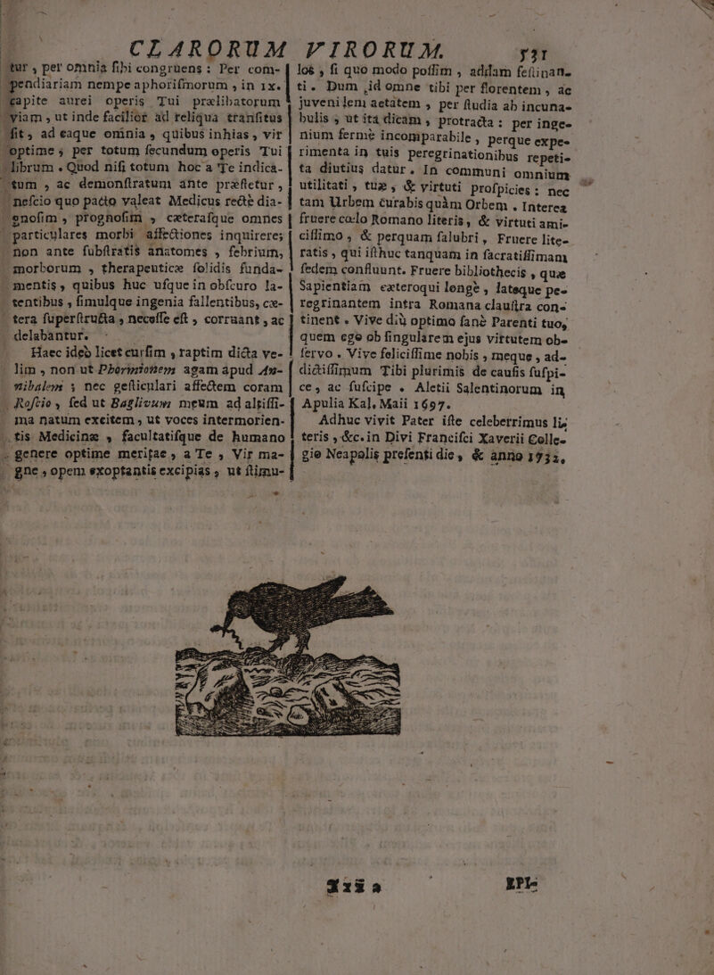 | tur , per omnia fibi congruens : Per com- : , fit, ad eaque oninia , quibus inhias , vir optime ; per totum fecundum operis Tui librum . Quod nifi totum hoc a 'Te indica.  H nefcio quo pacto valeat Medicus recte dia- ] y3I los , fi quo modo poffim , adam fefiipan- ti. Dum ,id omne tibi per florentem , ac juvenileni aetatem , per ftudia ab incuna- bulis ; ut ita dicam , protradta : per inge- nium ferme incomparabile , perque expe- rimenta in tuis peregrinationibus repeti« ta diutius datur, In communi omnium utihtati ; tue , &amp; yirtuti prof picies : nec tam Urbem curabis quàm Orbem . Interea - Haec ideb licet curfim , raptim dicta ve- xibalem $ nec geiticnlari affectem coram d | | | | ciflimo , &amp; perquam falubri, Fruere lite- ratis , qui ifthuc tanquam in facratiffimam fedem confluunt. Fruere bibliothecis » quae Sapientiam exteroqui lenge , latsque pe- regrinantem intra Romana claullra con- tinent « Vive dià optimo fan? Parenti tuo, quem ege ob fingularem ejus virtutem ob- fervo . Vive feliciffime nobis ; meque , ad- didiffimum Tibi plurimis de caufis fufpi- ce, ac fufcipe . Aletii Salentinorum in Apulia Ka], Maii 1657. Adhuc vivit Pater ifte celebetrimus lis teris ,&amp;c.in Divi Francifci Xaverii Colle.