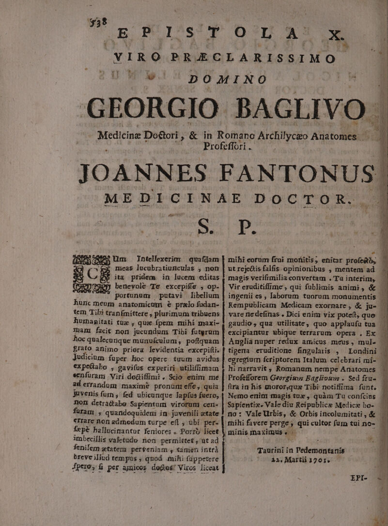 $38 VIRO PR.JECLARISSIMO P ÜüY 4 ÁUwWi.! DOMINO ! » GEORGIO BAGLIVO Medicinz Do&amp;ori » &amp; in Romano Archilyceo Atiátomes:: Profeffori . | » JOANNES FANTONUS MEDICINAE DOC TOR.. LI PI CMS Um. Intelfexerim | quafdam | mihi eorum ftui motis; enitar Brofeüby b. meas lucubratiumculas , non [| ut reje&amp;is falfis opinionibus , mentem ad | T CR ita pridem in lucem editas £ magis verifimilia convertam .'Tu intérim, * Vir eruditiffime , qui fublimis animi, &amp; | ingenii es ; laborum tuorum monumentis huric meum anatomicum &amp; pr&amp;«lo fudan- [ Rempublicam Medicam exormare , &amp; ju- — tem Tibi tranfmittere , plurimum tribuens | vare nedefinas . Dici enim vix potet,que .. humanitati tüx ; que fpem mihi maxi- gaudio , qua utilitate, quo applaufu tua Tham; facit nori jucundum Tibi futyrum excipiaritur ubique terrarum opera . Ex . hoc qualecurique murnuículum, poftquam | Anglia nuper redux amicus meus, mule G0 3280 benevole Te excepiffe , e| £rato animo priera levidentia excepifti. | tigena eruditione fingularis , Londini P portunum | putavi libellum Judicium fuper foc opere tuum avidus egregium fcriptorem Italum celebrari mi- | expeüabo , gavifus experiri utiliffimam hi narravit, Romanum nempe Anatomes 5 senfürami Viri deaiffimi « Scio. enim: me [ Profefforem Geergizvz Baglsus:. Sedfru- . ad errandum maxim pronünteffe, quia | ftra in his moror;qux Tibi notiflima funt. juvenis fun, fed ubicunque fapfus fuero, | Nemo enim magis tux , quàm Tu confcius fion detra&amp;abe Sapientum: virorum ce- Sapientis. Vale diu Reipublice Medice bo- — furam , quafidoquiden: in juvenili etate ! no : Vale Urbis, &amp; Orbis incolumitati, &amp;. f errare non adrhodum turpe eft , ubi per- | mihi favere perge; quicultorfum tui no- Íep&amp; hallucirantur feniores . Porro licet | minis maximus « ae 5 imbecillis valetudo non permitte, ut ad ; NE | o fenilem etatem pereeniam , tamen intrà Taurini in [Pbrseifisl i breve iliud tempus , quod mihi füppetere 42.Martili1701. — o pero, fi per ajnicos do&amp;os: Viros liceat | | E.